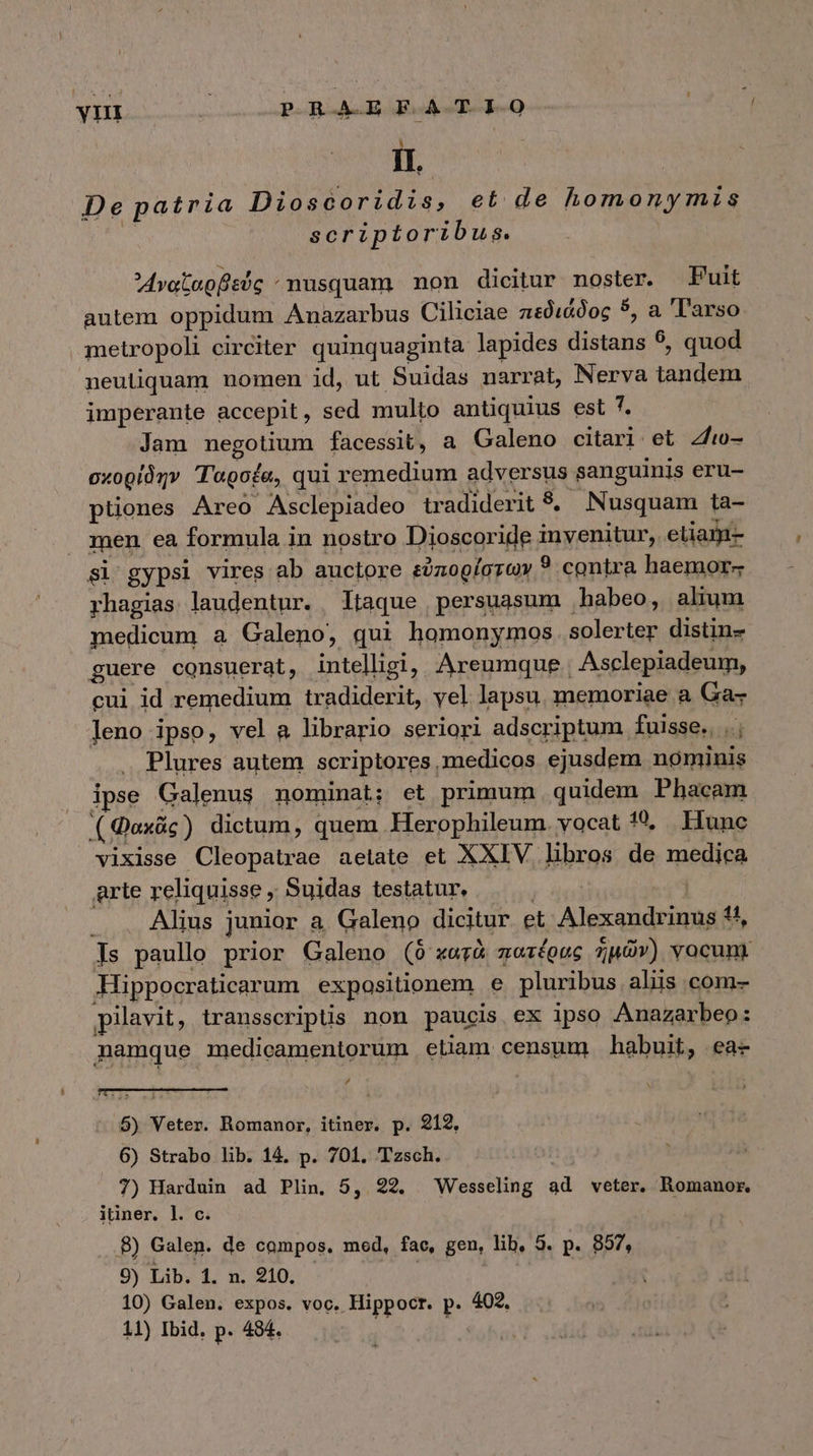 yn Ὡς νι ede de L] IL. De patria piss et. de homonymis scriptoribus. Avotepfisdg : nusquam non dicitur noster. Puit autem oppidum Anazarbus Ciliciae πεδιάδος 5, a 'l'arso metropoli circiter quinquaginta lapides distans 9, quod neutiquam nomen id, ut Suidas narrat, Nerva ERU imperante accepit, sed multo antiquius est 7. Jam negotium facessit, a a Galeno citari et 4/i0- σχορίδην T'agofe, qui remedium adversus sanguinis eru- ptiones Areo Asclepiadeo tradiderit 8. Nusquam ta- men ea formula in nostro Dioscoride invenitur, etiara si gypsi vires ab auctore εὐπορίστων ? contra haemor- rhagias. laudentur. Itaque persuasum . habeo, alium medicum a Galeno, qui homonymos solerter distin- guere consuerat, intelligi, Areumque. Asclepiadeum, cui id remedium tradiderit, yel lapsu memoriae a Ga- leno ipso, vel a librario seriori adscriptum fuisse., ..; Plures autem scriptores ,medicos ejusdem nominis ipse Galenus nominat; et primum . quidem Phacam ( Qoxác) dictum, quem Herophileum. vocat 169, Hunc vixisse Cleopatrae aetate et XXIV libros de medica grte reliquisse , Suidas testatur, Alius junior a Galeno dicitur et lesa ad 4, Js paullo prior Galeno (δ᾽ κατὰ πατέρας ἡμῶν) vocunr Hippocraticarum expositionem e pluribus aliis com- pilavit, transscripüs non paucis. ex ipso Anazarbeo: namque medicamentorum etiam censum habuit, ea- , 5) Veter. Romanor, itiner. p. 212, 6) Strabo lib. 14, p. 701. Tzsch. 7) Harduin ad Plin, 5, 22. Wesseling ad veter. Romanor. itiner. l. c. 8) Galen. de compos. med, fac, gen, lib, 5. p. 857, 9) Lib. 1. n. 910. Tod 10) Galen. expos. voc. Hippocr. p. 402.