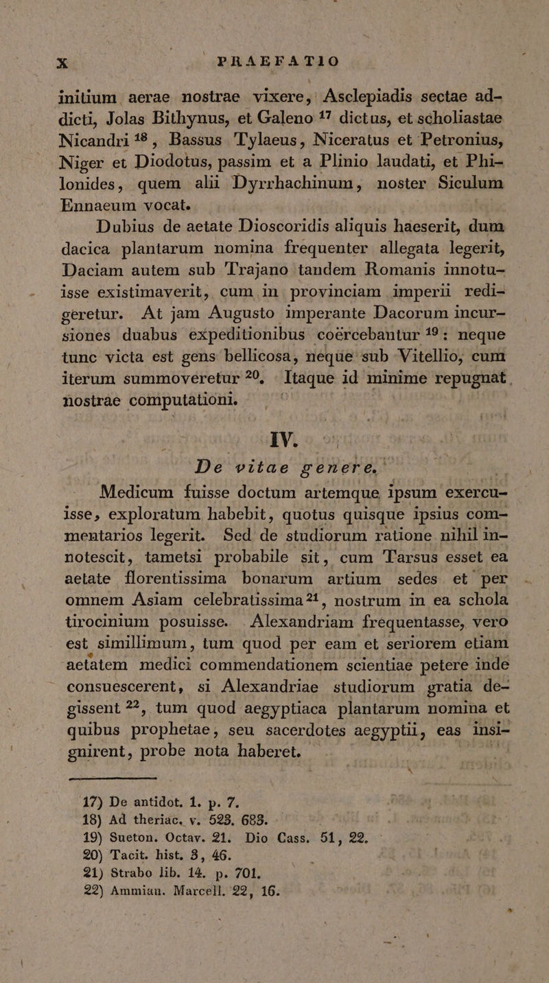 initium aerae nostrae vixere, Asclepiadis sectae ad- dicti, Jolas Bithynus, et Galeno 17 dictus, et scholiastae Nicandri 18, Bassus Tylaeus, Niceratus et Petronius, Niger et Diodalos passim et a Plinio laudati, et Phi- lonides, quem ali Dyrrhachinum, noster Siculum Ennaeum vocat. Dubius de aetate Dioscoridis aliquis haeserit, dum dacica plantarum nomina frequenter allegata legerit, Daciam autem sub Trajano tandem Romanis innotu- isse existimaverit, cum in provinciam imperii redi- geretur. At jam Augusto imperante Dacorum incur- siones duabus expeditionibus - coércebantur 19: neque tunc victa est gens bellicosa, neque sub Vitellio, cum iterum summoveretur 20, Itaque id minime repugnat, nostrae computationi. IV. 221 , De vitae genere, Medicum fuisse doctum artemque ipsum exercu- isse, exploratum habebit, quotus quisque ipsius com- mentarios legerit. Sed de studiorum ratione nihil in- notescit, tametsi probabile sit, cum 'l'arsus esset ea aelate florentissima bonarum artium sedes et per omnem Asiam celebratissima?1!, nostrum in ea schola tirocinium posuisse. Alexandriam frequentasse, vero est simillimum, tum quod per eam et seriorem etiam aetatem s commendationem scientiae petere inde consuescerent, si Alexandriae studiorum gratia de- gissent 2, tum quod aegyptiaca plantarum nomina et quibus vetas seu sacerdotes aegypti, eas insi- gnirent, probe nota haberet. 17) De antidot, 1. p. 7. 18) Ad theriac. v. 523. 688. 19) Sueton. Octav. 21. Dio Cass. 51, 22. 20) Tacit. hist. 3, 46. 21) Strabo lib. 14. p. 701. 22) Ammian. Marcell. 22, 16.