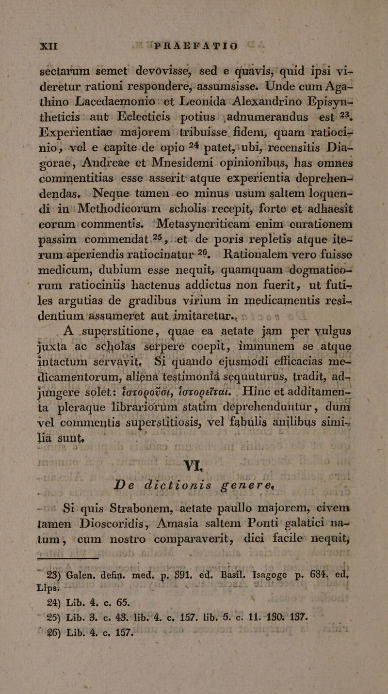 sectarum semet devovisse, sed e quavis; quid ipsi vi- deretur rationi respondere, assumsisse. Unde cum Aga- thino Lacedaemonio et Leonida Alexandrino Episyn- theticis aut Eclecticis potius. ,adnumerandus est ?*. Experientiae majorem tribuisse fidem, quam ratioci- nio, vel e capite:de opio ?* patet; ubi, recensitis Dia- gorae, Andreae et Mnesidemi opinionibus, has omnes commentitias esse asserit atque experientia deprehen- dendas. Neque tamen.eo minus usum saltem loquen- di in;Methodicorum scholis: recepit, forte et adhaesit eorum commentis. Metasynoriticam enim curationem passim .commendát.?5,;;et. de poris repletis atque ite- rum aperiendis ratiocinatur ?9. Rationalem vero fuisse medicum, dubium esse nequit, quamquam :dogmatico- rum ratiociniis hactenus addictus non fuerit, ut futi- les argutias de gradibus virium in medicamentis resi- detitiuun assumeret aut imitaretur.. ἡ ΑΔ superstitione, quae ea aetate jam per vulgus juxta ac scholas serpere coepit, immunem se. alque intactum servavit, Si quando ejusmodi efficacias me- dicamentorum, aliena testimonia sequuturus, tradit, ad- jungere solet: ἱστοροῦσι, ἱστορεῖται. . Hinc et additamen- ia pleraque librariorum statim déprehenduntur, dum vel commentis superstitiosis, vel fabülis anilibus simi- lia sunt, VI. à De dictionis genere, ER ὁ quis Strabonem, aetate paullo majorem, civem iamen Dioscoridis, masia. saltem Ponti galatici na- tum, 'cüm nostro comparaverit, dici facile: nequit;  98) n defin. ub dl E e. asi. Isagogo p. 684. οὖ, Lips: -— 24) Lib. 4. c. 65. 7'25) Lib. 3. c. 43. hb. 4. c. 157. lib. 5. c. 11. 180. 137. *-96) Lib. 4. c. 157.