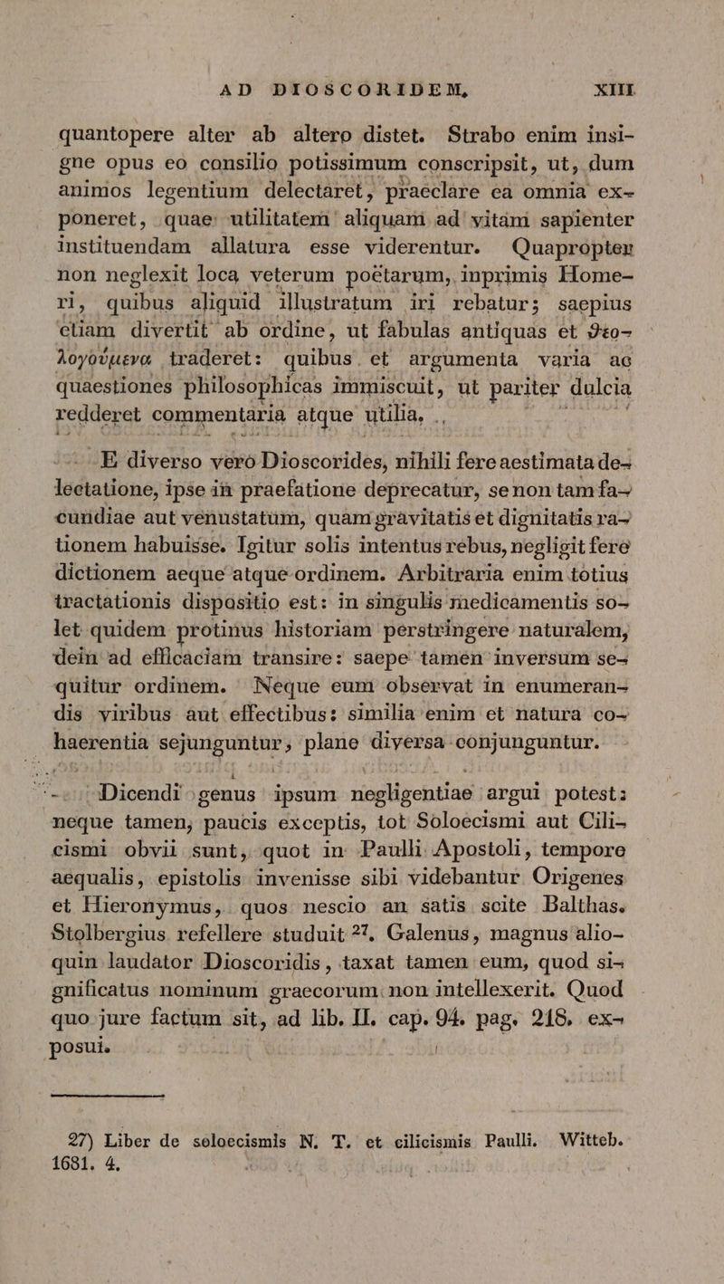 quantopere alter ab altero distet. Strabo enim insi- gne opus eo consilio potissimum conscripsit, ut, dum animos legentium delectaret, praeclare ea omnia ex- poneret, quae: utilitatem aliut ad vitàni sapienter instituendam allatura esse viderentur. Quapropter non neglexit loca veterum poetarum, inprimis Home- PM quibus aliquid. illustratum iri rebatur; saepius eliam divertit ab ordine, ut fabulas antiquas et 9t0- λογούμενα traderet: quibus et argumenta varia ac quaestiones philosophicas immiscuit, ut pariter. dulcia redderet commentaria atque utilia, Y - E diverso vero Dioscorides, nihili fere aestimata de- leetatione, ipse i&amp;i praefatione deprecatur, se non tam fa- cundiae aut venustatüm, quam gravitatis et dignitatis ra- üonem habuisse. Igitur solis intentus rebus, negligit fere dictionem aeque atque-ordinem. Arbitraria enim totius iractationis dispositio est: in singulis medicamentis so- let quidem protinus historiam perstringere naturalem, dein ad efficaciam transire: saepe tamen inversum se- quitur ordinem. Neque eum Observat in enumeran- dis viribus aut effectibus: similia enim et natura co- haerentia sejunguntur, plane diyersa conjunguntur. -^-»s/BDicendi genus ipsum negligentiae argui potest: neque tamen, paucis exceptis, tot Soloecismi aut Cili- cismi obvii sunt, quot in Paulh. Apostoli, tempore aequalis, epistolis. invenisse sibi videbantur Origenes et Hüeronymus, quos nescio an satis scite Dalthas. Stolbergius refellere studuit 327, Galenus, magnus alio- quin laudator Dioscoridis, taxat tamen eum, quod si^ gnificatus nominum graecorum. non intellexerit. Quod quo jure factum sit, d lib. II. cap. 94. pag. 218. ex- posui. ' Ι 27) Liber de seloécismis N. T. et cilicismis Paulli. Witteb. 1681. 4.