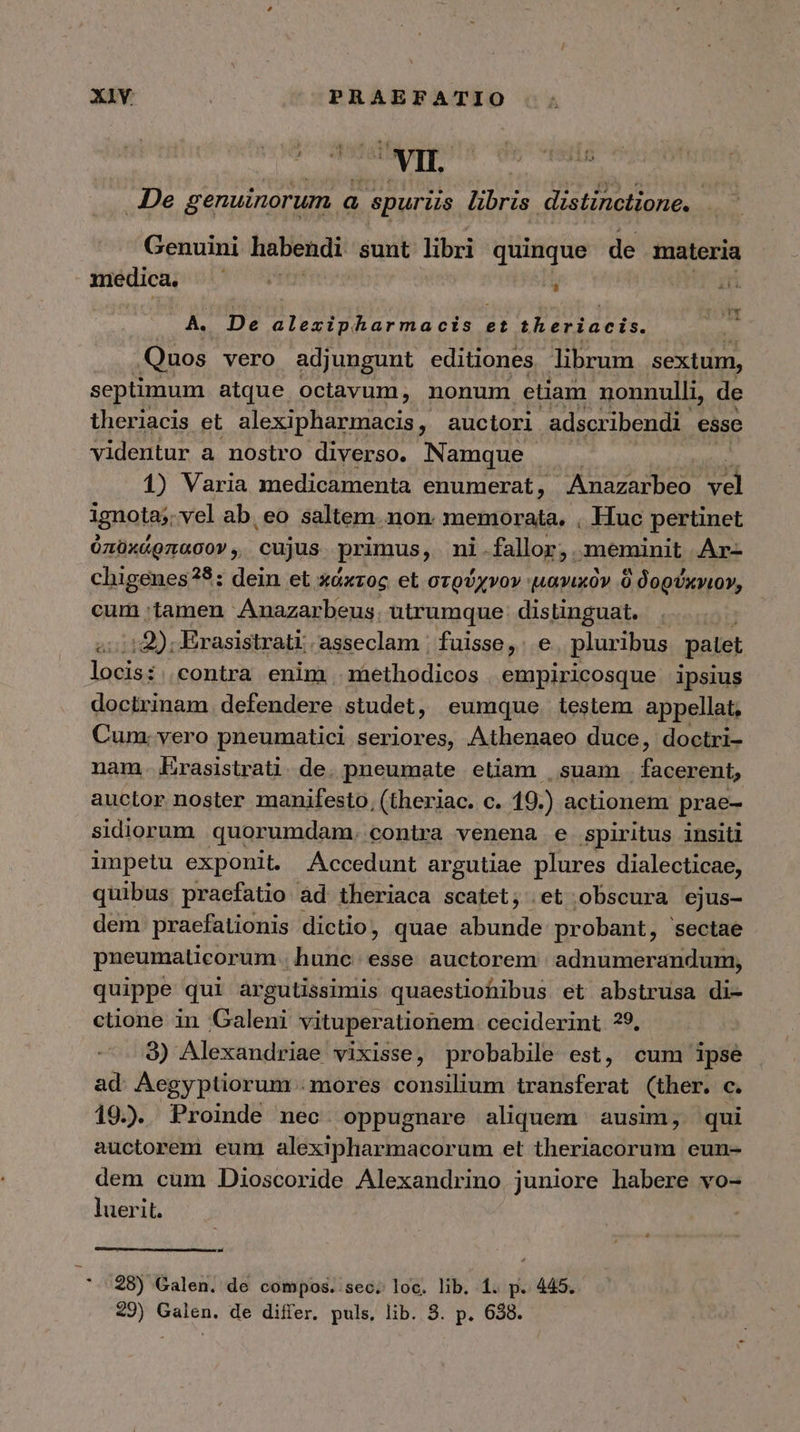 De genuinorum a spuriis libris distinctione. Genuini habendi. sunt libri quinque de materia medica, i d y T A. De abre) V BP ua et RA ICIA Quos vero adjungunt editiones librum sextum, septimum atque. octavum, nonum etiam nonnulli, de theriacis et alexipharmacis, auctori adscribendi 6880 videntur a nostro diverso. Namque 1) Varia medicamenta enumerat, Anazarbeo vd ignota; vel ab. eo saltem.non. memorata, , Huc pertinet ózüx&amp;gnacov, cujus primus, ni.fallor, meminit .Ar- chigenes?8: dein et χάκτος. et στρύχνον 'μανικὸν ὃ δορύχνιον, cum tamen Anazarbeus. utrumque: distinguat. οἱ τῶ); Erasistrati; asseclam | fuisse, e pluribus patet locis: contra enim | methodicos empiricosque ipsius doctrinam. defendere studet, eumque testem appellat, Cum. yero pneumatici seriores, Athenaeo duce, doctri- nam. Erasistrati. de. pneumate etiam |. suam facerent, auctor noster manifesto, (theriac. c. 19.) actionem prae- sidiorum quorumdam. conira venena e Spiritus insiti impetu exponit. Accedunt argutiae plures dialecticae, quibus praefatio àd theriaca scatet; et obscura ejus- dem praefationis dictio, quae quete probant, sectae pneumaticorum . hunc esse auctorem. adnumerandum, quippe qui àrgutissimis quaestiohibus et abstrusa di- ctione in Galeni vituperationem. ceciderint 39, 3) Alexandriae vixisse, probabile est, cum ipse ad. Aegyptiorum . mores consilium transferat (ther. c. 19.) Proinde nec. oppugnare aliquem ausim, qui auctorem eum alexipharmacorum et theriacorum eun- dem cum Dioscoride Alexandrino juniore habere vo- luerit. τ 28) Galen. de compos. sec. loc. lib. 1. p. 445.