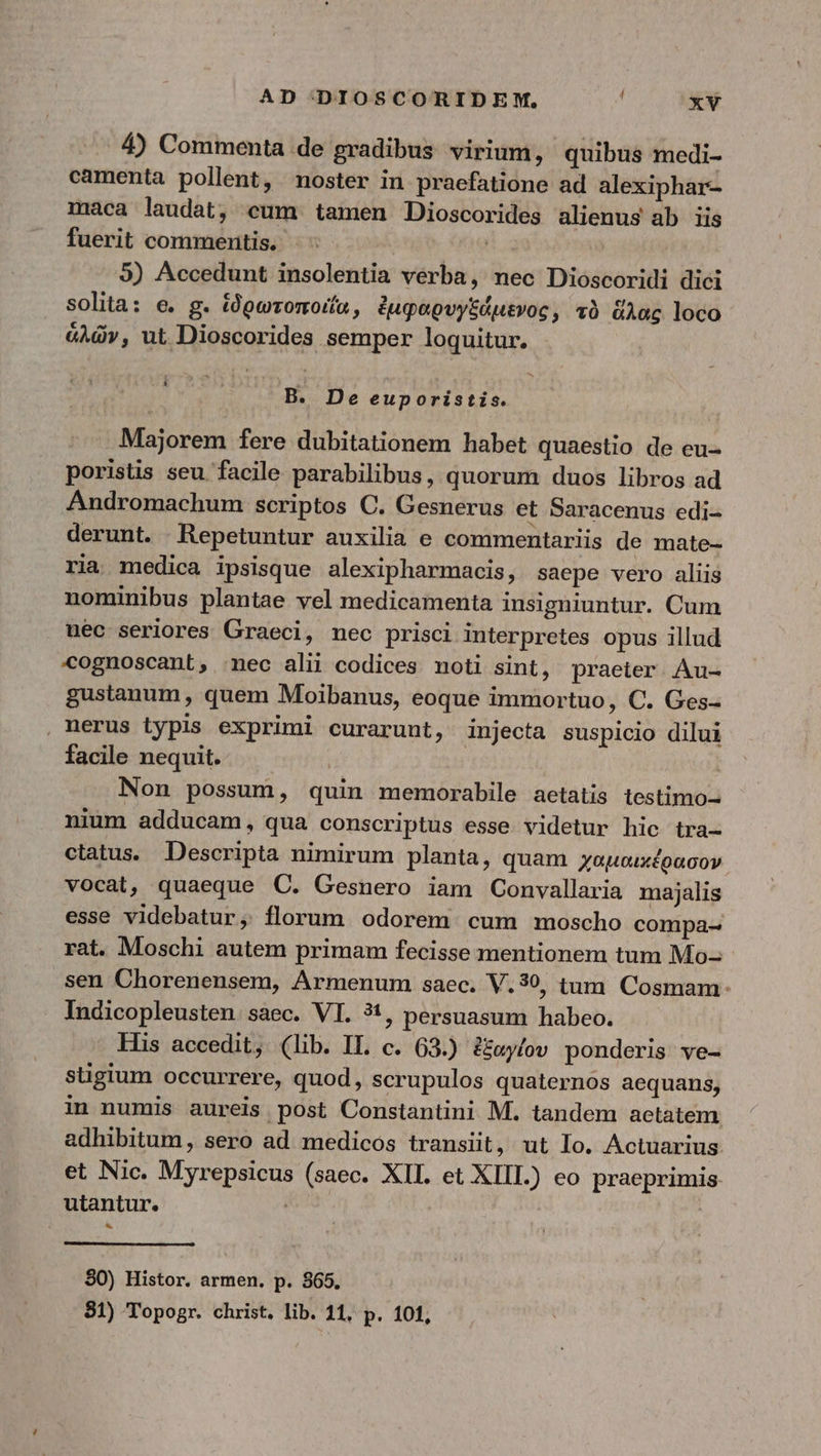 4) Commenta de gradibus virium, quibus medi- camenta pollent, noster in praefatione ad alexiphar- maca laudat, cum tamen Dioscorides alienus ab iis fuerit commentis. ! 5) Accedunt insolentia verba, nec Dioscoridi dici solita: e. g. ἱδρωτοποιία, ἐμφαρυγξάμενος, τὸ ἅλας loco ἁλῶν, ut Dioscorides semper loquitur. B. De euporistis. Majorem fere dubitationem habet quaestio de eu- poristis seu facile parabilibus, quorum duos libros ad Andromachum scriptos C. Gesnerus et Saracenus edi- derunt. Repetuntur auxilia e commentariis de mate- ria medica ipsisque alexipharmacis, saepe vero aliis nominibus plantae vel medicamenta insigniuntur. Cum uéc seriores Graeci, nec prisci interpretes opus illud cognoscant, nec alii codices noti sint, praeter. Au- gustanum , quem Moibanus, eoque immortuo, C. Ges- , nerus typis exprimi curarunt, injecta suspicio dilui facile nequit. — | Non possum, quin memorabile aetatis testimo- nium adducam, qua conscriptus esse videtur hic tra- ctatus. Descripta nimirum planta, quam χαμαικέρασον vocat, quaeque C. Gesnero iam Convallaria majalis esse videbatur, florum odorem. cum moscho compa- rat. Moschi autem primam fecisse mentionem tum Mo- sen Chorenensem, Armenum saec. V.39, tum Cosmam: . Indicopleusten. saec. VI. ?1, persuasum habeo. His accedit, (lib. IT. c. 63.) ἐξαγίου ponderis ve- stigium occurrere, quod, scrupulos quaternos aequans, in numis aureis post Constantini M. tandem actatem adhibitum, sero ad medicos transiit, ut Io. Actuarius et Nic. Myrepsicus (saec. XIL. et XIIL.) eo praeprimis utantur. | * 80) Histor. armen. p. 865. 81) Topogr. christ. lib. 11, p. 101,