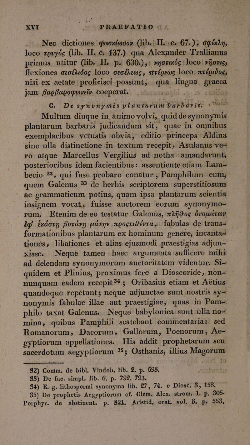 .' Nec dictiones geoxíwcó». (lib.: IL.:c..67.) 5 σφέκλη, : loco τρυγός (lib. IL. c. 137.) qua Alexander T'rallianus primus utitur (lib. n p« 630:),: νηστικός : loco νῆστις, flexiones σεσέλιδος loco σεσέλεως, πτέρεως loco: πτέριδος; nisi ex aetate proficisci possunt, qua lingua graeca jam βαρβαροφωνεῖν. coeperat. TT 5 :&amp;isoa €. Desynonymis plántarum barbádrtis. ein Multum diuque in animo volvi, quid de synonymis plantarum barbaris judicaridum sit, quae in omnibus exemplaribus vetustis obvia, editio. princeps Aldina sine ulla distinctione in textum recepit, Asulanus ves ro atque Marcellus Vergilius ad notha amandarunt; posterioribus idem facientibus: assentiente eliam. Liam- becio 32, qui fuse probare conatur ; Pamphilum eum; quem Galenus 33 de herbis scriptorem. superstitiosum àc grammaticum potius, quam ipsa plantarum scientia insignem vocat, fuisse auctorem eorum synonymo- rum. Etenim de eo testatur Galenus, πλῆϑος ὀνομάτων ἐφ᾽ ἑκάστῃ βοτάνῃ μάτην προςτιϑέντα, fabulas de trans- formationibus plantarum ex hominum genere, incanta- tenés, libationes et alias ejusmodi praestigias adjun- xisse. Neque tamen haec argumenta suflicere mihi ad delendam synonymorum auctoritatem videntur. Si- quidem et Plinius, proximus fere εἰ Dioscoride, non- nunquam eadem recepit?*; Oribasius etiam et Aetius quandoque repetunt; neque adjunctae sunt nostris sy- nonymis fabulae illae aut praestigiae, quas in Pam- philo taxat Galenus. Neque babylonica sunt ulla no- mina, quibus Pamphili scatebant comimentaria: sed Romanorum, Dacorum, Gallorum, Poenorum, Ae- gyptiorum appellationes. —His addit. prophetarum seu sacerdotum aegyptiorum 35; Osthanis, illius Magorum. t uw $.J 32) Comm. de bibl Vindob. lib. 2. p. 593. 83) De fac. simpl. lib. 6. p. 792. 793. 94) E. g. lithospermi synonyma lib. 27, 74. e Diosc. 3, 158. 95) De prophetis Aegyptiorum cf. Clem. Alex. strom. 1. p. 805. Porphyr. de abstinent. p. 821. Aristid, orat. vol. 8. p. 553.