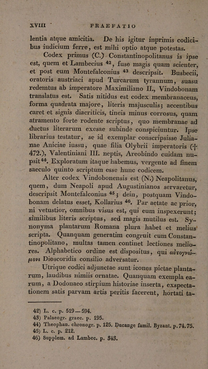 lentia atque amicitia. De his igitur inprimis codici- bus iudicium ferre, est mihi optio atque potestas. . Codex primus (C.). Constantinopolitanus is ipse est, quem et Lambecius *?, fuse magis quam scienter, et post eum Montefalconius 43 descripsit. Busbecii, oratoris austriaci apud Turcarum tyrannum, suasu redemtus ab imperatore Maximiliano IL, Vindobonam translatus est. Satis nitidus est codex membranaceus, forma quadrata majore, literis majusculis; accentibus caret et signis diacriticis, tineis minus corrosus, quam atramento forte rodente scriptus, quo membranae ad uctus literarum exesae subinde conspiciuntur. Tpse librarius testatur, se id exemplar conscripsisse Julia- nae Aniciae iussu, quae filia Olybrii imperatoris (- 472.), Valentiniani III. neptis, Areobindo cuidam nu- psit^*, Exploratum itaque habemus, vergente ad finem - saeculo quinto scriptum esse hunc codicem. Alter codex Vindobonensis est (N.) Neapolitanus, . quem, dum Neapoli apud Augustinianos servaretur, descripsit Montefalconius ^5; dein, postquam Vindo- bonam delatus esset, Kollarius 49, Par aetate ac prior, ni vetustior, omnibus visus est, qui eum inspexerunt; similibus literis scriptus, sed magis mutilus est. Sy- nonyma plantarum Romana plura habet et melius! scripta. Quanquam generatim congruit cum Constan- ünopolitano, multas tamen continet lectiones melio- res. Alphabetico ordine est dispositus, qui αὐτογνώ:-- 'μονι Dioscoridis consilio. adversatur. Utrique codici adjunctae sunt icones pictae planta- rum, laudibus nimiis ornatae. Quanquam exempla ea-- rum, a Dodonaeo stirpium historiae inserta, exspecta- üonem satis parvam artis peritis facerent, hortati ta- 49) L. c. p. 519 — 594, 48) Palaeogr. graec. p. 195. , 44) Theophan. chronogr. p. 125. Ducange famil. Byzant. p. 74,75. 45) L. c. p. 212. 46) Supplem. ad Lambec. p. 848, »