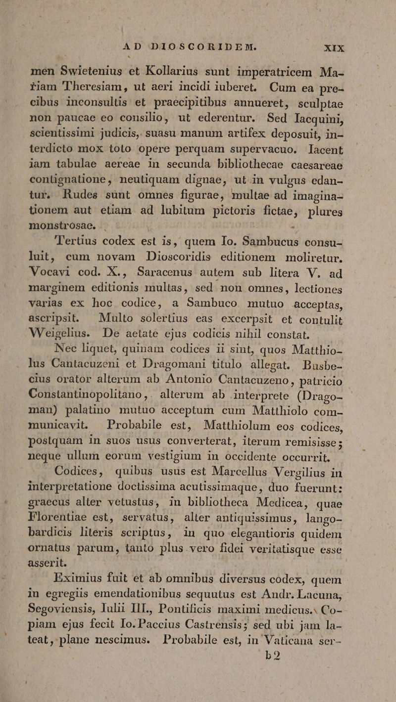 men Swietenius et Kollarius sunt imperatricem Ma- fiiam 'lTheresiam, ut aeri incidi iuberet, Cum ea pre- cibus inconsultis et praecipitibus annueret, sculptae non paucae eo consilio, ut ederentur. Sed lacquini, scientissimi judicis, suasu manum artifex deposuit, in- terdicto mox toto opere perquam supervacuo. lacent iam tabulae aereae in secunda bibliothecae caesareae contignatione, neutiquam dignae, ut in vulgus edan- tur. Rudes sunt omnes figurae, multae ad imagina- üonem aut etiam ad lubitum pictoris fictae, plures monsirosae. | - Tertius codex est is, quem Io. Sambucus consu- luit, cum novam Dioscoridis editionem moliretur. Vocavi cod. X., Saracenus autem sub litera V. marginem editionis multas, sed. non omnes, lectiones varias ex hoc codice, a Sambuco mutuo acceptas, ascripsit. — Multo solertius eas excerpsit et contulit WVeigelius. De aetate ejus codicis nihil constat. Nec liquet, quinam codices ii sint, quos Matthio- lus Cantacuzeni et Dragomani titulo allegat. Busbe- cius orator alterum ab Antonio Cantacuzeno, patricio Constantinopolitano,. alterum ab interprete. (Drago- man) palatino mutuo acceptum cum Matthiolo com- municavit. Probabile est, Matthiolum eos codices, postquam in suos usus converterat, iterum remisisse; neque ullum eorum vestigium in occidente occurrit. . Codices, quibus usus est Marcellus Vergilius in interpretatione doctissima acutissimaque , duo fuerunt: graecus alter vetustus, in bibliotheca Medicea, quae Florentiae est, servatus, alter antiquissimus, lango- bardicis literis scriptus, in quo elegantioris dude ornatus parum, tauto plus vero fidei veritatisque esse asserit. Eximius fuit et ab omnibus diversus codex, quem in egregiis emendationibus sequutus est Andr. Lacuna, Segoviensis, Iuli III., Pontificis maximi medicus. Co- piam ejus fecit Io. Paccius Castrensis; sed ubi jam la- teat, plane nescimus. Probabile est, in Vaticana ser- b2