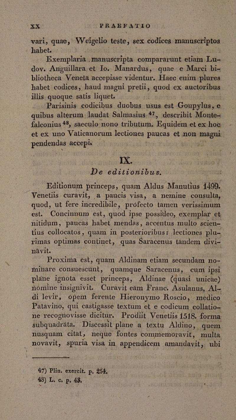 vari, quae, Weigelio ej sex codices manuscriptos ' habet. Exemplaria , manuscripta compararunt etiam Lu- dov. Anguillara.et Io. Manardus, quae e Marci bi- bliotheca Veneta accepisse videntur. Hiaec enim plures habet codices, haud magni pretii, quod ex auctoribus illis. quoque satis liquet. Parisinis codicibus duobus usus est Cung e quibus alterum laudat Salmasius.*?7, describit Monte- falconius 4$, saeculo nono tributum, Tandis eL ex hoc et ex uno Vaticanorum lectiones pipes et non magni pendendas accepi» : IX. De editionibus. Editionum princeps, quam Aldus Manutius 1499. Venetiis curavit, a paucis visa, a nemine consulta, quod, ut fere incredibile, profecto lamen verissimum est. Concinnum est, quod ipse possideo, exemplar. et nitidum, paucas habet mendas, accentus multo scien- tius collocatos, quam in posterioribus: lectiones plu- rimas opümas continet, quas Saracenus tàndem divi- nàvit. Proxima est, quam Aldinam etiam secundam no- iinare consuescunt, quamque Saracenus, cum ipsi plane ignota esset princeps, Aldinae (quasi unicae) nomine insignivit. Curavit eam Franc. Asulanus, Al- di levir, opem ferente Hieronymo Roscio, medico Patavino, qui castigasse textum et e codicum collatio- ne recoginovisse dicitar, Prodüt Venetiis 1518. forma &amp;übquadráta, Discessit plane a textu Aldino, quem nusquam citat, neque fontes commemoravit, multa. novavit, spuria visa in appendicem amandayit, ubi 47) Plin. exercit. p. 254, 48) L. C, Pp. 48.