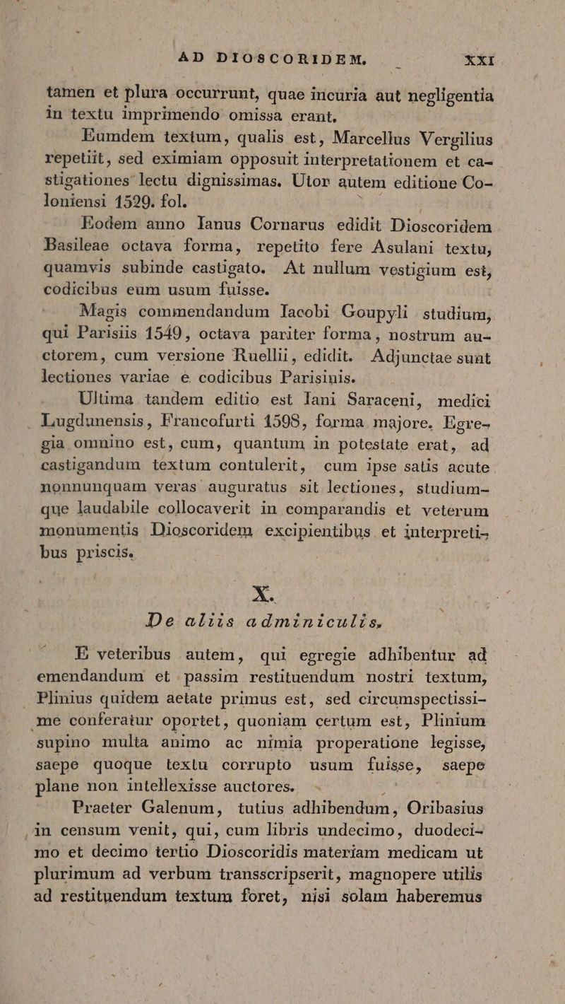 tamen et plura occurrunt, quae incuria aut negligentia in textu imprimendo omissa erant, Eumdem textum, qualis est, Marcellus Vergilius repetiit , sed eximiam opposuit interpretationem et ca- stigationes lectu dignissimas, Ütor autem editione Co- μην 1529. fol. Eodem anno lanus Cornarus edidit Dicscoridem Basileae octava forma, repetito fere Asulani textu, quamvis subinde castigato. At nullum vestigium est, codicibus eum usum fuisse. Magis commendandum Iacobi Goupyli studium, qui Parisiis 1549, octava pariter forma , nostrum au- ctorem, cum versione Ruellii, edidit. Adjunctae sunt lectiones variae e codicibus Parisinis. Ulüma. tandem editio est lani Saraceni, medici gia omnino est, cum, quantum in potestate erat, ad castigandum textum contulerit, cum lpse satis acute nonnunquam veras auguratus sit lectiones, studium- que laudabile collocaverit in comparandis et. veterum monumentüs Dioscoridem excipientibus. et interpreti- bus priscis. De aliis adminiculis. E veteribus autem, qui egregie adhibentur ad emendandum et passim restituendum mostri textum, Plinius quidem aetate primus est, sed circumspectissi- supino multa animo ac nimia properatione legisse, saepe quoque Lextu corrupto usum deg Fw plane non intellexisse auctores. | Praeter Galenum, tutius adhibendum, Oribasius in censum venit, qui, cum libris undecimo, duodeci- mo et decimo tertio Dioscoridis materiam medicam ut plurimum ad verbum transscripserit, magnopere utilis ad restituendum textum foret, nisi solam haberemus