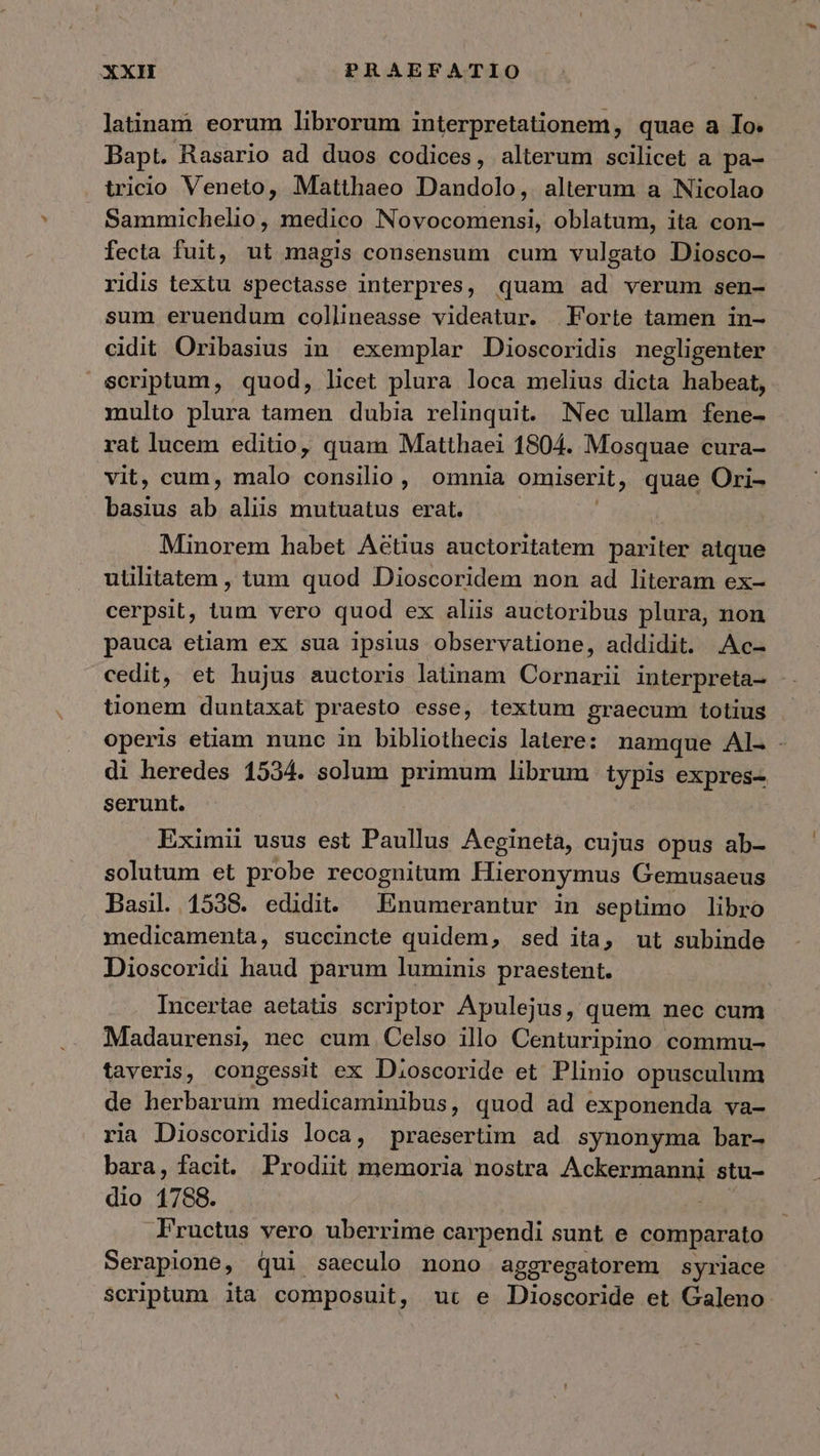 latinam eorum librorum interpretationem, quae a Io. Bapt. Rasario ad duos codices, alterum scilicet a pa- tricio Veneto, Matthaeo Dandolo, alterum a Nicolao Sammichelio, medico Novocomensi, oblatum, ita con- fecta fuit, ut magis consensum cum vulgato Diosco- ridis textu spectasse interpres, quam ad verum sen- sum eruendum collineasse videatur. Forte tamen in- cidit Oribasius in exemplar Dioscoridis negligenter scriptum, quod, licet plura loca melius dicta habeat, multo plura tamen dubia relinquit. Nec ullam fene- rat lucem editio, quam Matthaei 1804. Mosquae cura- vit, cum, malo consilio, omnia omiserit, quae Ori- basius ah alis mutuatus erat. Minorem habet Aétius auctoritatem pariter atque uülitatem , tum quod Dioscoridem non ad literam ex- cerpsit, tum vero quod ex aliis auctoribus plura, non pauca etiam ex sua ipsius observatione, addidit. .Ac- cedit, et hujus auctoris latinam Cornarii interpreta- tionem duntaxat praesto esse, textum graecum totius operis etiam nunc in bibliothecis latere: namque AL. - di heredes 1534. solum primum librum typis expres- serunt. Eximii usus est Paullus Aegineta, cujus opus ab- solutum et probe recognitum Hieronymus Gemusaeus Basil. 1538. edidit. | Enumerantur in septimo libro medicamenta, succincte quidem, sed ita, ut subinde Dioscoridi haud parum luminis praestent. Incertae aetatis scriptor Apulejus, quem nec cum Madaurensi, nec cum Celso illo Centuripino commu- taveris, congessit ex Dioscoride et Plinio opusculum de herbarum medicaminibus, quod ad exponenda va- ria Dioscoridis loca, praesertim ad synonyma bar- bara, facit. Prodiit memoria nostra Ackermanni stu- dio 1788. Fructus vero uberrime carpendi sunt e comparato Serapione, qui saeculo nono aggregatorem syriace Scriptum ita composuit, ut e Dioscoride et Galeno