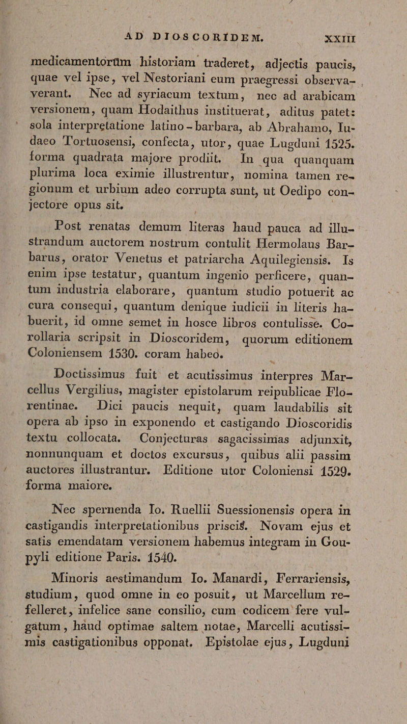medicamentorüm historiam traderet, adjectis paucis, quae velipse, vel Nestoriani eum praegressi observa- . verant. Nec ad syriacum lextum, nec ad arabicam versionem, quam Hodaithus instituerat, aditus patet: sola interpretatione latino- barbara, ab Abrahamo, Tu- daeo Tortuosensi, confecta, utor, quae Lugduni 1525. forma quadrata majore V kin In qua quanquam plurima loca eximie illustrentur, nomina tamen re- gionum et urbium adeo corrupta sunt, ut Oedipo con- jectore opus sit. Post renatas demum Eten haud pauca ad illu- strandum auctorem nostrum contulit Hermolaus Bar- barus, orator Venetus et patriarcha Aquilegiensis. Is enim ipse testatur, quantum ingenio perficere, quan- tum industria Ar eetont quantum studio potuerit ac cura consequi, quantum denique iudicii in literis ha- buerit, id omne semet in hosce libros contulisse. Co- rollaria scripsit in Dioscoridem, quorum editionem Coloniensem 1530. coram habeo. Doctissimus fuit et acutissimus VASE Mar- cellus Vergilius, magister epistolarum reipublicae Flo- rentünae. Dici paucis nequit, quam laudabilis sit opera ab ipso in exponendo et castigando Dioscoridis textu collocata. ^ Conjecturas sagacissimias adjunxit, nonnunquam et doctos excursus, quibus alii passim auctores illustrantur. Editione utor Coloniensi 1529. forma maiore. Nec spernenda Io. Ruellii Suessionensis opera in castigandis interpretiationibus prisci$. Novam ejus et satis emendatam versionem habemus integram in Gou- pyli editione Paris. 1540. Minoris aestimandum Io. Manardi, Ferrariensis, studium, quod omne in eo posuit, ut Marcellum re- felleret, infelice sane consilio, cum codicem fere vul- gatum , haud optimae saltem notae, Marcelli acutissi- mis castigationibus opponat. Epistolae ejus, Lugduni