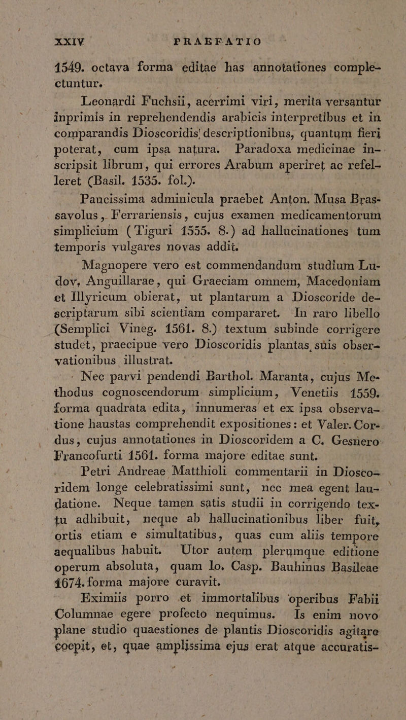 1549. octava forma editae has annotationes comple- ctuntur. | | Leonardi Fuchsii, acerrimi viri, merita versantur | | inprimis in reprehendendis arabicis interpretibus et in comparandis Dioscoridis! descriptionibus, quantum fieri poterat, cum ipsa natura. Paradoxa medicinae in-. scripsit librum, qui errores Arabum aperiret ac refel- leret (Basil. 1535. fol.). Paucissima adminicula praebet Anton. Musa Bras- savolus, Ferrariensis, cujus examen medicamentorum simplicium (Tiguri 1555. 8.) ad hallucinationes tum temporis vulgares novas addit. Magnopere vero est commendandum studium Lu- dov, Anguillarae , qui Graeciam omnem, Macedoniam et Illyricum obierat, ut plantarum a Dioscoride de- scriptarum sibi scientiam compararet. In raro libello (Semplici Vineg. 1561. 8.) textum subinde corrigere studet, praecipue vero Dioscoridis plantas,süis obser- vationibus illustrat. . Nec parvi pendendi Barthol. λει cujus Me- thodus cognoscendorum. simplicium, Véiictus 1559. forma quadrata edita, innumeras et ex ipsa observa- iione haustas comprehendit expositiones: et Valer. Cor- dus; cujus annotationes in Dioscoridem a C. Gesnero Francofurti 1561. forma majore editae sunt. Petri Andreae Matthioli commentarii in Diosco- ridem longe celebratissimi sunt, nec mea egent lau- datione. Neque tamen satis studii in corrigendo tex- tu adhibuit, neque ab hallucinationibus liber fuit, ortis etiam e simultatibus, quas cum aliis tempore aequalibus habuit. ^Utor autem plerumque editione operum absoluta, quam lo. Casp. Bauhinus Basileae 1674.forma majore curavit. Eximiis porro et immortalibus operibus Fabii Columnae egere profecto nequimus. Is enim novo plane studio quaestiones de plantis Dioscoridis agitare coepit , el, quae amplissima ejus erat atque accuratis-