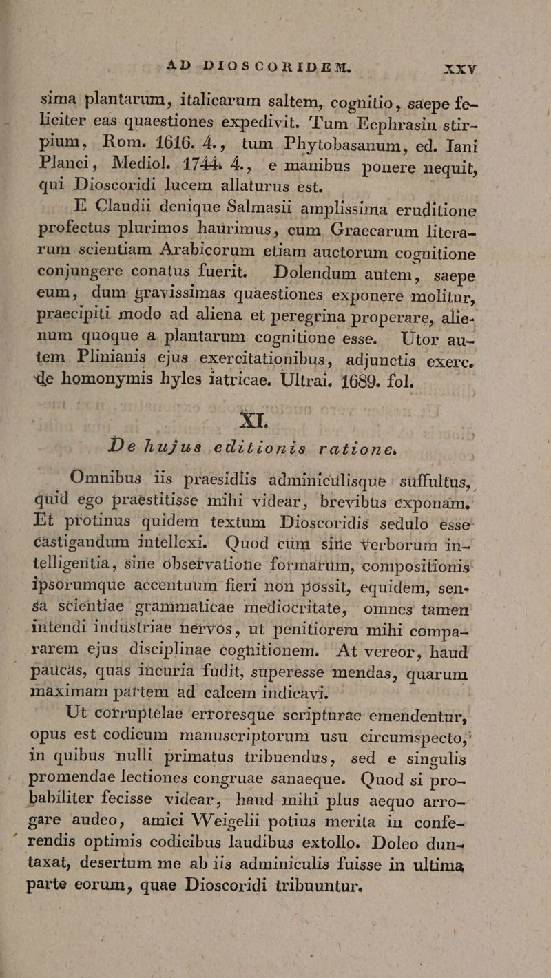 / AD DIOSCORIDEM. XXVY sima plantarum, italicarum saltem, cognitio , saepe fe- liciter eas quaestiones expedivit, 'l'um Ecphrasin stir- pium, Rom. 1616. 4., tum Phytobasanum, ed. Iani Planci, Mediol. 1744. 4., e manibus ponere nequit, qui Dioscoridi lucem allaturus est. — E Claudii denique Salmasii amplissima eruditione profectus plurimos haurimus, cum. Graecarum litera- rum. scientiam Arabicorum etiam auctorum cognitione conjungere conatus fuerit. — Dolendum autem, saepe eum, dum. gravissimas quaestiones exponere molitur, praecipiti modo ad aliena et peregrina properare, alie- num quoque à plantarum cognilione esse. — Utor au- tem Plinianis ejus exercitationibus, adjunctis exerc. de homonymis hyles iatricae. Ultrai. 1689. fol. | ὙΠ De hujus editionis ratione, Omnibus iis praesidiis adminiculisque | stiffultus,. quid ego praestitisse mihi videar, brevibus exponam. Et protinus quidem textum Dioscoridis sedulo esse castigandum intellexi. Quod cüm sine verborum in- telligeritia, sine obsetvatiotie formarum, compositionis ipsorumque accentuum fieri non possit, equidem, sen- δὲ scientiae grammaticae mediocritate, omnes tamen intendi indüstriae hervos, ut penitiorem mihi compa- rarem ejus disciplinae coghitionem. Αἱ vereor, haud paucas, quas incuria fudit, superesse mendas, quarum maximam partem ad calcem indicavi. - Ut corruptelae erroresque scripturae emendentur, opus est codicum manuscriptorum usu circumspecto;' in quibus nulli primatus tribuendus, sed e singulis promendae lectiones congruae sanaeque. Quod si pro- babiliter fecisse videar, haud mihi plus aequo arro- gare audeo, amici Weigelii potius merita in confe- rendis optimis codicibus laudibus extollo. Doleo dun- taxat, desertum me ab iis adminiculis fuisse in ultima parte eorum, quae Dioscoridi tribuuntur.