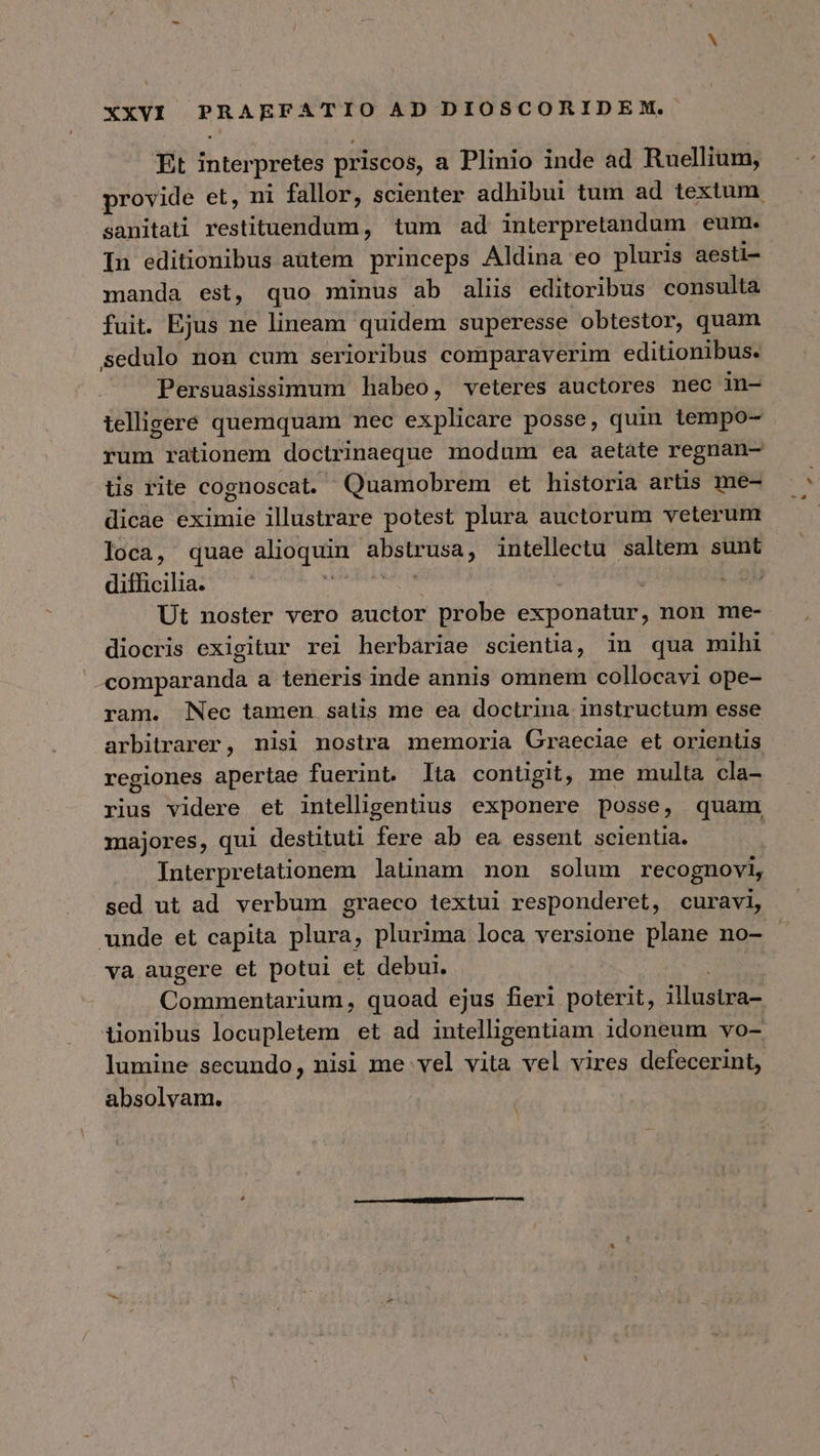 Et interpretes priscos, a Plinio inde ad Ruellium, provide et, ni fallor, scienter adhibui tum ad textum sanitati restituendum, tum ad interpretandum eum. In editionibus autem princeps Aldina eo pluris aesti- manda est, quo minus ab aliis editoribus consulta fuit. Ejus ne lineam quidem superesse obtestor, quam sedulo non cum serioribus comparaverim editionibus. Persuasissimum habeo, veteres auctores nec in- telligere quemquam mec explicare posse, quin tempo- rum rationem doctrinaeque modum ea aetate regnan- tis rite cognoscat. Quamobrem et historia artis me- dicae eximie illustrare potest plura auctorum veterum loca, quae alioquin abstrusa, intellectu saltem sunt difficilia. ASISTE | J Ut noster vero auctor probe exponatur, non me- diocris exigitur rei herbariae scientia, in qua mihi comparanda a teneris inde annis omnem collocavi ope- ram. Nec tamen satis me ea doctrina instructum esse arbitrarer, nisi nostra memoria Graeciae et orientis regiones apertae fuerint. lta contigit, me multa cla- rius videre et intellgentius exponere posse, quam majores, qui destituti fere ab ea essent scientia. Interpretationem latinam non solum recognovi, sed ut ad verbum graeco textui responderet, curavi, unde et capita plura, plurima loca versione plane no- va augere et potui et debui. : Commentarium, quoad ejus fieri poterit, illustra- tionibus locupletem et ad intelligentiam idoneum vo- lumine secundo, nisi me vel vita vel vires defecerint, absolvam.