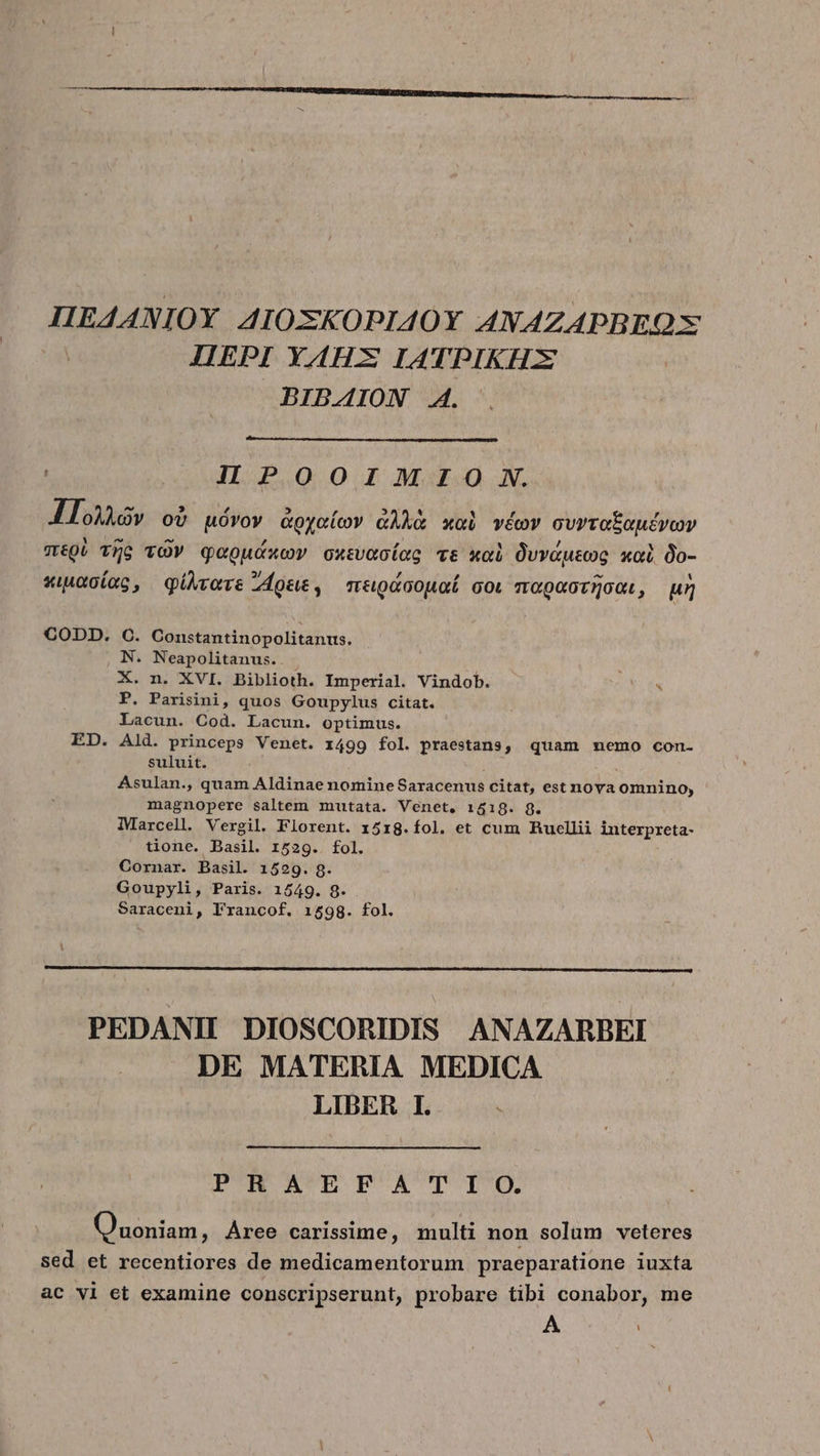 IIEAANIOY AIOXKOPIAOY ANAZAPBREO X ΠΈΡΙ YAHX IATPIKHX BIBAION ΚΑ. JIIPOOIMIO9 SN. Πολλῶν οὐ μόνον ἀρχαίων ἀλλὰ καὶ νέων συνταξαμένων περὺ τῆς τῶν φαρμάκων σκευασίας τὲ καὶ δυνάμεως καὶ δο- κιμασίας, φίλτατε Zoe , πειράσομαί σοι παραστῆσαι, μὴ CODD. C. Constantinopolitanus. N. Neapolitanus. X. n. XVI. Biblioth. Imperial. Vindob.  P. Parisini, quos Goupylus citat. Lacun. Cod. Lacun. optimus. ED. Ald. princeps Venet. 1499 fol. praestans, quam memo con- suluit. Asulan., quam Aldinae nomine Says citat, est nova iio o, magnopere saltem mutata. Venet, 1519. 8. iMarcell. Vergil. Florent. 15rg.íol. et cum Rucllii interpreta- tione. Basil. 1529. fol. Cornar. Basil. 1529. 8. Goupyli, Paris. 1549. 8. Saraceni, lrancof. 1598. fol. PEDANI DIOSCORIDIS ANAZARBEI DE MATERIA MEDICA LIBER I. PRAEFATIO. Quoniam, Aree carissime, multi non solum veteres sed et recentiores de medicamentorum praeparatione iuxta ac vi et examine conscripserunt, probare tibi conabor, me A
