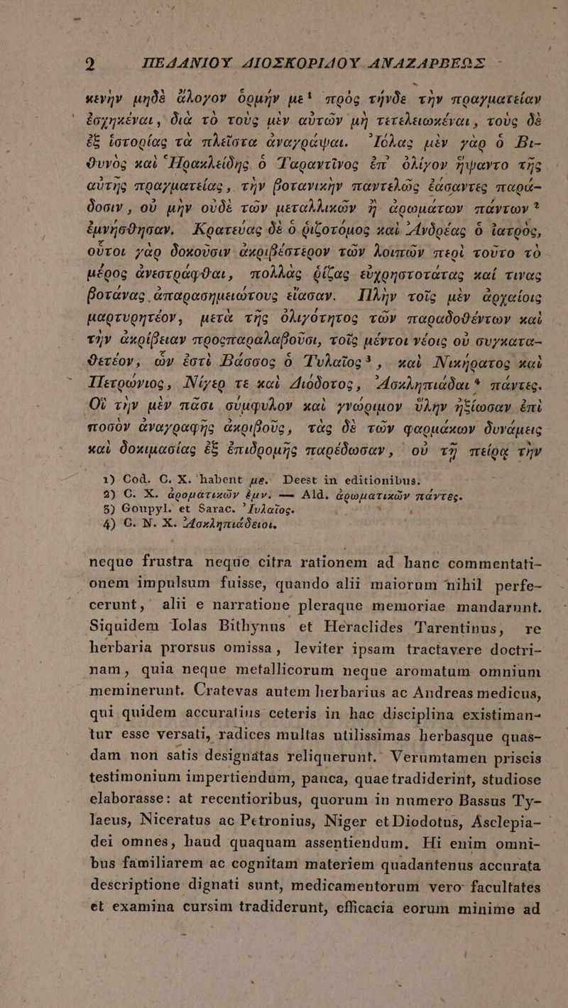 9 ΠΕΔΑΝΙΟῪ AIOEKOPIAOY ΑΝΑΖΑΡΒΕΩΣ - κενὴν μηδὲ ἄλογον ὁρμήν ue! πρὸς τήνδε τὴν πραγματείαν ἐσχηκέναι, διὰ τὸ τοὺς μὲν αὐτῶν μὴ τετελειωχέναι, τοὺς δὲ ἐξ ἱστορίας τὰ πλεῖστα ἀναγράψαι. ᾿Ιόλας μὲν γὰρ ὃ Bi- ϑυνὸς καὶ “Πρακλείδης. ὁ Ταραντῖνος ἐπ ὀλίγον ἥψαντο τῆς αὐτῆς πραγματείας, τὴν βοτανικὴν παντελῶς ἐάσαντες παρά- δοσιν, οὐ μὴν οὐδὲ τῶν μεταλλικῶν 7E ἀρωμάτων πάντων * ἐμνήσϑησαν. Κρατεύας δὲ ὁ διζοτόμος καὶ ᾿Ανδρέας ὃ ἰατρὸς, οὗτοι γὰρ δοκοῦσιν ἀκριβέστερον τῶν λοιπῶν περὶ τοῦτο τὸ. μέρος ἀνεστράφϑαι, πολλὰς ῥίζας εὐχρηστοτάτας καί τινας ᾿βοτάνας ἀπαρασημειώτους εἴασαν. Πλὴν τοῖς μὲν ἀρχαίοις μαρτυρητέον, μετὰ τῆς ὀλιγότητος τῶν παραδοθέντων καὶ τὴν ἀκρίβειαν προςπαραλαβοῦσι, τοῖς μέντοι νέοις οὐ συγκατα-- ϑετέον, ὧν ἐστὲ Βάσσος ὃ Τυλαῖος , καὶ Νικήρατος καὶ Πετρώνιος, Νίγερ τε καὶ Διόδοτος, “Ἰσκληπιάδαι * πάντες. Οὺ τὴν μὲν πᾶσι σύμφυλον καὶ γνώριμον ὕλην ἢ ἠξίωσαν ἐπὶ ποσὸν ἀναγραφῆς ἀκριβοῦς, τὰς δὲ τῶν φαρμάκων δυνάμεις καὶ δοκιμασίας ἐξ ἐπιδρομῆς παρέδωσαν, ᾿ οὐ τῇ πείρᾳ τὴν 1) Cod. e. X . habent ue. Deest in editionibus. 2) Ο. X. ἀρομάτικῶν &amp;uv. — Ald. ἀῤωματιχῶν πάντες. 5) Goupyl. et Sarac. ᾿χυλαῖος: - 4) O. N. X. IMaxAgnidóao:. ᾿ neque frustra neque citra rationem ad hanc commentati- onem impulsum fuisse, quando alii maiorum mihil perfe- cerunt, alii e narratione pleraque memoriae mandarunt. Siquidem olas Bithynus et Heraclides Tarentinus, re herbaria prorsus omissa, leviter ipsam tractavere doctri- nam, quia neque metallicorum neque aromatum omnium meminerunt. Cratevas autem herbarius ac Andreas medicus, qui quidem accuraiius ceteris in hac disciplina existiman- tur esse versati, radices multas utilissimas herbasque quas- dam nom satis designátas reliquerunt. Verumtamen priscis testimonium impertiendum, panca, quae tradiderint, studiose elaborasse: at recentioribus, quorum in numero Bassus 'Ty- - laeus, Niceratus ac Petronius, Niger et Diodotus, Asclepia- | dei omnes, haud quaquam assentiendum, Hi enim omni- bus familiarem ac cognitam materiem quadantenus accurata descriptione dignati sunt, medicamentorum vero: facultates et examina cursim tradiderunt, efficacia eorum minime ad --