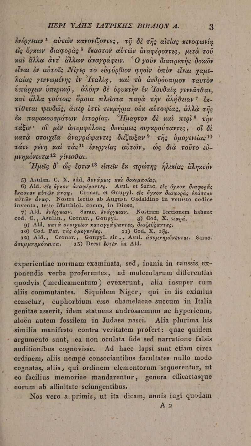 ,  5 ^ ^t Ll ἐνέργειαν ὁ αὐτῶν καγογίζοντες, τῇ δὲ τῆς αἰτίας κενοφωνίᾳ » A €i í  M Re εἷς ὄγκων διαφορὰς ὃ ἕκαστον αὐτῶν ἀναφέροντες, μετὰ τοῦ Y ἀλλ 2 ΕΣ. , PY [4 - , A h - καὶ ἄλλα ἀντ ἄλλων ἀναγράφειν. 'O γοῦν διαπρεπὴς δοκῶν Ψ. 2 -- , 3 --— . εἶναι ἐν αὑτοῖς Νίγερ τὸ εὐφόρβιον φησὶν ὀπὸν εἶναι χαμε- L 3 , λαίας γεννωμένης ἐν ᾿Ιταλίᾳ, καὶ τὸ ἀνδρόσαιμον ταυτὸν L4 / 5 - 2 , Y », , - ὑπάρχειν ὑπερικῷ, ἀλόην δὲ ὀρυκτὴν ἔν ᾿ΙΖουδαίᾳ γεννᾶσϑαι, » 7 CI - v3 2 καὶ ἄλλα τούτοις ὁμοιὰ πλεῖστα παρὰ τὴν ἀλήϑειαν ἐχ- ΄ ^ ci E] x y 5 2 , 5 LY - τίϑεται ψευδῶς, ἅπερ ἐστὶ τεκμήρια οὐκ αὐτοψίας, ἀλλὰ τῆς , t , 12 &amp;x παρακουσμάτων ἱστορίας. Ἥμαρτον δὲ καὶ mpl? τὴν , N , , e Y ταξιν οἵ μὲν ἀσυμφύλους δυνάμεις συγκρούσαντες, οἵ δὲ 1 ^ : 85 , κατὰ στοιχεῖα ἀναγράψαντες διέζευξαν ? ^ τῆς ὁμογενείας 19 7 Y E] 3 v M 1: τατε γένη καὶ vagi! ἐνεργείας αὐτῶν, ὡς διὰ τοῦτο εὖ-- δ δὰ μνημονευτα 1? γίνεσϑαι. € ^ 2 ! E RJ ^ , Ἡμεῖς δ᾽ ὡς ἔστιν 13 εἰπεῖν ἔκ πρώτης ἡλικίας ἀληκτόν 5) Asulan. C. X, add, δυνάμεις χαὶ δοκιμασίας. 6) Ald. “εἰς ὄγκον ἀναφέροντες. Asul. et Sarac. δῆς ὄγκον διαφορᾶς ἕκαστον αὐτῶν ἀναφ. Cornar et Goupyl. δὶς ὄγκον διαφορὰς ἑκάστου αὐτῶν ἄναφ. Nostra lectio ab August. Gadaldino in vetusto codice inventa, teste MMatthiol. comm, in Diosc. 7) Ald. ἐνέργειαν. Sarac. ἐνάργειαν. | Nostram Ticpn em habent cod. C. , Asulan., Cornar. » Goupyl. 8) Cod, X. παρά. A 9) Ald, κατὰ στοιχεῖον καταγράψαντες, διαζεύξαντες. 10) Cod. Par. τὰς ὁμογενέας. 11) Cod, X. τῆς. 19) Ald., Cornar., Goupyl. sic.. Asul. ἀσυμνημόνδυτοι. Sarac. » , . ἀσυμμγνημονγξυτα. 15) Deest ἐστέν in Ald. experientiae normam examinata, sed, inania in caussis ex- ponendis verba proferentes, ad molecularum differentias quodvis (medicamentum) evexerunt, alia insuper cum alis commutantes. Siquidem Niger, qui in iis eximius censetur, euphorbium esse chamelaeae succum in Italia genitae asserit, idem statuens androsaemum ac hypericum, alocn autem fossilem in Judaea nasci. Alia plurima his similia manifesto contra veritatem profert : quae quidem argumento sunt, ea non oculata fide sed narratione falsis auditionibus cognovisse. Ad haec lapsi sunt étiam circa ordinem, aliis nempe consociantibus facultates nullo modo cognatas, aliis, qui ordinem elementorum sequerentur, ut eo facilius memoriae mandarentur, genera eflicaciasque eorum ab aflinitate seiungentibus. j Nos vero a primis, ut ita dicam, annis iugi quodam A 2