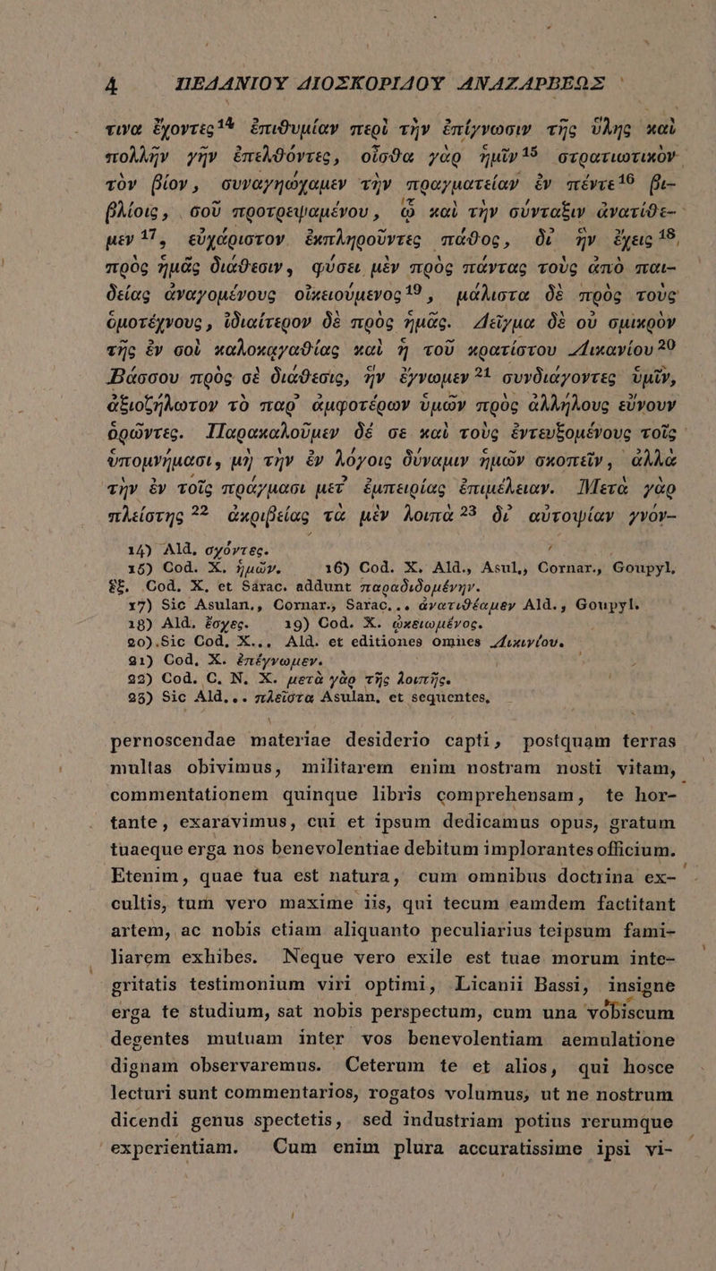 » 14 2 9 , Y s * D y DÀ Y  τινα ἔχοντες ἢ ἐπιϑυμίαν περὶ τὴν ἐπίγνωσιν τῆς ὕλης καὶ λλῇ ^ RJ λ , ^ó A ; CA tr 15 : Y 4 πολλὴν γὴν ἐπελθοντὲς, oio0a γὰρ ημῖν 15 orgoruoTiuxOV- τὸν βίον, συναγηώχαμεν τὴν πραγματείαν iv πέντε! βι- - , ! - ᾿ βλίοις, σοῦ προτρεψαμένου, ᾧ καὶ τὴν σύνταξιν ἀνατίϑε-: 47 Ψ PF EJ À -- b] [4] RT 18 μὲν 17, εὐχάριστον. ἐκπληροῦντες πάϑος, δι ἣν ἔχεις πρὸς ἡμᾶς διάϑεσιν,. φύσει μὲν πρὸς πάντας τοὺς ἀπὸ παι- δείας ἀναγομένους οἰκειούμενος 19, μάλιστα δὲ πρὸς τοὺς ὁμοτέχνους, ἰδιαίτερον δὲ πρὸς ἡμᾶς. Δεῖγμα δὲ οὐ σμικρὸν τῆς £V σοὶ καλοκᾳγαϑίας καὶ 3] τοῦ κρατίστου .“ικανίου 39 «Βάσσου πρὸς σὲ διάϑεσις, ἣν ὄχνωμεν d συνδιάγοντες ὑμῖν, ἀξιοζήλωτον τὸ παρ ἀμφοτέρων ὑμῶν πρὸς ἀλλήλους εὔνουν δρώντες. Παρακαλοῦμεν δέ σε καὶ τοὺς ἐντευξομένους τοῖς ὑπομνήμασι, μὴ τὴν ἐν λόγοις δύναμιν ἡμῶν σκοπεῖν, ἀλλὰ «mv ἐν τοῖς πράγμασι uer ἐμπειρίας ἐπιμέλειαν. Mere γὰρ πλείστης ?? ἀκριβείας τὰ μὲν λοιπὰ 33 δὲ αὐτοψίαν γνόν-- 14) Ald, Vti ? 15) Cod. X. ἡμῶν. 16) Cod. X. Ald. Asul, Cornar., Goupyl, ἔξ, Cod. X, et Sárac. addunt παραδιδομένην. x7) Sic Asulan., Cornar., Saxac. je ἀγατιϑέαμεν Ald., Gouypyl. 18) Ald. ἔσχες. 19) Cod. X. ὠχειωμένγος. 20).S8ic Cod. X... Ald. et editiones omnes “ικχιγέου. 21) Cod, X. ἐπέγνωμεν. | E Y 22) Cod. C. N. X. μετὰ γὰρ τῆς λοιπῆς. ; 25) Sic Ald... πλεῖστα Asulan, et sequentes, — pernoscendae materiae desiderio capti, postquam terras multas obivimus, militarem enim nostram mosti vitam, commentationem quinque libris comprehensam, te hor- tante, exardvimus, cui et ipsum dedicamus opus, gratum tuaeque erga nos benevolentiae debitum implorantes officium. Etenim, quae tua est natura, cum omnibus doctrina ex- cultis, tum vero maxime iis, qui tecum eamdem factitant artem, ac nobis etiam aliquanto peculiarius teipsum fami- hnarem exhibes. Neque vero exile est tuae. morum inte- gritatis testimonium viri optimi, .Licanii Bassi, insigne erga te studium, sat nobis perspectum, cum una vobiscum degentes mutuam inter vos benevolentiam aemulatione dignam observaremus. Ceterum te et alios, qui hosce lecturi sunt commentarios, rogatos volumus; ut ne nostrum dicendi genus spectetis, sed industriam potius rerumque experientiam. | Cum enim plura accuratissime ipsi vi-