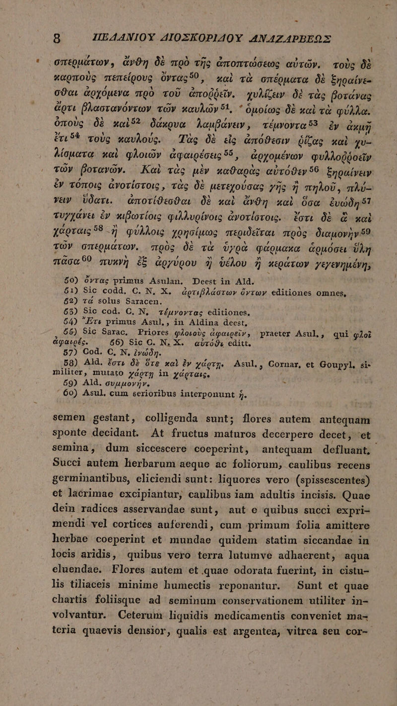 l n » Y 35 0-9 5 , $25 U 3 σπερμάτων, ἄνϑη δὲ πρὸ τῆς ἀποπτώσεως αὐτῶν, τοὺς δὲ καρποὺς πεπείρους ὄντας, . καὶ τὰ σπέρματα δὲ ξηραίνε- σϑαι ἀρχόμενα πρὸ τοῦ ἀποῤῥεῖν. χυλίζειν δὲ τὰς βοτάνας ἄρτι βλαστανόντων τῶν καυλῶν 51, * ὁμοίως δὲ καὶ τὰ φύλλα. ὁποὺς δὲ καὶ δ δάκρυα λαμβάνειν, τέμνοντα 53 dy ἀκμῇ ἔτισε τοὺς καυλούς. Ἰὰς δὲ εἷς ἀπόϑεσιν δίζας καὶ χυ-- λίσματα καὶ φλοιῶν ἀφαιρέσεις 96: ἀρχομένων φυλλοῤῥοεῖν τῶν βοτανῶν. Καὶ τὰς μὲν καϑαρὰς αὐτόϑεν 56 ξηραίνειν ἔν τύποις ἀνοτίστοις, τὰς δὲ μετεχούσας γῆς ῆ πηλοῦ, πλύ--: vay ὕδατι. ἀποτίϑεσϑαι δὲ καὶ iis καὶ ὅσα ἐμαθηβᾷ τυγχάνει ὃν πιβωτίοις φιλλυρίνοις ἀνοτίστοις. ἔστι δὲ ἃ καὶ χάρταις πῇ φύλλοις χρησίμως περιδεῖται πρὸς διαμονὴν 5? τῶν σπερμάτων. πρὸς δὲ τὰ ὑγρὰ φάρμακα ἁρμόσει. ὕλη πᾶσα 60 πυκγὴ ἐξ ἀργύρου ἢ ὑέλου ἢ κεράτων γεγενημένη; 50) ὄντας primus Asulan. Deest in Ald. $1) Sic codd, C. N, X. ἀρτιβλάστων ὄντων editiones omnes, 52) τά solus Saracen. 65) Sic cod. C. N, τέμνοντας editiones, 64) Er» primus Asul,, in Aldina deest, $5) Sic Sarac. Priores φλοιοὺς ἀφαιρεῖν» praeter Asul, qui φλοῖ ἀφαιρές. 66) Sic C. N. X. αὐτόϑιε editt. 57) Cod. C, N, ivy. 58) Ald. for, δὲ ὅτε xol ἐν χάρτῃ. Asul.; Cornar, et Goupyl, si- militer, mutato χάρτῃ in χάρταις. 69) Ald. συμμονήν.- x ΄ 60) Asul. cum serioribus interponunt 2. fenis gestant, colligenda sunt; flores autem antequam sponte decidant. At fructus maturos decerpere decet, “οἵ semina, dum siccescere coeperint, antequam defluant, Succi autem lierbarum aeque ac foliorum, caulibus recens germinantibus, eliciendi sunt: liquores vero (spissescentes) et lacrimae excipiantur, caulibus iam adultis incisis. Quae dein radices asservandae sunt, aut e quibus succi expri- mendi vel cortices auferendi, cum primum folia amittere herbae coeperint et mundae quidem statim siccandae in locis aridis, quibus vero terra lutumve adhaerent, aqua eluendae. Flores autem et.quae odorata fuerint, in cistu- lis tiliaceis minime humectis reponantur. Sunt et quae chartis foliisque ad seminum conservationem utiliter in- volvantur. Ceterum liquidis medicamentis conveniet ma- teria quaevis densior, qualis est argentea, vitrea seu cor- Lu