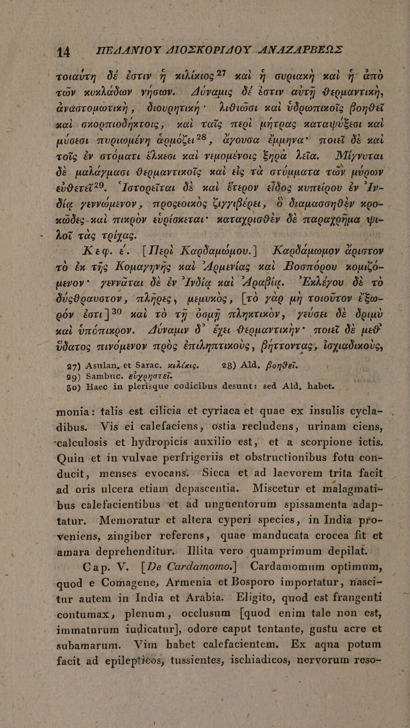 j “ΨΚ δέ » c Ai 21 M c ve LL ANE, 4 τοιαύτη δέ ἔστιν ἡ κιλίκιος 2 καὶ ἡ συριακὴ καὶ 7 ἀπὸ ^ / / ; E] - τῶν κυκλάδων γήσων. Δύναμις δέ ἐστιν αὐτῇ ϑερμαντικὴ, καὶ σκορπιοδήκτοις, καὶ ταῖς περὶ μήτρας καταψύξεσι καὶ μύσεσι πυριωμέγη ἁρμόζει, &amp;yovoc ἔμμηνα ποιεῖ δὲ καὶ τοῖς ἐν στόματι ἕλκεσι καὶ γεμομέγοις ξηρὰ λεῖα. ἸΜίγνυται δὲ μαλάγμασι ϑερμαντικοῖς καὶ tig τὰ στύμματα τῶν μύρων εὐθετεῖ9. “Ἰστορεῖται δὲ καὶ ἕτερον εἶδος κυπείρου &amp;v ᾽1»-- δίᾳ. γεννώμενον, προφεοικὸς ζιγγιβέρει, 0 διαμασσηϑὲν κρο- κῶδες καὶ πικρὸν εὑρίσκεται καταχρισϑὲν δὲ παραχρῆμα ψι- λοῖ τὰς τρίχας. Κεφ. ἐ. [Περὶ Καρδαμώμου.] «Καρδάμωμον ἄριστον τὸ ἐκ τῆς Κομαγηνῆς καὶ MORE xci Βοσπόρου κομιζό-- μενον γεννᾶται δὲ ἐν ᾿Ινδίᾳ καὶ “ραβίᾳ. ᾿Ἐκλέγου. δὲ τὸ δύρϑραυστον, πλῆρες; μεμυχὸς, [τὸ γὰρ μὴ τοιοῦτον ἔξω-- góv ἐστι] 30 xai τὸ τῇ ὀσμῇ πληκτικὸν, γεύσει δὲ δριμὺ καὶ ὑπόπικρον. Ζὕναμιν δ᾽ ἔχει. ϑερμαντικὴν ποιεῖ δὲ μεϑ' 27) Asulan, et Sarac. κιλέκις. 48) Ald. βοηϑεῖ. ι 29) Sambuc. ξὐχρηστεῖ. $0) Haec in plerisque codicibus desunt: sed Ald, habet. dibus. Vis ei calefaciens, ostia recludens, urinam ciens, -calculosis et hydropicis auxilio est, et a scorpione ictis. Quin et in vulvae perfrigeriis et obstructionibus fotu con- ducit, menses evocans. Sicca et ad laevorem trità facit ad oris ulcera etiam depascentia. Miscetur et malagmati- bus cáalefacientibus 'et ad unguentorum spissamenta adap- tatur. Memoratur et altera cyperi species, in India pro- veniens, zingiber referens, quae manducata crocea fit et amara deprehenditur. Illita vero quamprimum depilat. quod e Cornagene, Armenia et Dosporo importatur, nasci- tur autem in India et Arabia. Eligito, quod est frangenti contumax, plenum, occlusum [quod enim tale non est, immaturum iudicatur], odore caput tentante, gustu acre et subamarum. Vim habet calefacientem. Ex aqua potum facit ad epilepticos, tussientes, ischiadicos, nervorum reso- hj