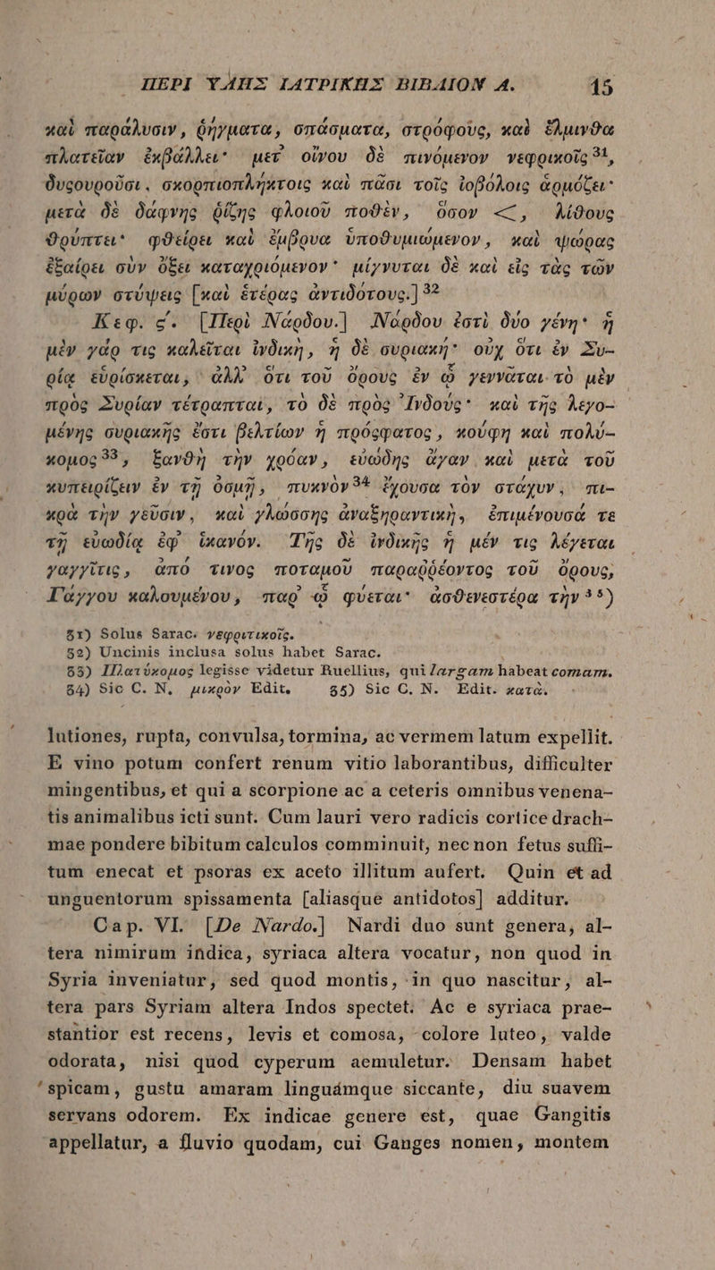 1 [4 À c4 , í / - καὶ παράλυσιν, ῥήγματα, σπάσματα, orooqovo, καὶ ἕλμινϑα P 7, 3 » pA πλατεῖαν ἐχβάλλει uev oov δὲ πινόμενον νεφρικοῖς 51, PA t ἢ. ἃ «4 ^ 5 δυςουροῦσι. σκορπιοπλήλτοις καὶ πᾶσι τοῖς ἰοβόλοις ἁρμόζει μετὰ δὲ δάφνης ῥίζης φλοιοῦ ποϑὲν, ὅσον «, λίϑους , » c /, ϑούπτει φϑείρει καὶ ἔμβουα ὑποϑυμιώμενον, καὶ ψώρας ἐξαίρει σὺν ὄξει καταχριόμενον  μίγνυται δὲ καὶ εἷς τὰς τῶν « , , μύρων στύψεις [καὶ ἑτέρας ἀντιδοτους.] 52 , , Κεφ. c. [Περὶ ΝΝάρδου.) JNagÓov ἐστὶ δύο yévg* $ ^ » , 3 ! 5 uiv ydo vig καλεῖται ἰγδικὴ, ἡ δὲ συριακή ovy ὅτι ἐν Xv- , Y 2 a 2 τοῦ ἜἜ οίᾳ εὑρίσκεται, ^ ἀλλ᾿ ὅτι τοῦ ὄρους ἐν ᾧ γεννᾶται. τὸ μὲν UJ , , Y X δ Ων E / 1 - ; ; πρὸς Συρίαν τέτραπταϊ, τὸ δὲ πρὸς IvÓovc* καὶ τῆς Àtyo- μένης συριακῆς ἔστι βελτίων 7 πρόςφατος, κούφη καὶ πολύ-- 1 ) ἐς ^ κομος 335, ξανϑὴ τὴν χρόαν, εὐωδὴς ἄγαν καὶ μετὰ τοῦ D E ^ “ .34. Y, D / κυπειρίζειν ἐνυτῇ Oo], “πυκνὸν 7A ξχουσα τὸν στάχυν 1. mu- - EJ [4 κρὰ τὴν γεῦσιν, καὶ γλώσσης ἀναξηραντικὴγ) ἐπιμένουσά τε - P] , 46 9 c 7 d E] M - c , τῇ εὐωδίᾳ ἐφ᾽ ἱκανὸν. Τῆς δὲ ἱνδικῆς ἢ μέν τις λέγεται ^ 2 m, E -“ , i γαγγῖτις, ἀπὸ τινος ποταμοῦ παραῤύέξοντος τοῦ ὄρους, , , PA € d 5 5 2 1 Γάγγου καλουμένου, παρ᾽ «0 qvevow ἀσϑενεστέρα τὴν 55) ὅ1) Solus Sarac. γψεφριτικοῖς. : 52) Uncinis inclusa solus habet Sarac. 85) Πλατύκομος legisse videtur Ruellius, quiZergam habeat comarn. 84) Sic C. Ν, μικρὸν Edit. 55) Sic C. N. Edit. χατὰ. lutiones, rupta, convulsa, tormina, ac vermem latum expellit. - E vino potum confert renum vitio laborantibus, difficulter mingentibus, et qui a scorpione ac a ceteris omnibus venena- tis animalibus icti sunt. Cum lauri vero radicis cortice drach- mae pondere bibitum calculos comminuit, necnon fetus suffi- tum enecat et psoras ex aceto illitum aufert. Quin et ad unguentorum spissamenta [aliasque antidotos] additur. Cap. VI. [De Nardo.] Nardi duo sunt genera, al- tera nimirum indica, syriaca altera vocatur, non quod in Syria inveniatur, sed quod montis, in quo nascitur, al- tera pars Syriam altera Indos spectet. Ac e syriaca prae- stantior est recens, levis et comosa, -colore luteo, valde odorata, nisi quod cyperum aemuletur. Densam habet 'spicam, gustu amaram linguámque siccante, diu suavem servans odorem. Ex indicae genere est, quae Gangitis appellatur, a fluvio quodam, cui Ganges nomen, montem