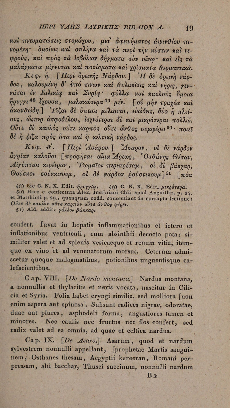 καὶ πνευματώσεις στομάχου, μεῖ ἀφεψήματος ἀψινϑίου πι- γομένη. ὁμοίως καὶ σπλῆνα καὶ τὰ περὶ τὴν κύστιν καὶ ve- φροὺς, καὶ πρὸς τὰ ἰοβόλων δήγματα σὺν οἴνῳ καὶ εἷς τὰ μαλάγματα μίγνυται καὶ ποτίσματα καὶ χρίσματα ϑερμαντικά. Κεφ. ἡ. [Περὶ ὀρεινῆς 'Νάρδου.] 'H δὲ ὀρεινὴ νάρ- νᾶται ἐν Κιλικίᾳ καὶ Συρίᾳ φύλλα καὶ καυλοὺς ὅμοια » 48 » Z 49 p) 3 * , 1 ἤρυγγι δ ἔχουσα, μαλακωτερα 9 μέν. [οὐ μὴν τραχέα xoi ἀκανϑώδη.] “Ρίζαι δὲ ὕπεισι μέλαιναι, εὐώδεις, δύο ἢ πλεί- ους, ὥςπερ ἀσφοδέλου,, ἰσχνότεραι δὲ καὶ μικρότεραι πολλῷ. Οὔτε δὲ καυλὸς οὔτε καρπὸς οὔτε ἄνϑος συμφέρει 59. ποιεῖ δὲ ἡ ῥίζα πρὸς ὅσα καὶ ἣ κελτικὴ νάρδος. | Keg. 0. [Περὶ ᾿4Ισάρου.] 4oegov. οἱ δὲ νάρδον ἀγρίαν καλοῦσι [προφῆται αἷμα ρεως, ᾿Οσϑάνης Θέσαν, «Αἰγύπτιοι κερέξραν, “Ῥωμαῖοι περιπρέσαμ, οἱ δὲ βάκχαρ, d * € 7 c , Θοῦσκοι covxxwovu, oL δὲ νάρδον δούστικουμ δ: [πόα 48) Sic C. N..X, Edit. ἠουγγίῳ. 49) C. N. X. Edit, μικρότερα, $0) Haec e coniectura Alex, Justiniani Chii apud Anguillar. p. 24. et Matthioli p. 29., quanquam codd. consentiant in corrupta lectione: Οὔτε δὲ καυλὸν οὔτε καρπὸν οὔτε ἄνϑος φέρει. 51) Ald, addit: γάλλοι βάκκαρι confert. [luvat in hepatis inflammationibus et ictero ct inflationibus ventriculi , cum. absinthii decocto pota: si- militer valet et ad. splenis vesicaeque et renum vitia, item- que ex vino et ad venenatorum morsus. Ceterum admi- scetur quoque malagmatibus, potionibus unguentisque ca- lefacientibus. Cap. VIII. [De Nardo montana.] - Nardus montana, a nonnullis et thylacitis et neris vocata, nascitur in Cili- cia et Syria. Folia habet eryngi similia, sed molliora [non enim aspera aut spinosa]. Subsunt radices nigrae, odoratae, duae aut plures, asphodeli forma, angustiores tamen et minores. Nec caulis nec fructus mec flos confert, sed radix valet ad ea omnia, ad quae et celtica nardus. sylvestrem nonnulli appellant, [prophetae Martis sangui- nem, Osthanes thesam, Aegyptii kereeran, Romani per- pressam, alii bacchar, Thusci succinum, nonnulli nardum B2