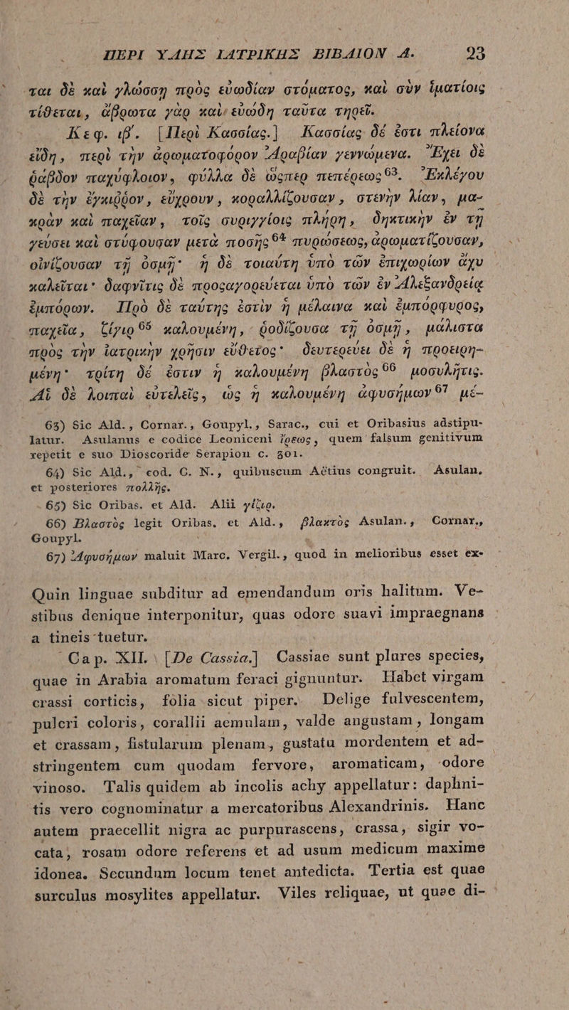 ται δὲ καὶ γλώσσῃ πρὸς εὐωδίαν στόματος, καὶ σὺν ἱματίοις τίϑεται, ἄβρωτα γὰρ καὶ εὐώδη ταῦτα τηρεῖ. Κεφ. ιβ΄. BIET Kasoías. Κασσίας δὲ ἔστι πλείονα εἴδη, περὶ τὴν ἀρωματοφόρον ““ραβίαν γεννώμενα. Ἔχει δὲ ῥάβδον παχύφλοιον, φύλλα δὲ ὥςπερ πεπέρεως “5. ᾿Ἐκλέγου δὲ τὴν ἐχκιῤῥον, εὔχρουν, κοραλλίζουσαν, στενὴν λίαν, μα- κρὰν καὶ παχεῖαν ; τοῖς συριγγίοις πλήρη δηκτικὴν ἔν τῇ γεύσει καὶ στύφψουσαν μετὰ ποσῆς 9* πυρώσεως, ἀρωματίζουσαν, οἰνίζουσαν τῇ Ou; ἡ δὲ τοιαύτη ὑπὸ τῶν ἐπιχωρίων ἄχυ καλεῦται δαφνῖτις i προφαγορεύεται ὑπὸ τῶν ὃν “ἡλεξανδρείᾳ ξμπόρων. Πρὸ δὲ ταύτης ἐστὶν ἢ μέλαινα. καὶ ἐμπόρφυρος, παχεῖα, TUfa 65 καλουμένη, ὁοδίζουσα τῇ ὀσμῇ, μάλιστα πρὸς τὴν ἰατρικὴν χρῆσιν εὔϑετος δευτερεύει δὲ ἡ προειρη- μένη τρίτη δέ ἔστιν ἡ καλουμένη P aornc 06 μοσυλῆτις. Αἱ δὲ λοιπαὶ εὐτελεῖς. ὡς ἡ καλουμένη ἀφυσήμων 51 μέ- 65) Sic Ald., Cornar., Goupyl., Sarac., cui et Oribasius adstipu- latur. Asulanus e codice Leoniceni 7oeog, quem falsum genitivum xepetit e suo Dioscoride Serapion c. 801. 64) Sic Ald., cod. C. N., quibuscum Aétius congruit. Asulan, ct posteriores πολλῆς. 65) Sic Oribas. et Ald. Alii γέζιρ. 66) Βλαστὸς legit Oribas. et Ald., βλαχτὸς Asulan., Cornar,, Goupyl. 67) ᾿“φυσήμων maluit Marc. Vergil, quod in melioribus esset ex- Quin linguae subditur ad emendandum oris halitum. Ve- stibus denique interponitur, quas odore suavi impraegnans a tineis tuetur. Cap. XII [De Cassia.] Cassiae sunt plures species, quae in Arabia aromatum feraci gignuntur. Habet virgam crassi corticis, folia sicut piper. Delige fulvescentem, puleri coloris, corallii aemulam, valde angustam , longam et crassam , fistularum plenam, gustatu mordentem et ade stringentem cum quodam fervore, aromaticam, -odore vinoso. Talis quidem ab incolis achy appellatur: daphni- tis vero cognominatur a mercatoribus Alexandrinis. Hanc autem praecellit nigra ac purpurascens, crassa, sigir vo- cata rosam odore referens et ad usum medicum maxime idonea. Sccundum locum tenet antedicta. 'lertia est quae surculus mosylites appellatur. Viles reliquae, ut quee di-
