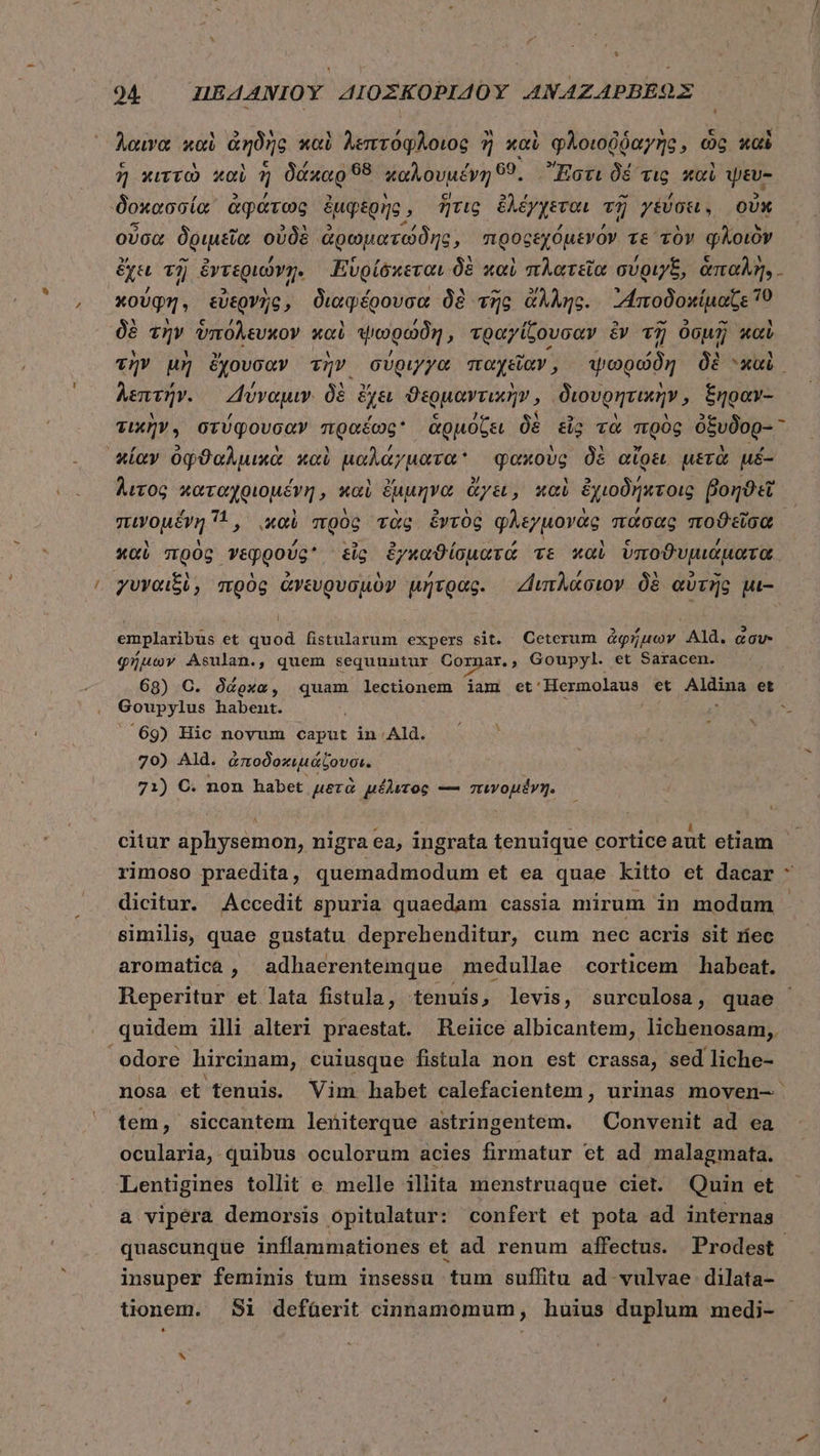 y [ * 9&amp;4 — HEAANIOY ΔΙΟΣΚΟΡΙΔΟῪ ANAZAPBEOX Acura καὶ ἀηδὴς καὶ λεπτόφλοιος ἢ καὶ φλοιοῤῥαγὴς, ὡς καὶ ἢ κιττὼ καὶ 3 δάκαρ 98 καλουμένη 69. Ἔστι δὲ τις καὶ yev- 'δοκασσία, ἀφάτως ἐμφερὴς, ἥτις ἐλέγχεται τῇ γεύσει. οὐκ οὖσα δριμεῖα οὐδὲ ἀρωματώδης, προρεχόμενόν τε τὸν φλοιὸν ἔχει τῇ ἐντεριώνῃ. Εὑρίδκεται δὲ καὶ πλατεῖα σύριγξ, ἁπαλή... κούφη, εὐερνῆς, διαφέρουσα δὲ τῆς ἄλλης. “Αποδοκίμαζε το δὲ τὴν ὑπόλευκον καὶ ψωρώδη, τραγίζουσαν ἐν τῇ ὀσμῇ καὶ λεπτήν. Δύναμιν. δὲ ἔχει ϑερμαντικὴν, διουρητικὴν, ξηραν- ᾿πίαν ὀφϑαλμικὰ καὶ μαλαγματα φακοὺς δὲ αἴρει μετὰ μέ- λιτος καταχριομένη, καὶ Suo ἄγει, xai ἐχιοδήκτοις βοηϑεῖ πινομένη 1, xoi πρὸς τὰς ἐντὸς φλεγμονὰς πάσας ποϑεῖσα καὶ todo ri gpodss εἷς ἐγκαϑίσματά τε καὶ ὑποϑυμιάματα , γυναιξὶ, πρὸς ἀνευρυσμὸν μήτρας. Διπλάσιον δὲ αὐτῆς μι- emplaribus et quod fistularum expers sit. Ceterum ἀφήμων Ald. gov. φήμων Asulan., quem sequuntur Sprit s Goupyl. et Saracen. 68) C. δάρκα, quam lectionem iam et: Hermolaus et Aldina et Goupylus habent. 69) Hic novum caput in Ald. 70) Ald. ὑποδοκιμάζουδει 71) C. non habet μετὰ μέλιτος — σεεγομένη. ὶ rimoso praedita, quemadmodum et ea quae kitto et dacar * dicitur. Accedit spuria quaedam cassia mirum in modum similis, quae gustatu deprehenditur, cum nec acris sit ríec aromatica, adhaerentemque medullae corticem habeat. quidem illi alteri praestat. Reiice albicantem, lichenosam, 'odore hircinam, cuiusque fistula non est crassa, sed liche- nosa et tenuis. Vim habet calefacientem , urinas moven-. tem, siccantem leniterque astringentem. ^ Convenit ad ea ocularia, quibus oculorum acies firmatur et ad malagmata. Lentigines tollit e melle illita menstruaque ciet. Quin et a vipera demorsis opitulatur: confert et pota ad internas quascunque inflammationes et ad renum affectus. Prodest insuper feminis tum insessu tum suffitu ad vulvae dilata-