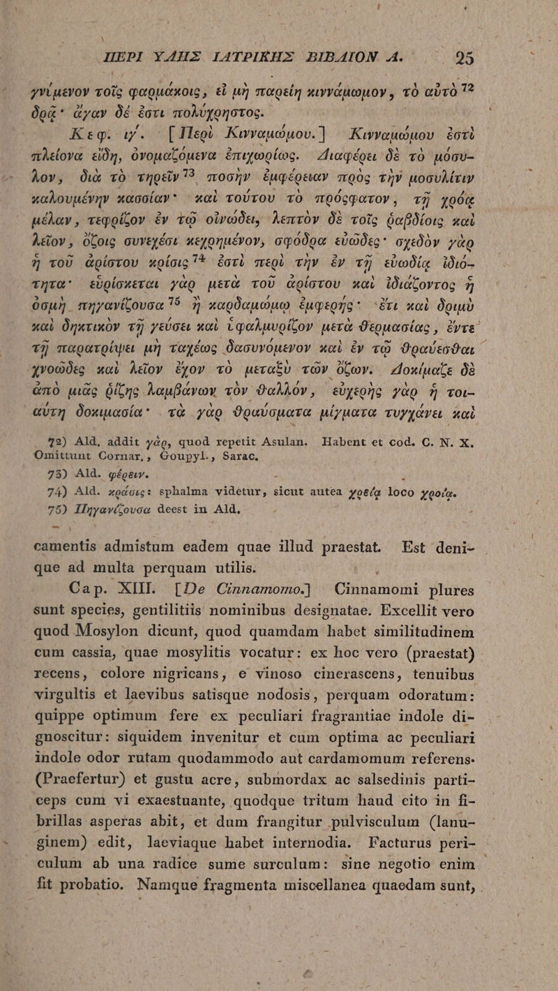 A ΠΕΡῚ ὙΖΗΣ. IATPIKHEX BIBAION. A. 95 γνίμενον τοῖς φαρμάκοις, εἶ μὴ παρείη κιννάμωμον, τὸ αὐτὸ 7? δρᾷ ἄγαν δὲ ἔστι moluyonotog. Keg. iy. [Περὶ Κινναμώμου. Κιψνναμώμου ἐστὶ πλείονα εἴδη, ὀνομαζόμενα ἐπιχωρίως. Διαφέρει δὲ τὸ μόσυ- λον, διὰ τὸ τηρεῖν 15, ποσὴν ἐμφέρειαν πρὸς τὴν μοσυλίτιν καλουμένην κασσίαν καὶ τούτου τὸ πρόςφατον, τῇ χρός μέλαν, τεφρίζον ἐν τῷ οἰνώδει; λεπτὸν δὲ τοῖς δαβδίοις καὶ λεῖον, ὄζοις συνεχέσι κεχρημένον, σφόδρα εὐῶδες σχεδὸν γὰρ 7 τοῦ ἀρίστου κρίσις 71 ἐστὶ περὶ τὴν £v τῇ εὐωδίᾳ ἰδιό-- τητα εὑρίσκεται γὰρ μετὰ τοῦ ἀρίστου καὶ ἰδιάζοντος ἢ ὀσμὴ. πηγανίζουσα 16. ἢ ἢ καρδαμώμῳ ἐμφερής Sc καὶ δριμὺ καὶ δηκτικὸν τῇ γεύσει καὶ ὑφαλμυρίζον pera θερμασίας, ὄντε, τῇ πουθτοίμει μὴ ταχέως δασυνόμενον καὶ ἕν τῷ ϑραύεσϑαι ᾿ χνοῶδες καὶ λεῖον ἔχον τὸ μεταξὺ τῶν ὄζων. “]οκίμαζε δὲ ἀπὸ μιᾶς ῥίζης λαμβάνων τὸν ϑαλλόν, εὐχερὴς γὰρ ἢ τοι-- αὕτη δοκιμασία: τὰ γὰρ ϑραύσματα μίγματα τυγχάνει καὶ 72) Ald. addit γὰρ, quod repetit Asulan. Habent et cod. C. N. X. Omittunt Cornar,, Goupyl., Sarac, 73) Ald. φέρειν. . 74) Ald. zodoig: sphalma videtur, sicut autea yo&amp;/a loco yoo/a. 75) Πηγανίζουσα deest in Ald. — camentis admistum eadem quae illud praestat ^ Est deni- que ad multa perquam utilis. ; Cap. XIII. [De Cinnamomo.] Cinnamomi plures sunt species, gentilitiis nominibus designatae. Excellit vero quod Mosylon dicunt, quod quamdam habet similitudinem cum cassia, quae mosylitis vocatur: ex hoc vero (praestat) recens, colore nigricans, e vinoso cinerascens, tenuibus virgultis et laevibus satisque nodosis, perquam odoratum: quippe optimum fere ex peculiari fragrantiae indole di- gnoscitur: siquidem invenitur et cum optima ac peculiari indole odor rutam quodammodo aut cardamomum referens. (Praefertur) et gustu acre, submordax ac salsedinis parti- ceps cum vi exaestuante, quodque tritum haud cito in fi- brillas asperas abit, et dum frangitur pulvisculum (lanu- ginem) edit, laeviaque habet internodia. Facturus peri- culum ab una radice sume surculum: sine negotio enim fit probatio. Namque fragmenta imiscellanea quaedam sunt, .