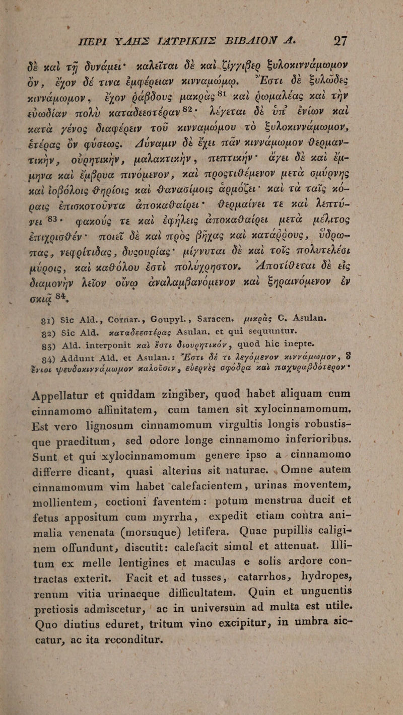 δὲ καὶ τῇ δυνάμει καλεῖται δὲ καὶ. ιξίγγιβερ ξυλοκιννάμωμον ὃν, ἔχον δέ τινα ἐμφέρειαν κινναμώμῳ. Ἔστι δὲ ξυλῶδες κιννάμωμον. ἔχον ῥάβδους μακρὰς 9* καὶ ὑωμαλέας καὶ τὴν εὐωδίαν πολὺ καταδεεστέραν 82. λέγεται δὲ vm ἐνίων καὶ κατὰ γένος διαφέρειν τοῦ κινναμώμου τὸ ξυλοκιννάμωμον, ἑτέρας ὃν φύσεως. Δύναμιν δὲ ἔχει πᾶν κιννάμωμον ϑερμὰν-- τικὴν, οὐρητικῆν, μαλακτικὴν, πεπτικήν ἄγει δὲ καὶ ἐμ- μηνα καὶ ἔμβρυα πινόμενον, καὶ προοτιϑέμενον μετὰ σμύρνης καὶ ἰοβόλοις ϑηρίοις καὶ ϑανασίμοις ἁρμόζει καὶ τὰ ταῖς κό-- θαις ἐπισκοτοῦντα ἀποκαθαίρει ϑερμαίνει τε καὶ λεπτύ- γει 83. φακχούς v&amp; καὶ ἐφήλεις ἀποχαϑαίρει μετὰ μέλιτος ἐπιχρισϑέν ποιεῖ δὲ καὶ πρὸς βῆχας καὶ κατάῤῥους, ὕδοω-- πας, vegoíridos , Ovcovgíag* μίγνυται δὲ καὶ τοῖς MA μύροις, καὶ καϑόλου ἐστὶ πολύχρηστον. «Αποτίϑεται δὲ εἰς διαμονὴν λεῖον οἴνῳ ἀναλαμβανόμενον καὶ ξηραινόμενον ἂν σκιᾷ 95, 81) Sic Ald., Cornar., Goupyl, Saracen. μιχρὰς Ὁ, Asulan. 82) Sic Ald. χαταδεεστέρας Asulan, et qui sequuntur. 83) Ald. interponit xoi ἔστι διουρητικόν, quod. hic inepte 84) Addunt Ald, et Asulan.: Ἔστι δέ τι λεγόμενον κιννάμωμον, ὃ ἔγιοι ψευδοκινγάμωμον καλοῦσιν, εὐερνὲς σφόδρα καὶ παχυραβδότερον  Appellatur et quiddam zingiber, quod habet aliquam cum cinnamomo affinitatem, cum tamen sit xylocinnamomum, -Est vero lignosum cinnamomum virgultis longis robustis- que praeditum, sed odore longe cinnamomo inferioribus. Sunt et qui xylocinnamomum | genere ipso a.cinnamomo differre dicant, quasi alterius sit naturae. , Omne autem cinnamomum vim habet calefacientem , urinas moventem, mollientem, coctioni faventem: potum menstrua ducit et fetus appositum cum myrrha, expedit etiam contra ani- malia venenata (morsuque) letifera. Quae pupillis caligi- nem offundunt, discutit: calefacit simul et attenuat. Illi- tum ex melle lentigines et maculas e solis ardore con- tractas exterit. Facit et ad tusses, catarrhos, hydropes, renum vitia urinaeque difficultatem. Quin et unguentis pretiosis admiscetur, ac in universum ad multa est utile. Quo diutius eduret, tritum vino excipitur, in umbra sic- catur, ac ita reconditur.