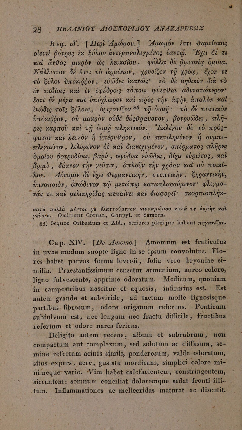 ^ Ki: ιδ΄, [Περὶ Auduov.] duopóv ἔστι ϑαμνίσχος, οἱονεὶ βότρυς ἐκ ξύλου ἀντεμπεπλεγμένος ἑαυτῷ. Ἔχει δέ τι A 3) à à ^ c elo UE W. ^y ,. [o] καὶ ἄνϑος μικρὸν ὡς Aevxofov, φυλλὰα δὲ Bovovíg ὁμοια. / , νυ ἃ Eb , 4 Lind ^t /  : Καάλλιστον δέ ἔστι τὸ Gguéviov, χρυσίζον τῇ ypoq, ἔχον τὲ A y c / 5c 5 —8$ € “ Y At M ^ A τὸ ξύλον ὑποκιῦδον, εὐῶδες ἱκανῶς τὸ δὲ μηδικὸν διὰ τὸ ἐν πεδίοις καὶ ἐν ἐφύδροις τόποις φύεσϑαι ἀδυνατώτερον E] i N , M ὦ l4 , Y Y 1 £ ' [4 ^ ^N ἐστὶ δὲ μέγα καὶ ὑπόχλωρον xoi πρὸς τὴν ἁφὴν, ἁπαλὸν xoi . ἱνῶδες τοῖς ξύλοις, ὀριγανίζον 85 τῇ ὀσμῇ τὸ. δὲ ποντικὸν c ' 2c 2 Y 5$«41 / : : ^ v M ὑποκιῤδον, οὐ μακρὸν οὐδὲ δύφςϑραυστον, βοτρυῶδες, πλῆ- θὲς χαρποῦ καὶ τῇ ὀσμῇ: πληκτικόν. Ἐχλέγου δὲ τὸ πρός- ᾿ φατον καὶ λευκὸν ἢ ὑπέρυϑρον, οὐ πεπιλημένον ἢ συμπε- -πλεγμένον, λελυμένον δὲ καὶ διακεχυμένον, σπέρματος πλῆρες — ὁμοίου βοτρυδίοις, βαρὺ, σφόδρα εὐῶδες, δίχα εὐρῶτος, καὶ δριμὺ, δάκνον τὴν γεῦσιν, ἁπλοῦν τὴν χρόαν καὶ οὐ ποικί- “λον. 4ἔύναμιν δὲ ἔχει ϑερμαντικὴν, στυπτικὴν, ξηραντικὴν, ὑπνοποιὸν ᾿ ἀνώδυνον τῷ μετώπῳ καταπλασσόμενον᾽ φλεγμο-- | γᾶς ve καὶ μελικηρίδας πεπαίνει καὶ διαφορεῖ σχορπιοπλήκ.- ς χατὰ πολλὰ μέντοι γὲ ἐλαττούμενον κινναμώμου κατὰ Te ὀσμὴν καὶ γεῦσύν. Omittunt Cornar, Goupyl. et Saracen. 85) Sequor Oribasium et Ald., seriores plerique habent πηγανίζον- Cap. XIV. [De momo] Amomum est fixie in uvae modum suopte ligno in se ipsum convolutus. flo- res habet parvos forma levcoii, folia vero bryoniae si- milia. Praestantissimum censetur armenium, aureo colore, ligno fulvescente, apprime odoratum. Medicum; quoniam in campestribus nascitur et aquosis, infirmius est. Est autem grande et subviride, ad tactum molle lignosisque - partibus. fibrosum, odore origanum referens. Ponticum subfulvum est, nec longum nec fractu difficile, fructibus refertum et odore nares feriens. ys Deligito autem recens, album et subrubrum, non compactum aut complexum, sed solutum ac diffusum, se- mine refertum acinis simili, ponderosum, valde odoratum, situs expers, acre, gustatu mordicans, simplici colore mi- nimeque vario. Vim habet calefacientem, constringentem, siccantem: somnum conciliat doloremque sedat fronti illi- tum. Inflammationes ac meliceridas maturat ac discutit.