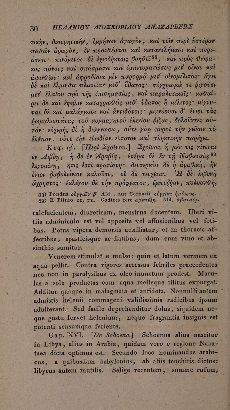 τικὴν, διουρητικήν, ἐμμήνων ἀγωγὸν, καὶ τῶν περὶ ὑστέραν παϑῶν ἀρωγὸν, ἐν προςϑέμασι καὶ καταντλήμασι καὶ πυρι- ἄσεσι πινόμενος δὲ ἐχιοδήκτοις βοηϑεῖϑδδ, xoi πρὸς ϑώρα- xoc πόνους καὶ σπάσματα καὶ ἐμπνευματώσεις μετ οἴνου καὺ ἀψινϑίου καὶ ἀφῤροδίσια μὲν “παρορμᾷ μετ᾽ ᾿οἰνομέλιτος ἄγει δὲ καὶ uva πλατεῖαν μεϑ' ὕδατος σύγχοισμα τε διγοῦσι μετ ἐλαίου πρὸ τῆς ἐπισημασίας, καὶ παραλυτικοῖς  καϑαί- ρει δὲ καὶ ἔφηλιν καταχρισϑεὶς μεϑ' ὕδατος ἢ ἢ μέλιτος μίγνυ- ται δὲ καὶ μαλάγμασι καὶ ἀντιδότοις * μιγνύουσι δ᾽ ἔνιοι τὰς ῥωμαλεωτάτας τοῦ κομμαγηνοῦ ἑλενίου ῥίζας, δολοῦντες αὖ- τόν᾽ εὐχερὴς δὲ 7 7 διάγνωσις, οὔτε γὰρ πυροῖ τὴν γεῦσιν τὸ ἑλέγιον, οὔτε τὴν εὐωδίαν. εὔτονον καὶ πληκτικὴν παρέχει. Κεφ. ι΄. [Περὶ Σχοίνου.} “Σχοῖνος, ἢ μέν τις γίνεται ἐν “Διβύη; E δὲ ἐν ΑΤραβίᾳ, ἑτέρα δὲ ἐν τῇ Ναβαταίᾳ 89 λεγομένῃ. ἥτις ἐστὲ κρατίστη. δευτερεύει δὲ ἡ ἀραβικὴ, ἣν ἔνιοι βαβυλώνιον καλοῦσι, οὗ δὲ τευχῖτιν. Ἢ δὲ λιβυκὴ ἀχρήστος ἐχκλέγου δὲ τὴν moocgarov , ἐμπυῤῥον » πολυανϑῆ; 88) Pondus οὐγγιῶν B' Ald., aut Cornarii οὐγγίας ἡμέσεως. 89) E Plinio 21, 72. Codices fere ἀβατέλῃ. Ald. ἀβαταίᾳ. . calefacientem , diureticam, menstrua ducentem. Uteri vi- tiis adminiculo est vel apposita vel affusionibus vel foti- bus. Potus vipera demorsis auxiliatur, et in thoracis af- fectibus , spasticisque ac flatibus, 'dum cum vino et ab- sinthio sumitur. : Venerem stimulat e mulso: quin et latum vermem ex aqua pellit. Contra rigores accessus febriles praecedentes nec non in paralysibus ex oleo inunctum prodest. Macu- las a sole productas cum aqua melleque illitus expurgat. Additur quoque in malagmata et antidota. Nonnulli autem admistis lhelenii commageni validissimis radicibus ipsum adulterant. Sed facile deprehenditur dolus, siquidem ne- que gustu fervet helenium, neque fragrantia insignis est potenti sensumque feriente, Cap. XVI. [De Schoeno] Schoenus alius nascitur in Libya, alius in Arabia, quidam vero e regione Naba- taea dicta optimus est. Secundo loco nominandus arabi- cus, a quibusdam babylonius, ab aliis teuchitis dictus: libycus autem inutilis. Selige recentem, summe rufum,