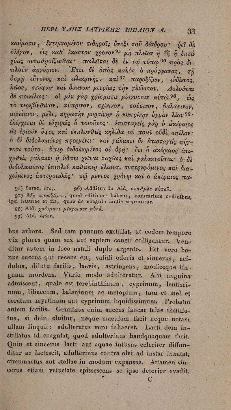 καύμασιν, “ἐντεμνομένου σιδηροῖς ὄνυξι τοῦ δένδρου ῥεῖ δὲ ὀλίγον, ὡς καϑ' ἕκαστον χρόνον 9ὅ μὴ πλεῖον ἢ ὃξ ἢ ἑπτὰ χόας συναϑροίζεσϑαι πωλεῖται δὲ ἐν τῷ τόπῳ 99 πρὸς δι- πλοῦν ἀργύριον. Ἔστι δὲ ὀπὸς καλὸς ὃ πρόςφατος, τῇ ὀσμῇ εὕτονος καὶ εἰλικρινήῆς. καὶ 91 παροξίζων, εὐδίετος, λεῖος, στύφων καὶ δάκνων μετρίως τὴν γλῶσσαν. 2ολοῦται δὲ ποικίλως ol μὲν γὰρ χρίσματα μίσγουσιν αὐτῷ 98, ὡς τὸ τερεβίνϑινον, κύπρινον, σχίνινον, σούσιγον, pite. μετώπιον, μέλι, κηρωτὴν μυρσίνην ἢ κυπρίγην ὑγρὰν AMay99- ἐλέγχεται δὲ εὐχερῶς ὃ τοιοῦτος ἔπισταγεὶς γὰρ Ó ἀκέραιος εἰς ἐριοῦν ὕφος καὶ ἐκπλυνϑεὶς nnda οὐ ποιεῖ οὐδὲ σπίλον ὃ δὲ δεδολωμένος προομένει καὶ γάλακτι δὲ ἐπισταγεὶς πήγ- γυσὶ τοῦτο, ὅπερ δεδολωμένος οὐ δρᾷ ἔτι ὁ ἀχέραιος᾽ ἐπι-- χυϑεὶς γάλακτι ἢ ὕδατι χεῖται ταχέως καὶ γαλακτοῦται. 6: δὲ δεδολωμένος ἐπιπλεῖ καϑάπερ ἔλαιον, συστρεφόμενος καὶ δια-- χεόμενος ἀστεροειδῶς τῷ μέντοι χρόνῳ καὶ ὃ ἀκέραιος πα- 95) Sarac. ἔτος. 96) Additur in Ald, σταϑμὸς αὐτοῦ. 97) Mj παροξίζων, quod editiones habent, contrarium codicibus, . ipsi naturae et. iis, quae de coagulo lactis sequuntur. 98) Ald. χρέσματι μίσγουσιν αὐτό, 99) Ald. λείαν. bus arbore. Sed tam paucum exstillat, ut eodem tempore vix plures quam sex aut septem congii colligantur. Ven- ditur autem in loco natali duplo argento. | Est vero bo- nus succus qui recens est, validi odoris et sincerus, aci- dulus, dilutu facilis, laevis, astringens; modiceque lin- guam mordens. Vario modo adulteratur. Alii unguina' admiscent, quale est terebinthinum , cyprinum, lentisci- num, lihaceum, balaninum ac metopium, tum et mel et ceratum myrtinum aut cyprinum liquidissimum. | Probatio autem facilis. Genuinus enim succus laneae telae instilla- tus, si dein eluitur, neque maculam facit neque notam ullam linquit: adulteratus vero inhaeret. Lacti dein in- stillatus id coagulat, quod adulterinus haudquaquam facit. Quin et sincerus lacti aut aquae infusus celeriter diffun- ditur ac lactescit, adulterinus contra olei ad instar innatat, circumactus aut stellae in modum expansus. Attamen sin- cerus etiam velustate spissescens se ipso deterior evadit. * C