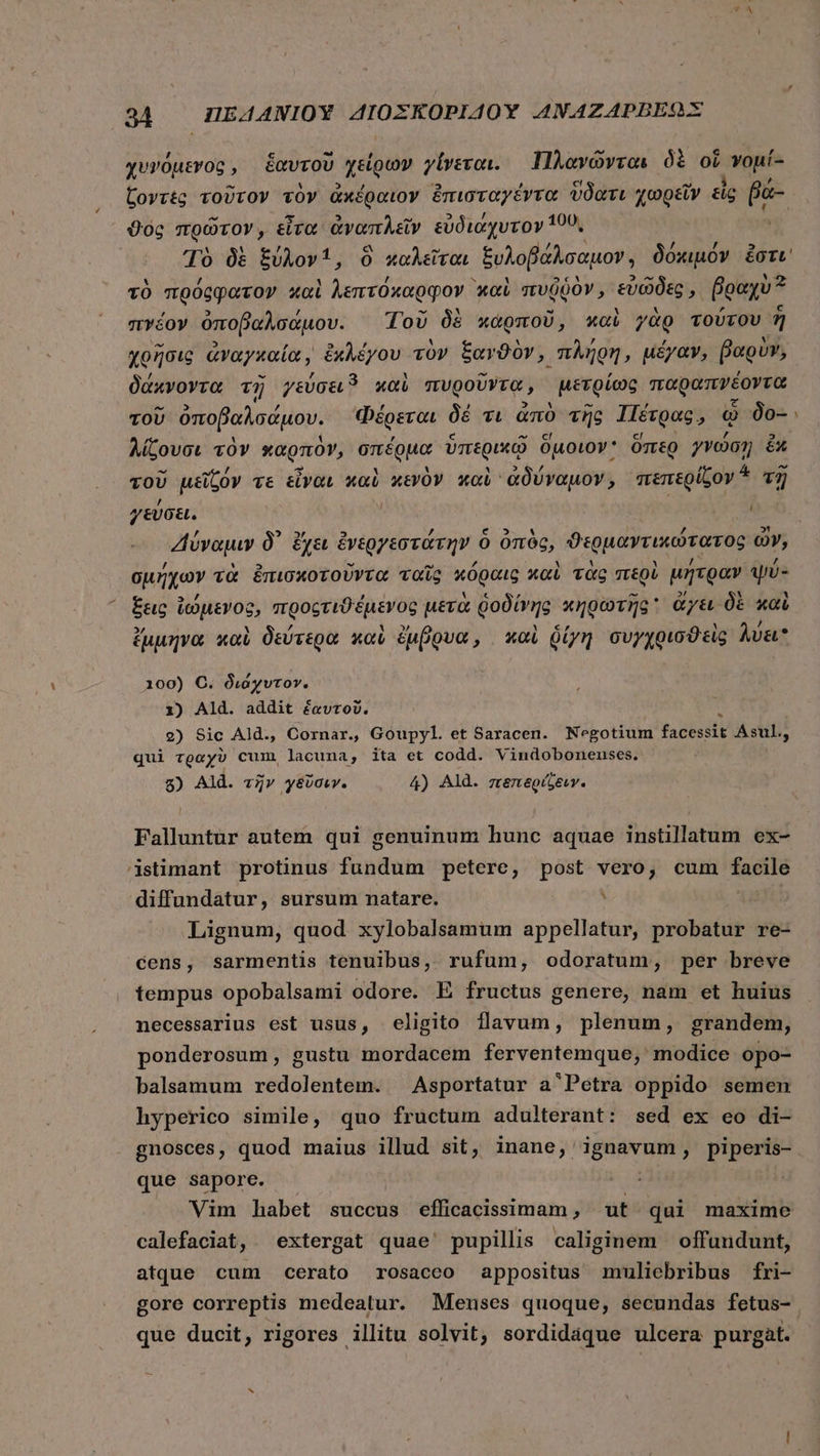 χυνόμενος, ἑαυτοῦ χε νοῦ γίνεται. Πλανῶνται δὲ οἵ vu ζοντὲς τοῦτον τὸν ἀκέραιον ἐπισταγέντα ὕδατι χωρεῖν εἰς pa- ϑὸς πρῶτον, εἶτα ἀναπλεῖν εὐδιάχυτον 100, Τὸ δὲ ξύλον, ὃ καλεῖται ξυλοβάλσαμον, δόκιμόν ἔστι τὸ πρόῤφφατον καὶ λεπτόκαρφον καὶ πυῤῥὸν, εὐῶδες, βραχὺ πέδον ὀποβαλσάμου. Τοῦ δὲ καρποῦ, καὶ γὰρ τούτου 7] χρῆσις ἀναγκαία, ἐκλέγου τὸν ξανϑὸν, πλήρη, μέγαν, βαρὺν, δάκνοντα τῇ γεύσει 5 καὶ πυροῦντᾳ, μετρίως παφαπνέοντα τοῦ ὀποβαλσάμου. Φέρεται δὲ τι ἀπὸ τῆς Πέτρας, ᾧ do- λίζουσι τὸν καρπὸν, S an ὑπερικῷ δμοιον ὅπερ γνώσῃ ἔκ τοῦ μεῖζόν τε εἶναι καὶ κενὸν καὶ ᾿ἀδύναμον, πεπερίζον ἃ τῆ γεύσει. | io. “Ζ4ύναμιν δ᾽ ἔχει ἐνεργεστάτην. ὃ ὀπὸς, ϑερμαντικώτατος ὦν, σμήχων τὰ ἐπισκοτοῦντα ταῖς κόραις καὶ τὰς περὶ μήτραν ψύ- ἕξεις ἰώμενος, προςτιϑέμενος μετὰ ῥοδίνης κηρωτῆς ἄγει δὲ καὶ ἔμμηνα καὶ δεύτερα καὶ ἔμβρυα, καὶ δίγη συγχοισϑεὶς λύει 100) C. διάχυτον. 1) Ald. addit ἑαυτοῦ. 2) Sic Ald., Cornar. Goupyl. et Saracen. Negotium facessit Asul., qui τραχὺ cum lacuna, ita et codd. Vindobonenses. 5) Ald. τῆν γεῦσιν. 4) Ald. πεπερίζειγ. Falluntur autem qui genuinum hunc aquae instillatum ex- istimant protinus fünditita petere, post vero, cum facile diffundatur, sursum natare. . Lignum, quod xylobalsamum appellatur, probatur re- cens, sarmentis tenuibus, rufum, odoratum, per breve tempus opobalsami odore. E fructus genere, nam et huius necessarius est usus, eligito flavum, plenum, grandem, ponderosum, gustu mordacem ferventemque,' modice opo- balsamum redolentem. ^ Asportatur a'Petra oppido semen hyperico simile, quo fructum adulterant: sed ex eo di- gnosces, quod maius illud sit, inane, ignavum, piperis- que sapore. | Vim habet succus efficacissimam, ut qui maxime calefaciat, extergat quae pupillis caliginem offundunt, atque cum cerato rosaceo appositus muliebribus fri- gore correptis medeatur. Menses quoque, secundas fetus- que ducit, rigores illitu solvit, sordidáque ulcera purgat.