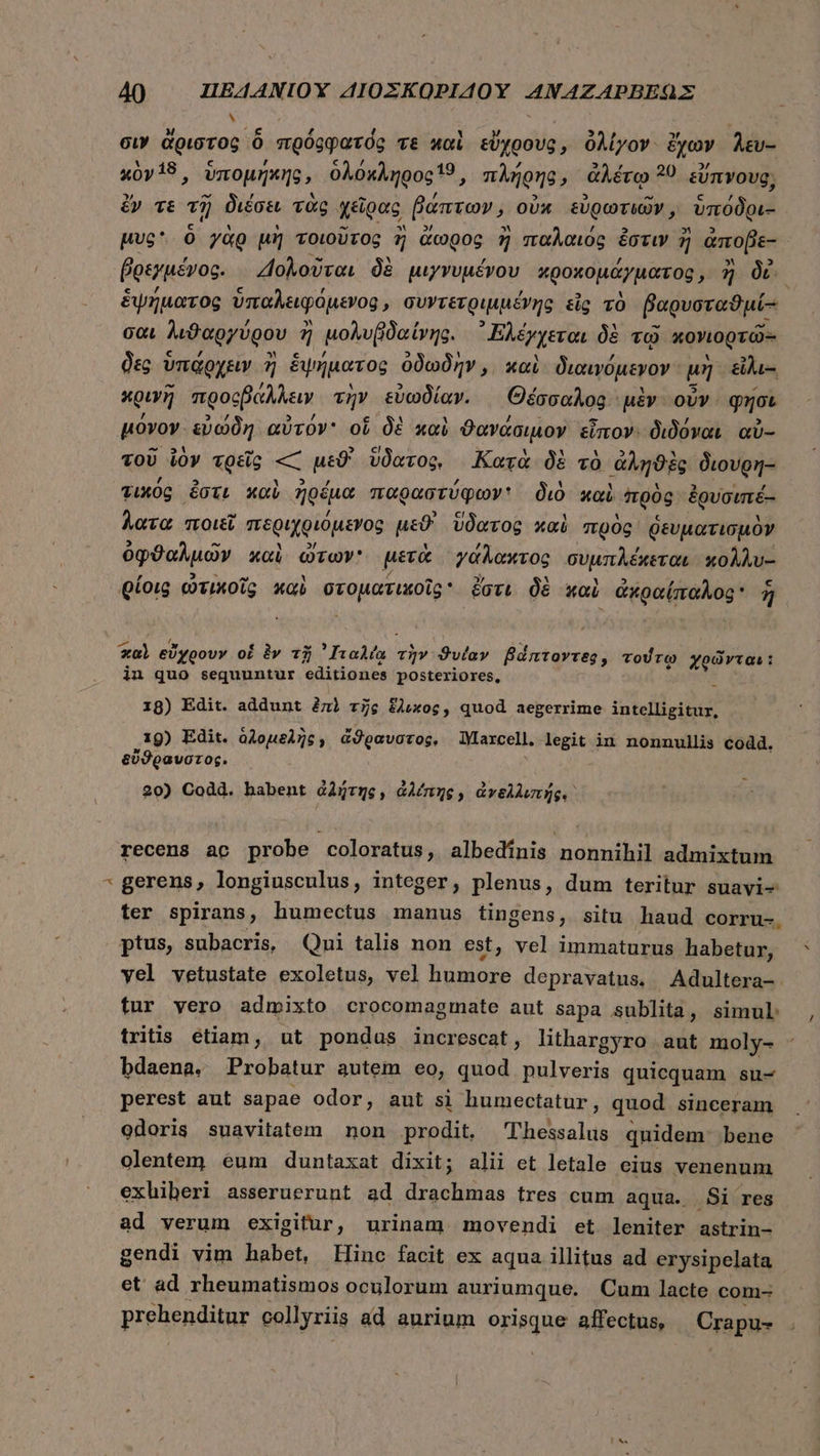 s ! σιν ἄριστος ὃ πρόφφατός τε καὶ εὔχρους, ὀλίγον ἔχων λευ-- κὸν18, ὑπομήκης, ὁλόκληρος 19, πλήρης, ἀλέτῳ 39 εὔπνους; ἔν τὲ τῇ διέσει τὰς χεῖρας βάπτων ᾽ οὐκ εὐρωτιῶν, ὑπόδρι- ἑἕψήματος ὑπαλειφόμενος, συντετριμμένης εἷς τὸ βαρυσταϑμί-: σαι λιϑαργύρου 7 ἢ μολυβδαίνης. ᾿Ἐλέχχεται δὲ τῷ κονιορτῶς δὲς ὑπάρχειν ἢ ἑψήματος ὁδωδὴν, καὶ διαινόμενον μὴ. &amp;hi- κρινῆ προςβάλλειν τὴν εὐωδίαν. Θέσσαλος μὲν ovv. φησι μόνον. εὐώδη αὐτόν οἵ δὲ καὶ ϑανάσιμον εἶπον. διδόναι αὐ- τοῦ ἰὸν τρεῖς « μεϑ' ὕδατος, Κατὰ δὲ τὸ ἀληϑὲς διουρη- τικός ἔστι καὶ ἠρέμα παραστύφων: διὸ καὶ “πρὸς ἐρυσιπέ- λατα ποιεῖ περιχριόμενος μεϑ' ὕδατος καὶ πρὸς ῥευματισμὸν ὀφϑαλμῶν καὶ ὠτων μετὰ γάλακτος συμπλέκεται κολλυ-- ρίοις ὠτικοῖς καὶ GEO HRDUR ἔστι δὲ καὶ ἀκραίπαλος ἣ ol εὔχρουν oí à» τῇ TIPS ONT τὴν Svlav Bdntovreg, τούτῳ χρῶνται: in quo sequuntur editiones posteriores, ὗ 18) Edit. addunt ἐπὶ τῆς ἕλικος. quod aegerrime intelligitur, 19) Edit. olouel7c; ἄϑραυστος, lYlarcell. legit in nonnullis codd. εὔϑραυστος. 20) Codd. habent ἀλήτης, ἀλέπης, ἀνελλιπής. recens ac probe coloratus, albedínis nonnihil admixtum τ gerens, longiusculus, integer, plenus, dum teritur suavi- ter spirans, humectus manus tingens, situ haud corru-. ptus, subacris, Qui talis non est, vel immaturus habetur, yel vetustate exoletus, vel humore depravatus. Adultera- tur vero admixto crocomagmate aut sapa sublita, simul: tritis étiam, ut pondus increscat, lithargyro aut moly- bdaena. Probatur autem eo, quod pulveris quicquam su- perest aut sapae odor, aut si humectatur , quod sinceram odoris suavitatem non prodit. Tlhessalus quidem: bene olentem éum duntaxat dixit; alii et letale eius venenum exhiberi asseruerunt ad drachmas tres cum aqua. Si res ad verum exigitur, urinam movendi et leniter astrin- gendi vim habet, Hinc facit ex aqua illitus ad erysipelata et ad rheumatismos oculorum auriumque. Cum lacte com- prehenditur collyriis ad aurium orisque affectus, Crapu- M ,