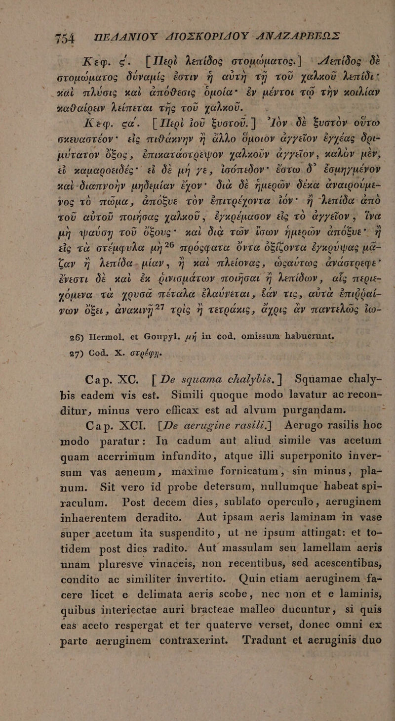  ͵ 754 UEAANIOY ΔΙΟΣΚΟΡΙΔΟῪ ANAZAPBEOX Ksg. c. [Περὶ λεπίδος στομώματος.] ZLenídoc δὲ στομώματος δύναμίς ἔστιν 5 αὐτὴ τῇ TOU χαλκοῦ λεπίδι καὶ πλύσις καὶ ἀπόϑεσις ὁμοία £v μέντοι τῷ τὴν κοιλίαν ταϑαίρειν λείπεται τῆς τοῦ χαλκοῦ. Κεφ. «α΄. {Περὶ ἰοῦ ξυστοῦ. ᾿Ιὸν. δὲ ξυστὸν οὕτω σχευαστέον᾽ εἷς πιϑάκνην ἢ ἄλλο ὅμοιὸν ἀγγεῖον ἐγχέας δρι- μύτατον ὄξος, ἐπικατάστρεψον χαλκοῦν ἀγγεῖον, καλὸν μὲν, εὖ χαμαροειδές ᾿ εὖ δὲ μή γε, ἰσόπεδον ἔστω δ᾽ ἐσμηγμένον καὶ διαπγοὴν μηδεμίαν ἔχον διὰ δὲ ἡμερῶν δέχα ἀναιρούμε- γος τὸ πῶμα, ἀπόξυε τὸν ἐπιτρέχοντα ἰόν ἢ “λεπίδα ἀπὸ τοῦ αὐτοῦ ποιήσας χαλκοῦ, ἐγκρέμασον εἷς τὸ ἀγγεῖον, ἵνα μὴ ψαύση τοῦ ὄξους καὶ διὰ τῶν ἴσων ἡμερῶν ἀπόξυε ἢ εἷς τὰ στέμφυλα μὴ 25 πρόςφατα ὄντα ὀξίζοντα ἐγκρύψας μᾶ- Cav ἢ λεπίδα- μίαν, ἢ καὶ πλείονας, ὡςαύτως ἀναάστρεφε ἔνεστι δὲ καὶ ἔχ ῥινισμάτων ποιῆσαι ἢ λεπίδων, αἷς περιε- χόμενα τὰ χρυσὰ πέταλα ἐλαύνεται, ἐὰν den αὐτὰ ἐπιῤῥαί- voy ὄξει, ἀνακινῇ 1 τρὶς ἢ τετράκις, ἄχρις ἂν παντελῶς io- 26) Hermol, et Goupyl. μή in cod. omissum habuerunt, 27) Cod. X. στρέφῃ- Cap. XC. [226 squama chalybis,] Squamae chaly- bis eadem vis est. Simili quoque modo lavatur ac recon- ditur, minus vero efficax est ad alvum purgandam. Cap. XCI. [De aerugine rasili.] Aerugo rasilis hoc modo paratur: Iu cadum aut aliud simile vas acetum quam acerrimum infundito, atque illi superponito inver- sum vas aeneum, maxime fornicatum , sin minus, pla- num. Sit vero id probe detersum, nullumque habeat spi- raculum. Post decem dies, sublato operculo, aeruginem inhaerentem deradito. Aut ipsam aeris laminam in vase super acetum ita suspendito, ut ne ipsum attingat: et to- tidem post dies radito- Aut massulam seu lamellam aeris unam pluresve vinaceis, non recentibus, sed acescentibus, condito ac similiter invertito. Quin etiam aeruginem fa- cere licet e delimata aeris scobe, nec non et e laminis, quibus interiectae auri bracteae malleo ducuntur, si quis eas aceto respergat et ter quàterve verset, donec omni ex parte aeruginem contraxerint. Tradunt et aeruginis duo