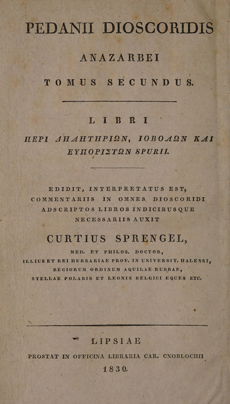 s PEDANII DIOSCORIDIS - | ANAZARBEI TOMUS SECUNDUS L' 1SB. KR 1. ΠΕΡῚ AHAHTHPION, IOBOAOQN KAI ΕΥ̓ΠΟΡΙΣΤΩ͂Ν SPURIL ——À— ———— EDIDIT, INTERPRETATUS EST, COMMENTARIIS IN OMNES DIOSCORIDI ADSCRIPTOS LIBROS INDICIBUSQUE NECESSARIIS AUXIT : * * CURTIUS SPRENGEL, MED. ET PHILOS. DOCTOR, ILLIUSET REI HERBARIAE PROF, IN UNIVERSIT, HALENSI, REGIORUM ORDINUM AQUILAE RUBRAE; STELLAE POLARIS ET LEONIS BELGICI EQUES ETC. ὦ ^ LIPSIAE PROSTAT IN OFFICINA LIBRARIA CAR. CNOBLOCHII 183590.