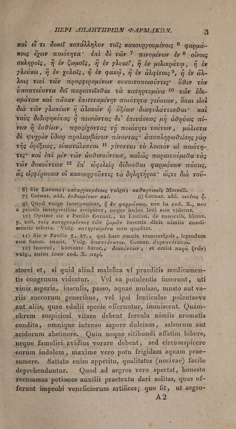 καὶ &amp; τι δοκεῖ κατάλληλον τοῖς αἀπουργουμόχοις 6 φαρμά-- «oi ἔχειν ποιότητα ἐπὶ δὲ τῶν 7 πινομένων ἐν 8 οἴνοις σχληροῖς, ἢ ἐν ζωμοῖς, ἢ ἐν γλυκεῖ, ἢ ἐν μελικράτῳ, ἢ ἔν γλεύκει, ἢ ἐν χυλοῖς, ἢ ἐν qaxo, ἢ ἐν ἀλφίτοις 9, ἢ &amp; &amp;À- λοις τισὶ τῶν προορφερομένων συσσιτοποιοῦντες' ὅϑεν τὸν ὑποπτεύοντα δεῖ παραιτεῖσϑαι τὰ κατηρτυμένα 10 τῶν ἔδε- σμάτων καὶ πᾶσαν ἐπιτεταμέγην ποιότητα γεύσεων, ὅσαι εἰσὲ διὰ. τῶν γλυκέων. 7 ἁλυχῶν 3 ὀξέων διαφυλαττεσϑαι καὶ τοὺς δεδιψηκότας 57 πεινῶντας δι᾽ ὀπιτάσεως μὴ ἀϑρόως πί- v&amp;y y ἐσϑίειν., προξέχοντας τῇ ποιότητι τούτων, μάλιστα δὲ ψυχρὸν ὕδῶρ προλαμβάνειν πίνοντας ἀποπληρϑείδης γὰρ τῆς ὀρέξεως, εὐκατάλεπτοι íi γίνονται τὸ λοιπὸν oi ποιότη--, τες καὶ ἐπὶ μὲν τῶν ἀσϑενούντων, καλῶς παραιτούμεϑα τὰς τῶν δοκούντων 12 ἐπὶ ὠφελείᾳ δίδοσϑαι φαρμάκων πόσεις, ἃς εἰρφέρουσιν οἵ “κακουργοῦντες τὰ δηλητήρια ὥςτε διὰ τοῦ-- - | 6) Sic Lacuna; 'zaraoyovaévorg yulgos- καϑαρτικοῖς Marcell. 7) Cornar. add. ἐσϑιομέγων καί. 8) Cornar. add. σιτίοις 5 9) Quod vulgo interponitur, 7 ày φαρμάκοις, nec in cod. X., nec a priscis interpretibus recipitur, neque huius loci esse Videtur 10) Optime sic e Paullo Corna nm., ut Lucian, de conscrib. histor. p. 206. τοὺς κατηρτυμένους τῶν ζωμῶν iuscula dicit nimiis condi- mentis referta. Vulg. κατηρτεσμένα non quadrat. -,11) Sic e Paullo 5,.27.,. qui haec omnia transscripsit , legendum esse Sarac. suasit, Vulg. ἀποηετότατοι. Cornar. ἀτρέτιτότατοι. 12) Inserui, hortante Sarac,, ozoórvov , et omisi παρὰ (rdv) ^vulg., cuius loco. cod. X. περί, storei et, si quid aliud malefica vi praeditis medicamen- iis congruum vidcatur. Vel ca potulentis inserunt, uti vinis asperis, insculis, passo, aquae mulsae, musto aut va- riis succorunm generibus, vel ipsi lenticulae polentaeve aut. aliis, quae. edulii specie offeruntur, iminiscent. Quam- obrem suspiciosi vitare debent fercula nimiis aromatis condita, omnique intenso sapore duleium, salsorum aut .acidorum abstinere. Quin neque sitibundi affatim bibere, .neque famelici, avidius vorare debent, sed circumspicere eorum indolem, maxime vero potu frigidam aquam prae- sumere. Satiato enim appetitu, qualitates (nocivae) facile deprehenduntur. | Quod ad aegros vero spectat, honeste recusamus potiones auxilii praetextu dari solitas, quas of- ferunt improbi veneficiorum artifices; quo fit, ut aegro- A2