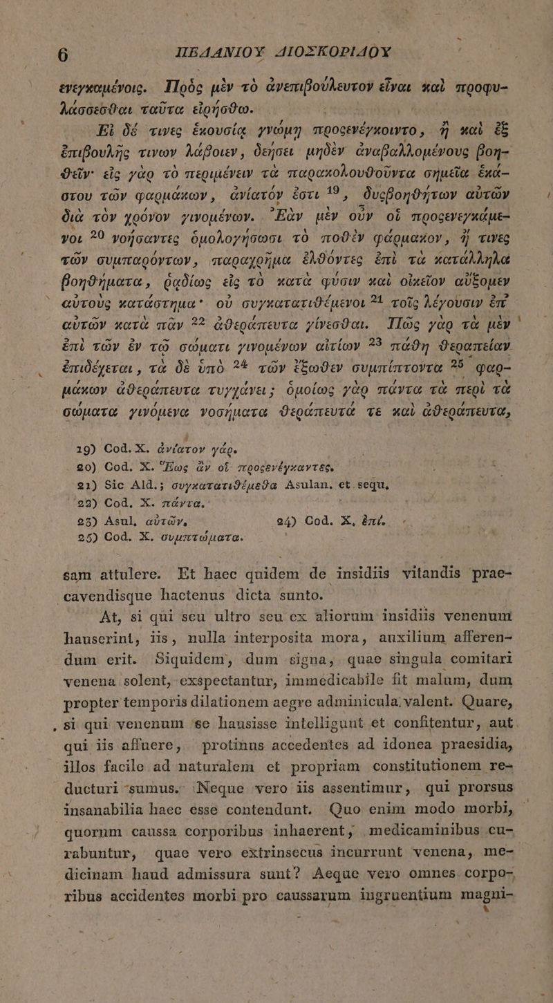 * ἐνεγκαμένγοις. Πρὸς μὲν τὸ ἀνεπιβούλευτον εἶναι καὶ προφυ- λαάσσεσϑαι ταῦτα εἰρήσϑω. Ei δέ τινες ἑκουσίᾳ γνώμη προφενέγκοιντο , ἢ καὶ i ἐπιβουλῆς τινων λάβοιεν, δεήσει μηδὲν ἀναβαλλομένους fon- Quy: dc γὰρ τὸ περιμένειν τὰ παραχολουϑοῦντα σημεῖα ἑκά-- στου τῶν φαρμάκων, ἀνίατον ἔστι 15, ϑυςβοηϑήτων αὐτῶν διὰ τὸν χρόνον γιγνομένων. Ἐὰν μὲν οὖν οἵ προρεγεγκάμε- yo, ?0 γοήσαντες ὁμολογήσωσι τὸ ποϑὲν φάρμακον, ἢ τινες τῶν συμπαρόντων, παραχρῆμα ἔλϑόντες ἐπὶ τὰ κατάλληλα βοηϑήματα, ῥᾳδίως εἷς τὸ κατὰ φύσιν καὶ οἰχεῖον αὔξομεν αὐτοὺς κατάστημα οὐ συγκατατιϑέμενοι 31 τοῖς λέγουσιν ἐπὶ αὑτῶν κατὰ πᾶν ?? ἀϑεράπευτα γίνεσϑαι. Πῶς γὰρ τὰ μὲν ἐπὶ τῶν ἐν τῷ σώματι γινομένων αἰτίων 233 πάϑη ϑεραπείαν. ἐπιδέχεται, τὰ δὲ ὑπὸ 22 τῶν ἕξωϑεν συμπίπτοντα 25 φαρ- μάκων ἀϑεράπευτα τυγχάνει ; ὁμοίως γὰρ πάντα τὰ περὶ τὰ σώματα γινόμενα νοσήματα ϑεράπευτά τε καὶ ἀϑεράπευτα, 19) Cod. Χ. ἀνίατον γάρ. 20) Cod. X. Ecc ἂν oi προςδνέγξαντεξ: 21) Sic Ald.; AE red n Asulan. et.sequ, 22) Cod. X. πάντα. 25) Asul, αὐτῶν. 24) Cod. X, ἐπί, -. 25) Cod. X. συμπτώματα. ; sam attulere. Et haec quidem de insidiis vitandis prae- At, si qui seu ultro seu ex aliorum insidiis venenum hauserint, iis, nulla interposita mora, auxilium afferen- dum erit. Siquidem, dum signa, quae singula comitari venena. solent, exspectantur, immedicabile fit malum, dum propter temporis dilationem aegre adminicula;valent. Quare, si qui venenum 86. hausisse intelligunt et confitentur, aut. qui iis affuere, protinus accedentes ad idonea praesidia, ilos facile ad naturalem et propriam constitutionem re- ducturi sumus. Neque vero iis assentimur, qui prorsus insanabilia haec esse contendunt. Quo enim modo morbi, quorum caussa corporibus inhaerent, .medicaminibus cu- buntur, quae vero extrinsecus incurrunt venena, me- dicinam haud admissura sunt? Aeque vero omnes corpo- ribus accidentes morbi pro caussarum iugruentium niospin