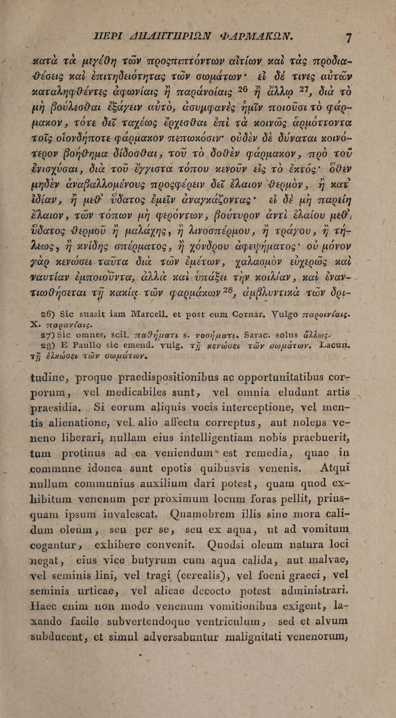 κατὰ τὰ μεγέϑη τῶν προςπιπτόντων αἵτίων. καὺ τὰς προδια- ϑέσεις καὶ ἐπιτηδειότητας τῶν σωμάτων εἶ δέ τινες αὐτῶν καταληφϑέντες ἀφωνίαις ἢ παράνοίαις ?9 ἢ ἄλλῳ 21, διὰ τὸ μὴ βούλεσϑαι ἐξάγειν αὐτὸ, ἀσυμφανὲς ἡμῖν ποιοῦσι τὸ φάρ-- μακον, τότε δεῖ ταχέως ἔρχεσϑαι ἐπὶ τὰ κοινῶς ἁρμόττοντα τοῖς οἱονδήποτε φάρμακον πεπωκόσιν' οὐδὲν δὲ δύναται κοινό-- τερον βοήϑημα δίδοσϑαι, τοῦ τὸ δοϑὲν φάρμακον, πρὸ τοῦ ἐγισχύσαι, διὰ τοῦ ἔγγιστα τόπου κενοῦν tig τὸ ἐχτός ὅϑεν μηδὲν ἀναβαλλομένους προρφέρειν δεῖ ἔλαιον. ϑερμὸν, ἢ καὶ ἰδίαν, ἢ pe ὕδατος ἐμεῖν ἀναγκάζοντας εἰ δὲ μὴ παρείη ὄλαιον, τῶν τόπων μὴ φερόντων, βούτυρον ἀντὶ ἐλαίου uso, ὕδατος ϑερμοῦ ἢ μαλάχης, ἢ Awoonéguov, ἢ τράγου, ἢ τή- Aog , ἢ κνίδης σπέρματος, ἢ χόνδρου ἀφεψήματος ov μόνον γὰρ κενώσει ταῦτα διὰ τῶν ἐμέτων, ᾿χαλασμὸν εὐχερῶς καὶ γαυτίαν ἐμποιοῦντα, ἀλλὰ καὶ ὑπάξει τὴν κοιλίαν, καὶ ὅναν- τιωϑήσεται τῇ κακίᾳ. τῶν φαρμάκων 38, ἀμβλυντικὰ τῶν δρι- 96) Sic suasit iam Maxcell, et post eum Cornar. Vulgo zragowvíaug. X. παρανίαις. 27) 810 omnes, scil, παϑήματε 8. γοσήματε. Sarac. solus ἄλλως. 998) E Paullo sic emend. vulg. τῇ κενώσενι τῶν σωμάτων. Lacun, τῇ ἑλχώσεν τῶν σωμάτων. tudine, proque praedispositionibus ac opportunitatibus cor- porum, vel medicabiles sunt, vel omnia eludunt artis , praesidia, | Si eorum aliquis vocis interceptione, vel men- tis alienatione, vel alio affectu correptus, aut nolens ve- neno liberari, nullam eius intelligentiam nobis praebuerit, tum protinus ad ea veniendum- est remedia, quae in commune idonea sunt epotis quibusvis venenis. Atqui nullum communius auxilium dari potest, quam quod ex- hibitum venenum per proximum locum foras pellit, prius- quam ipsum invalescat, Quamobrem illis sine mora cali- dum oleum, seu per se, scu ex aqua, ut ad vomitum cogantur, exhibere convenit. Quodsi oleum natura loci negat, «eius vice butyrum cum aqua calida, aut malvae, vel seminis lini, vel tragi (cerealis), vel foeni graeci, vel seminis urticae, vel alicae decocto potest. administrari. Haec enim non modo venenum vomnitionibus exigent, . la- xando facile subvertendoque ventriculum; 564 et alvum subducent; et simul adversabuntur malignitati venenorum, M e
