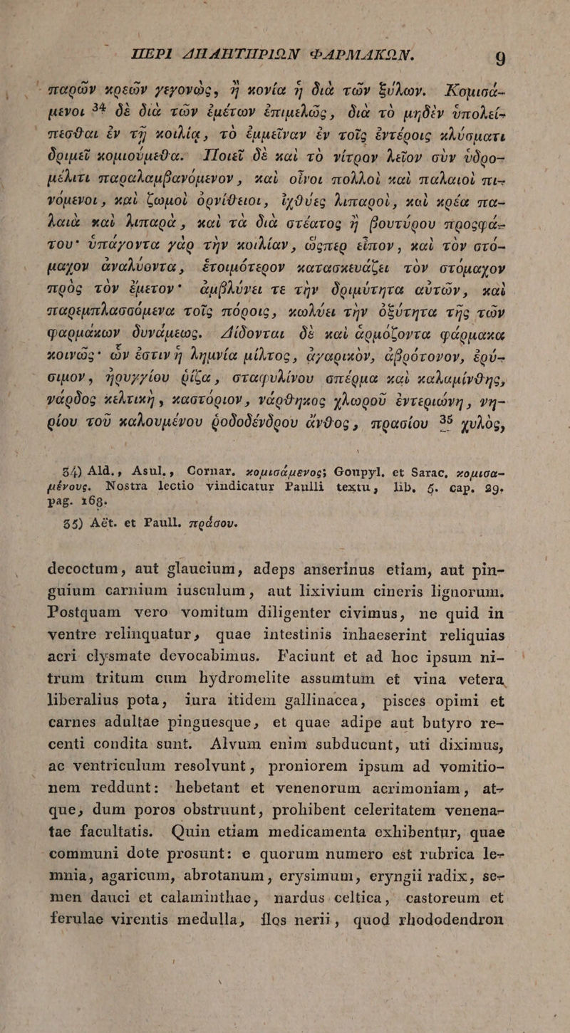 ᾿σταρῶν κρεῶν γεγονὼς, ἢ κονία ἡ διὰ τῶν ξύλων. Κομισά- μένοι 3* δὲ διὰ τῶν ἐμέτων ἐπιμελῶς, διὰ τὸ μηδὲν ὑπολεί- πέσϑαι ἐν τῇ κοιλίᾳ, τὸ ἐμμεῖναν ἐν τοῖς ἐντέροις κλύσματι δριμεῖ κομιούμεϑα. Ποιεῖ δὲ καὶ τὸ νίτραν λεῖον σὺν vügo- μέλιτι πτπαραλαμβαγόμενον, καὶ οἷνοι πολλοὶ καὶ παλαιοὶ πι-- γόμενοι, καὶ ζωμοὶ ὀρνίϑειοι, ἰχϑύες λιπαροὶ, καὶ κρέα πα- λαιὰ καὶ λιπαρὰ, καὶ τὰ διὰ στέατος ἢ βουτύρου προςφά-- του ὑπάγοντα γὰρ τὴν κοιλίαν, ὥςπερ εἶπον, καὶ τὸν στό-- μαχομ ἀναλύοντα, ἑτοιμότερον κατασκευάζει τὸν στόμαχον πρὸς τὸν ἔμετον᾽ ἀμβλύγει τὲ τὴν δριμύτητα αὐτῶν, καὶ παρεμπλασσόμενα τοῖς πόροις, κωλύει τὴν ὀξύτητα τῆς τῶν φαρμάκων δυνάμεως. ΖΔίδονται δὲ καὶ ἁρμόζοντα φάρμακα κοινῶς ὧν ἐστιν ἢ λημνία μίλτος, ἀγαρικὸν, ἀβρότονον, ἐρύ-- ciuoY , ἠρυγγίου ῥίζα, σταφυλίνου σπέρμα καὶ καλαμίνϑης, γάρδος κελτικὴ, καστόριον, νάρϑηκος χλωροῦ ἐντεριώνη, vq- οίου τοῦ καλουμένου ῥοδοδένδρου ἄνϑος, πρασίου 35 χυλὸς, 84) Ald., Asul,, Cornar,. χομισάμενος; Goupyl, et ϑαᾶτᾶς, κομισα-- μένους. Nostra lectio vindicatur Paulli textu, lib. 6. Cap. 29. pag. 169. $5) Aét. et Paull, πράσου. decoctum, aut glaucium, adeps anserinus etiam, aut pin- guium carnium iusculum, aut lixivium cineris lignorum, Postquam vero vomitum diligenter civimus, ne quid in ventre relinquatur, quae intestinis inhaeserint reliquias acri clysmate devocabimus. Faciunt et ad hoc ipsum ni- trum tritum cum hydromelite assumtum et vina vetera, liberalius pota, iura itidem gallinacea, pisces opimi et carnes adultae pinguesque, et quae adipe aut butyro re- centi condita sunt. Alvum enim subducunt, uti diximus, ac ventriculum resolvunt, proniorem ipsum ad vomitio- nem reddunt: hebetant et venenorum acrimoniam, at- que, dum poros obstruunt, prohibent celeritatem venena- tae facultatis. Quin etiam medicamenta exhibentur, quae communi dote prosunt: e quorum numero est rubrica le- mnia, agaricum, abrotanum , erysimum, eryngii radix, se- men dauci et calaminthae, nardus celtica, castoreum et ferulae virentis medulla, {105 nerii, quod rhododendron