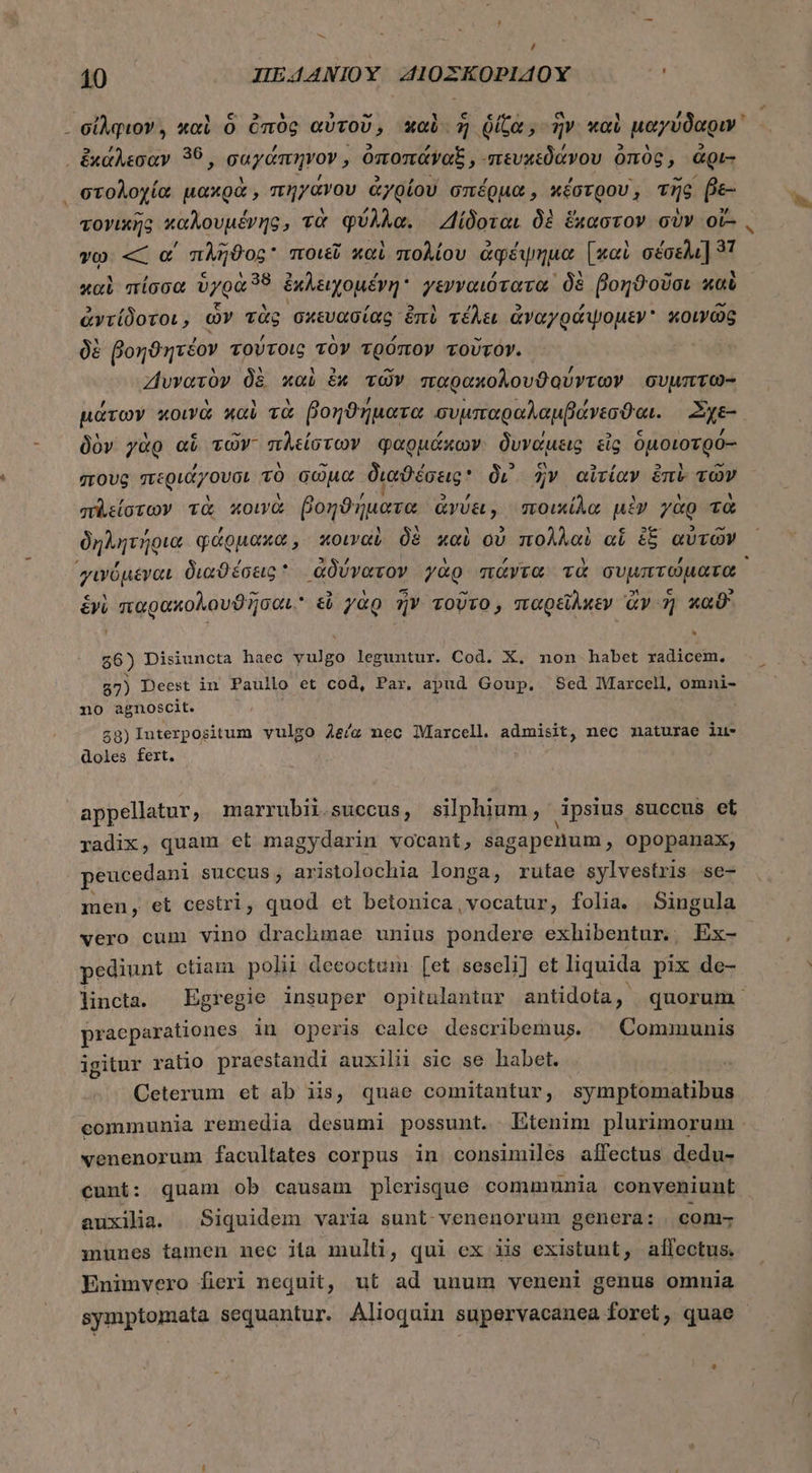 A / 10 IIE4A4NIOY A10ZKOPIAOYX σίλφιον, καὶ ὃ ὀπὸς αὐτοῦ, καὶ ἡ ῥίζα, ἣν καὶ μαγύδαριν᾽ . ἔχαλεσαν 39, σαγάπηνον, ὁποπάναξ , πευχεδάνου ὀπὸς, ἀρι- στολοχία μακρὰ, πηγάνου ἀγρίου σπέρμα, κέστρου, τῆς e τογικῆς καλουμένης, τὰ φύλλα. Δίδοται δὲ ἕχαστον σὺν ot- γῳ — α΄ πλῆϑος ποιεῖ καὶ πολίου ἀφέψημα [καὶ oos] 37 καὶ πίσσα ὑγρὰ “8 ἐκλειχομέγη γενναιότατα | δὲ βοηϑοῦσι καὶ ἀντίδοτοι, ὧν τὰς σκευασίας. ἐπὶ τέλει ἀναγράψομεν κοινῶς δὲ βοηϑητέον TOUTOLG τὸν τρόπον τοῦτον. Ζιυνατὸν δὲ καὶ ἐκ τῶν παρακολουϑούντων συμπτω- μάτων κοινὰ καὶ τὰ βοηϑήματα συμπαραλαμβάνεσϑαι. Σχε-. δὸν γὰρ αὖ τῶν πλείστων φαρμάκων δυνάμεις εἰς ὁμοιοτρό- ποὺς περιάγουσι τὸ σῶμα διαϑέσεις δι᾿ ἣν αἰτίαν ἐπὶ τῶν π᾿είστων τὰ κοινὰ βοηϑήματα ἀνύει, ποικίλα ui γὰρ τὰ δηλητήρια φάρμακα, κοιναὶ δὲ xoi οὐ πολλαὶ oí ἐξ αὐτῶν γινόμεναι διαθέσεις: ἀδύνατον γὰρ πάντα τὰ συμπτώματα ἑνὲ παρακολουϑῆσαι. &amp; γὰρ ἦν τοῦτο, παρεῖλκεν ἂν 7] καϑ' 66) Disiuncta haec yulgo leguntur. Cod. X. non habet radicem. 57) Deest in Paullo et cod, Par. apud Goup. Sed Marcell, omni- no agnoscit. £8)lIuterpositum vulgo 4e/g nec Marcell. admisit, nec naturae iu- doles fert. appellatur, marrubii succus, silphium, ipsius succus et radix, quam et magydarin vocant, sagapenum, opopanax, peucedani succus, aristolochia longa, rutae sylvestris se- men, et cestri, quod et betonica,vocatur, folia. Singula vero cum vino drachmae unius pondere exhibentur. Ex- pediunt ctiam polii decoctum. [et seseli] et liquida pix de- lincta. Egregie insuper opitulantur antidota, quorum: praeparationes in operis calce describemus. | Communis igitur ratio praestandi auxilii sic se habet. Ceterum et ab iis, quae comitantur, symptomatibus communia remedia desumi possunt. Etenim plurimorum venenorum facultates corpus in consimiles allectus dedu- cunt: quam ob causam plerisque communia conveniunt - auxilia. Siquidem varia sunt-venenorum genera: com- nunes tamen nec iila multi, qui ex iis existunt, alfectus. Enimvero fieri nequit, ut ad unum veneni genus omnia symptomata sequantur. Alioquin supervacanea foret, quae