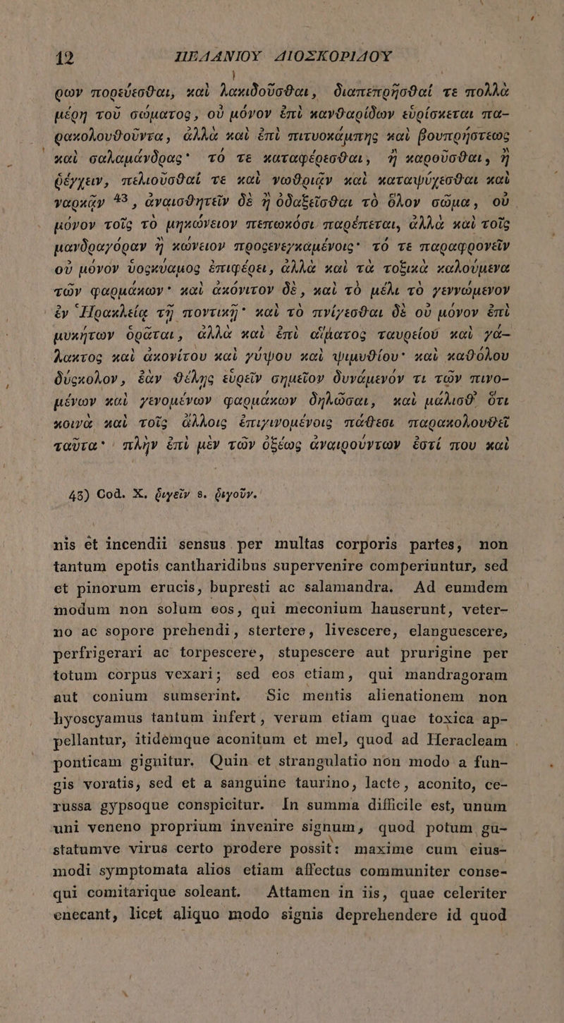 ! φων πορεύεσϑαι, καὶ λακιδοῦσϑαι, διαπεπρῆσϑαί. τὲ πολλὰ μέρη τοῦ σώματος, οὐ μόνον emi κανϑαρίδων εὑρίσκεται πα- ρακολουϑοῦντα, ἀλλὰ καὶ ἐπὶ πιτυοχάμπης καὶ βουπρήστεως καὶ σαλαμάνδρας τό τε καταφέρεσϑαι, ἢ καροῦσϑαι, ἢ ὁέγχειν, πελιοῦσϑαί τε καὶ νωϑριᾷν καὶ καταψύχεσϑαι καὶ γαρχᾷν 43, ἀναισϑητεῖν δὲ ἢ ὀδαξεῖσϑαι τὸ δλον σῶμα, οὐ. μόνον τοῖς τὸ μηκώνειον πεπωκόσι παρέπεται, ἀλλὰ καὶ τοῖς μανδραγόραν ἢ κώνειον προςενεγκαμένοις τό τε παραφρονεῖν οὐ μόνον ὑοςκύαμος ἐπιφέρει, ἀλλὰ καὶ τὰ τοξικὰ καλούμενα τῶν φαρμάκων καὶ ἀκόνιτον δὲ, καὶ τὸ μέλι τὸ -7εννώμενον ἐν Ἡρακλείᾳ τῆ ποντικῇ καὶ τὸ πνίγεσϑαι δὲ οὐ μόνον ἐπὶ μυκήτων ὁρᾶται , ἀλλὰ καὶ ἐπὶ αἴβατος ταυρείου καὶ ya- λακτος καὶ ἀκονίτου καὶ γύψου καὶ ψιμυϑίου καὶ καϑόλου δύςκολον, ἐὰν ϑέλης εὑρεῖν σημεῖον δυνάμενον τι τῶν πινο- μένων καὶ γενομένων φαρμάκων δηλῶσαι, καὶ μάλισϑ' ὅτι κοινὰ καὶ τοῖς ἄλλοις ἐπιχινομένοις πάθεσι παρακολουθεῖ ταῦτα πλὴν ἐπὶ μὲν τῶν ὀξέως ἀναιρούντων ἔστί που καὶ 48) Cod. X. διγεῖν 8. διγοῦνγ. nis et incendii sensus.per multas corporis partes, non tantum epotis cantharidibus supervenire comperiuntur, sed et pinorum erucis, bupresti ac salamandra. Ad eumdem modum non solum eos, qui meconium hauserunt, veter- no ac sopore prehendi, stertere, livescere, elanguescere, perfrigerari ac torpescere, stupescere aut prurigine per totum corpus vexari; sed eos etiam, qui mandragoram aut conium sumserint. Sic mentis alienationem non hyoscyamus tantum infert, verum etiam quae toxica ap- pellantur, itidemque aconitum et mel, quod ad lIeracleam . ponticam gignitur. Quin et strangulatio non modo a fun- gis voratis, sed et a sanguine taurino, lacte, aconito, ce- russa gypsoque conspicitur. In summa diílicile est, unum uni veneno proprium invenire signum, quod potum, gu- statumve virus certo prodere possit : maxime cum eius- modi symptomata alios etiam affectus communiter conse- qui comitarique soleant. ^ Attamen in iis, quae celeriter enecant, licet aliquo modo signis deprehendere id quod