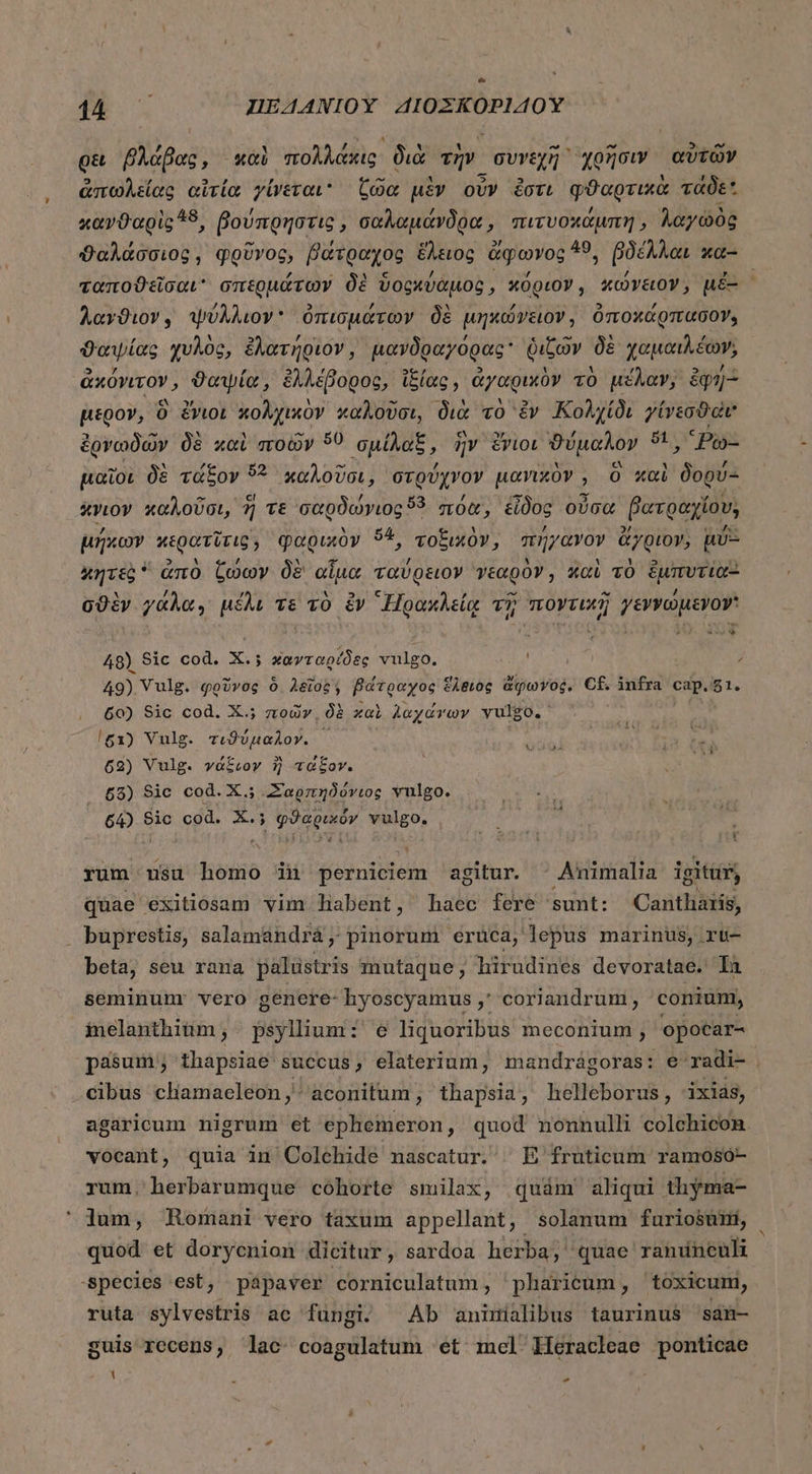 Q&amp; βλάβας, καὶ πολλάκις, διὰ τὴν. συνεχῆ χρῆσιν αὐτῶν ἀπωλείας αἰτία γίνεται Coo uiv οὖν ἔστι φϑαρτικὰ τάδε κανϑαρὶς 18, βούπρηστις, σαλαμάνδρα, πιτυοχάμπη ; λαγωὸς ϑαλάσσιος, φρῦνος, βάτραχος ἕλειος ἄφωνος 49, βδέλλαι κα- ταποϑεῖσαι σπερμάτων δὲ ὕοςκύαμος » κόριον, κώνειον, μὲ- ; λαγϑιον, ψύλλιον ὀπισμάτων δὲ μηκώγειον, ὀποχάρπασον, ϑαψίας χυλὸς, ἐλατήριον, μανδραγόρας᾽ ῥιζῶν δὲ χαμαιλέων; ᾿ἀκόγιτον, ϑαψία, ἐλλέβορος, ἰξίας, ἀγαρικὸν τὸ μέλαν, iqu- μέρον, 0 ἔνιοι κολχικὸν καλοῦσι, διὰ τὸ ἐν Κολχίδι γίνεσθαι ἐργνωδῶν δὲ καὶ ποῶν ὅ0 σμίλαξ, ἣν ZvioL ϑύμαλον $1 pay μαῖοι δὲ τάξον 9? χαλοῦσι, στρύχνον μανικὸν, O καὶ ΤῊ XYLOY καλοῦσι, 3 τε σαρδώνιος 3 πόα, εἶδος οὖσα βατραχίου, μήκων κερατῖτις, φαρικὸν ὅ4, τοξικὸν, πήγανον ἄγριον; μῦξΞ κητεὰ  ἀπὸ ζώων δὲ αἷμα ταύρειον νεαρὸν, καὶ τὸ ἔἐμπυτία: σϑὲν γάλα, μέλι τε τὸ ἐν “Ἡρακλείᾳ τῇ πογτικῆ γεννώμενον 48) Sic cod. X.; κανταρίδες vulgo. ; 49) Vulg. φρῦνος ὃ λεῖος, βάτραχος ἕλδιὸς ἀφωγος. Cf. infra cap. 51. 60) Sic cod. X.; ποῶν͵ δὲ καὶ λαχάνων vulgo. /g1) Vulg. τιϑύμαλον. ἡ 62) Vulg. γάξιον ἢ τάξον. 65) Sic cod. X.; Σαρπηδόνιος vulgo. 64) 9ic cod. X.; φϑαρικόν vulgo. VU 4 £1! rum usu homo in perniciem agitur. - Animalia igitur, quae éxitiosam vim habent, haec fere sunt: Cantharis, buprestis, salamandrá, pinorum eruca, lepus marinus, rü- beta, seu rana palustris mutaque, hirudines devoratae. Ia seminum: vero genere- hyoscyamus γ΄ coriandrum, conium, inelanthium , psyllum: e liquoribus meconium , opocar- pasum; thapsiae succus, elaterium, mandrágoras: Θ΄ radi- cibus cliamaeleon ,- aconitum , thapsia, helleborus, ixias, agaricum nigrum et ephemeron, quod nonnulli colchicon vocant, quia in Colehide nascatur. ^ E fruticum ramosó- rum. herbarumque cóhorte smilax, quám aliqui thyma- lum, Romani vero taxum appellant, solanum furiosümi, quod et doryenion dieitur, sardoa herba; quae ramuncuh -species est, papaver corniculatum, pharicum , toxicum, ruta sylvestris ac fungi. Ab anitialibus taurinus san- guis recens, lac. coagulatum et imcl/Heracleae ponticae 1 -