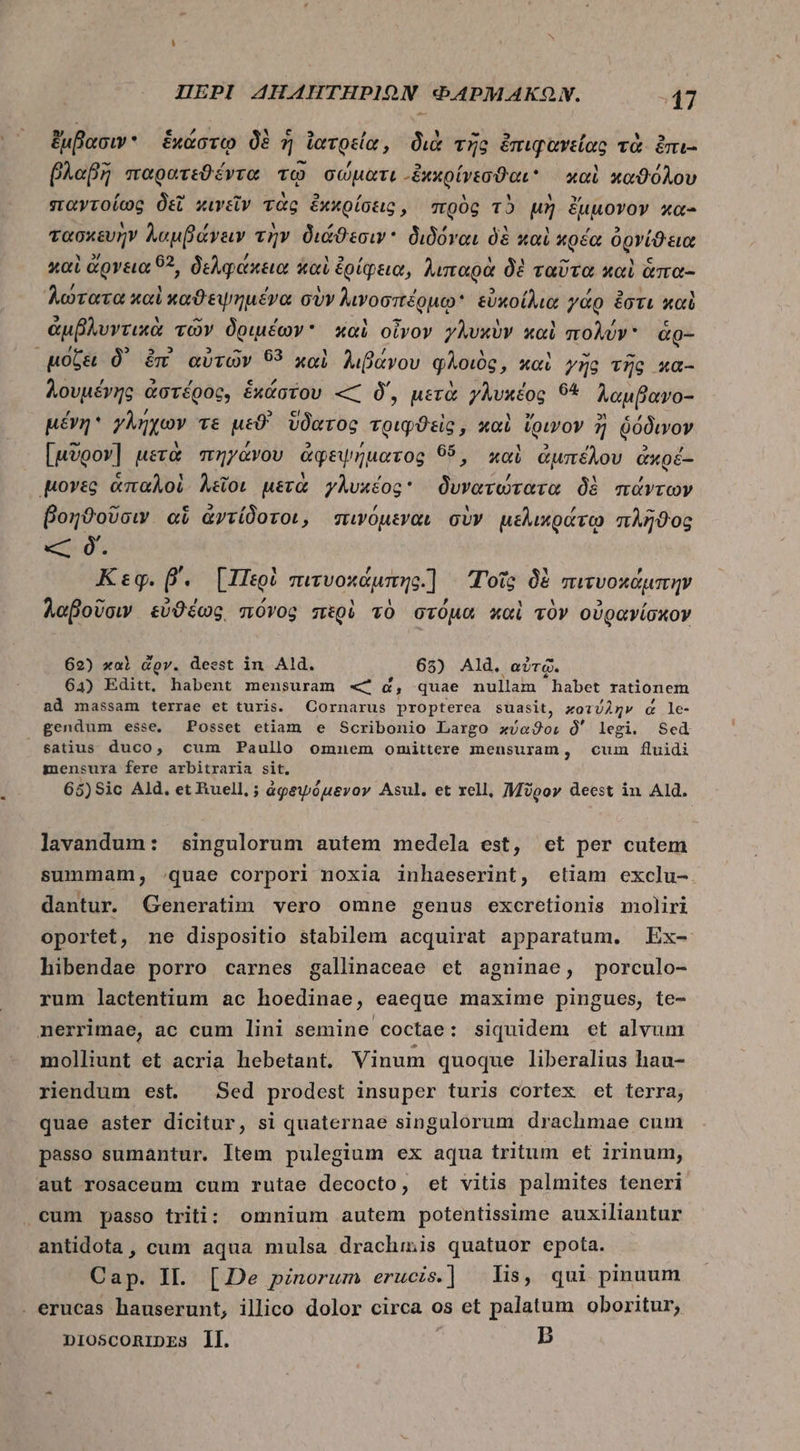 ἔμβασιν. ἑκάστῳ δὲ ἡ ἰατρεία, διὰ τῆς ἐπιφανείας τὰ. ἐπι- βλαβὴ παρατεϑέντα τῷ σώματι “ἔκκρίνεσϑαι καὶ καϑόλου παντοίως δεῖ κινεῖν τὰς ἐχκρίσεις, πρὸς τὸ μὴ ἔμμονον κα- τασκευὴν λαμβάνειν τὴν διάϑεσιν διδόναι δὲ καὶ κρέα ὀρνίϑεια καὶ ἄρνεια 92, δελφάκεια καὶ ἐρίφεια, λιπαρὰ δὲ ταῦτα καὶ ἅπα- Aerea καὶ καϑεψημένα σὺν λινοσπέρμῳ εὐκοίλια γάρ ἔστι καὶ ἀμβλυντικὰ τῶν δριμέων καὶ οἶνον γλυκὺν καὶ πολύν ἃἀρ- μόζει δ᾽ ἐπὶ αὐτῶν 53 xal λιβάνου φλοιὸς, καὶ γῆς τῆς κα- λουμένης a ἀστέρος, ἑκάστου « δ΄, μετὰ γλυκέος θά λαμβανο- μένη γλήχων Té μεϑ' ὕδατος τριφϑεὶς, καὶ ἴρινον ἢ ῥόδινον [μῦρον] μετὰ πηγάνου ἀφεψήματος 95, καὶ ἀμπέλου ἀκρέ- μογνὲς ἁπαλοὶ λεῖοι μετὰ γλυκέος δυνατώτατα δὲ πάντων βοηθοῦσιν αἵ ἀντίδοτοι, πινόμεναι σὺν μελικράτῳ πλῆϑος « ὃ. Κεφ. β΄. [Περὶ πιτυοκάμπης.) Τοῖς δὲ πιτυοκάμπην λαβοῦσιν εὐθέως πόνος πὲρὴ τὸ στόμα καὶ τὸν οὐρανίσκον 62) καὶ dov. deest in. Ald. 65) Ald. αὐτῷ. 64) Editt, habent mensuram « d, quae nullam habet rationem ad massam terrae et turis. Cornarus propterea suasit, κοτύλην &amp; le- gendum esse. Posset etiam e Scribonio Largo Mais δ΄ legi. Sed satius duco, cum Paullo ommnem omiüttere mensuram, cum fluidi mensura fere arbitraria sit. 65)Sic Ald, et Buell, ; àgewóuevov Asul. et rell, Moo» deest in Ald. lavandum: singulorum autem medela est, cet per cutem summam, quae corpori noxia inhaeserint, etiam exclu- dantur. Generatim vero omne genus excretionis moliri oportet, ne dispositio stabilem acquirat apparatum. Ex- hibendae porro carnes gallinaceae et agninae, porculo- rum lactentium ac hoedinae, eaeque maxime pingues, te- nerrimae, ac cum lini semine coctae: siquidem et alvum molliunt et acria hebetant. Vinum quoque liberalius hau- riendum est. Sed prodest insuper turis cortex et terra, quae aster dicitur, si quaternae singulorum drachmae cum passo sumantur. Item pulegium ex aqua tritum et irinum, aut rosaceum cum rutae decocto, et vitis palmites teneri cum passo triti: omnium autem potentissime auxiliantur antidota , cum aqua mulsa drachmis quatuor epota. Cap. IL. [De pinorum erucis.] lis, qui pinuum . erucas hauserunt, illico dolor circa os et palatum oboritur; B nIOSCORIDES ll.