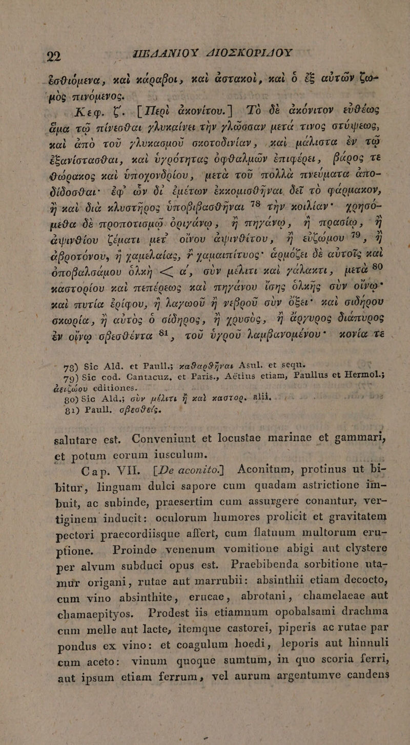 t ἐσϑιόμενα NETT κάραβοι; » καὶ ἀστακοὶ, 'καὶ ὃ ἐξ αὐτῶν. - OG “πινόμενος. Keg. C. [Περὶ ἀκονίτου.ἢ Τὸ δὲ ἀκόνιτον εὐθέως da τῷ πίνεσϑαι γλυκαίνει τὴν γλῶσσαν μετά τινος στύψεως, καὶ ἀπὸ τοῦ γλυχκασμοῦ σχοτοδινίαν, καὶ μάλιστα ἐν τῷ ἐξανίστασϑαι, καὶ ὑγρότητας ὀφθαλμῶν ἐπιφέρει, βάρος τὲ ϑώρακος καὶ ὑποχονδρίου, μετὰ τοῦ πολλὰ πνεύματα ἀπο-- - δίδοσθαι. ἐφ᾽ ὧν δὶ ἐμέτων ἐκκομισϑῆναι., δεῖ τὸ φάρμακον, ἢ) καὶ διὰ κλυστῆρος᾽ ὕπο βιβασϑῆναι τὰ τὴν κοιλίαν. χρησό- μέϑα δὲ προποτισμῷ. ὀριγάνῳ, ἢ πηγάνῷ, ἢ πρασίῳ, ἢ ἁψινϑίου ξέματι με οἴνου ἁψινϑίτου, ἢ εὐζώμου 29 2 ἀβοοτόνου, ἢ χαμελαίας, ἢ χαμαιπτίγυοβ» ἁρμόζει δὲ αὐτοῖς καὶ ὀποβαλσάμου ὁλκὴ « α΄, σὺν μέλιτι καὶ γάλακτι, μετὰ 90 ἀστορίου καὶ πεπέφεως καὶ πηγάνου ἴσης δλκῆς σὺν οἴνῳ καὶ πυτία ἐρίφου, ἢ λαγωοῦ ] γεβροῦ σὺν ὄξει καὶ σιδήρου σχωρία, ἢ αὐτὸς ὃ σίδηρος, ἢ χρυσὸς, ἢ ἄργυρος διάπυρος ἐν οἴνῳ σβεσϑέντα 81, τοῦ ὑγροῦ λαμβανομένου κονία τὲ - 78) Sic Ald. et Paullj καϑαρϑῆναι Asul. et sequ. 79) Sic cod. Cantacuz, et Paris., Aétius etiam, Paullus et Hermol.j ἀειζώου editiones. (v 80)8ic Ald. oiv μέλιτι ἢ χαὶ xagrog. Blil 7,25. IET $1) Paull σβεσϑείς. salutare cst. pé tin, et locustae marinae et gammari, et potum eorum iusculum. Cap. VIL. [De aconito.] Aconitum, protinus ut bi- bitur, linguam dulci sapore cum quadam astrictione im- buit, ac subinde, praesertim cum assurgere conantur, ver- tiginem inducit: oculorum humores prolicit et gravitatem pectori praecordiisque affert, cum flataum multorum eru- püone. Proinde venenum vomitione abigi aut clystere per alvum subduci opus est. Praebibenda sorbitione uta- mur origani, rutae aut marrubii: absinthii etiam decocto, cum vino absinthite, erucae, abrotani, |^ chamelaeae aut chamaepityos. Prodest iis etiamnum opobalsami drachma cum melle aut lacte, itemque castorei, piperis ac rutae par pondus ex vino: et coagulum hoedi, leporis aut hinnuli cum aceto: vinum quoque sumtum, in quo scoria ferri, aut ipsum etiam ferrum, vel aurum argentumve candens ΄