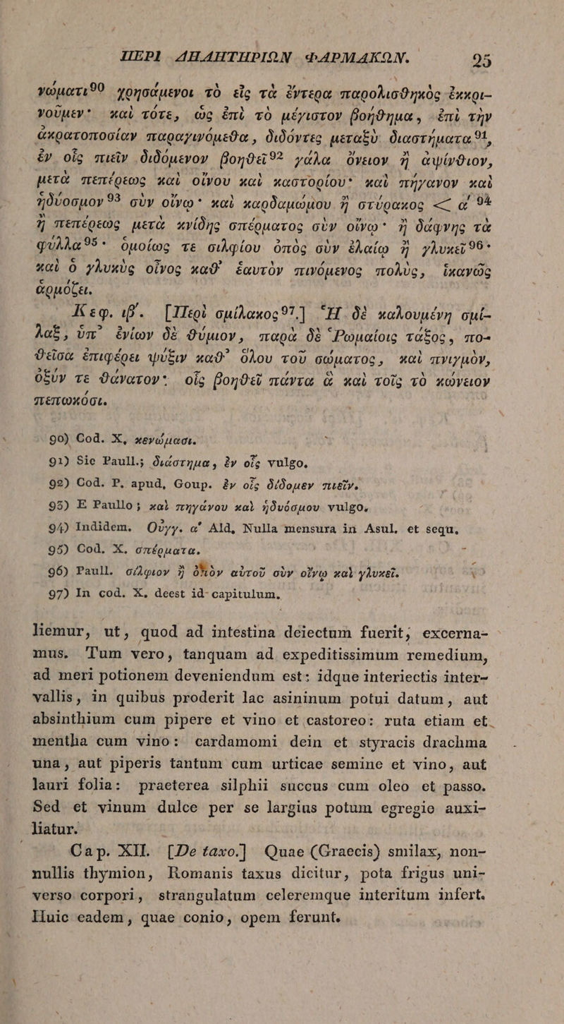 γώματιϑ0 χρησάμενοι τὸ εἷς τὰ ἔντερα παφολισϑηκὸς. ἔκκρι- γοῦμεν καὶ τότε, ὡς ἐπὶ τὸ μέγιστον βοήϑημα, ἐπὶ τὴν ἀκρατοποσίαν παραγιψόμεϑα, διδόντες μεταξὺ διαστήματα t, t ἂν οἷς πιεῖν διδόμενον florae? γάλα ὄνειον ἢ ἀψίνϑιον, μετὰ πεπέρεως καὶ οἴνου καὶ καστορίου καὺ πήγανον καὶ ἡδύοσμον 93 σὺν οἴγῳ xoi καρδαμώμου. ἢ ἢ στύφακος — α' 91 ἢ πεπέρεως, μετὰ χγίδης σπέρματος σὺν οἴνῳ ἢ δάφνης τὰ φυλλὰ δ. ὁμοίως τε σιλφίου ὁπὸς σὺν ben 5 γλυκεῖ 99* καὶ ὃ γλυκὺς οἶνος καϑ' ἑαυτὸν πινόμενος ase » ἱκανῶς ἁρμόζει. Κεφ. ιβ΄. [Περὶ σμίλακος 511 Ἢ δὲ καλουμένη opi- λαξ, ὑπ᾽ ἐνίων δὲ ϑύμιον » παρὰ δὲ “Ρωμαίοις τάξος, πο- ϑεῖσα ἐπιφέρει ψύξιν καϑ᾽ ὅλου τοῦ σώματος, καὶ πγιγμὸν, ὀξύν τε ϑάνατον: οἷς βοηϑεῖ πάντα ἃ καὶ τοῖς τὸ κώνειον σεπωκόσι. 90) Cod. X, χεγώμασι. ὶ 91) Sie Paull; διάστημα, ἂν oig vulgo. 92) Cod. P. apud, Goup. àv oi; δίδομεν πιεῖν. 95) E Paullo; xal πηγάνου καὶ ἡδυόσμου vulgo. 94) Indidem. Οὐγγ. o' Ald, Nulla mensura in Asul, et sequ, 95) Cod. X. σπέρματα.  96) Paull. σίλφιον ἢ δϊιὸν αὐτοῦ σὺν οἴνῳ καὶ γλυκεῖ. : 97) In cod. X, deest id- capitulum. liemur, ut, quod ad intestina deiectum fuerit; excerna- mus, Tum vero, tanquam ad expeditissimum remedium, ad meri potionem deveniendum est: idque interiectis inter- vallis, in quibus proderit lac asininum potui datum, aut absinthium cum pipere et vino et castoreo: ruta etiam et. mentha cum vino: cardamomi dein et styracis drachma una, aut piperis tantum cum urticae semine et vino, aut lauri folia: praeterea silphii succus cum oleo ct passo. Sed et vinum dulce per se largius potum egregio auxi- liatur. ! Cap. XII. [Detaxo.] Quae (Graecis) smilax, non- nullis thymion, Homanis taxus dicitur, pota frigus uni- verso corpori, strangulatum celeremque interitum infert. lluic eadem, quae conio, opem ferunt.