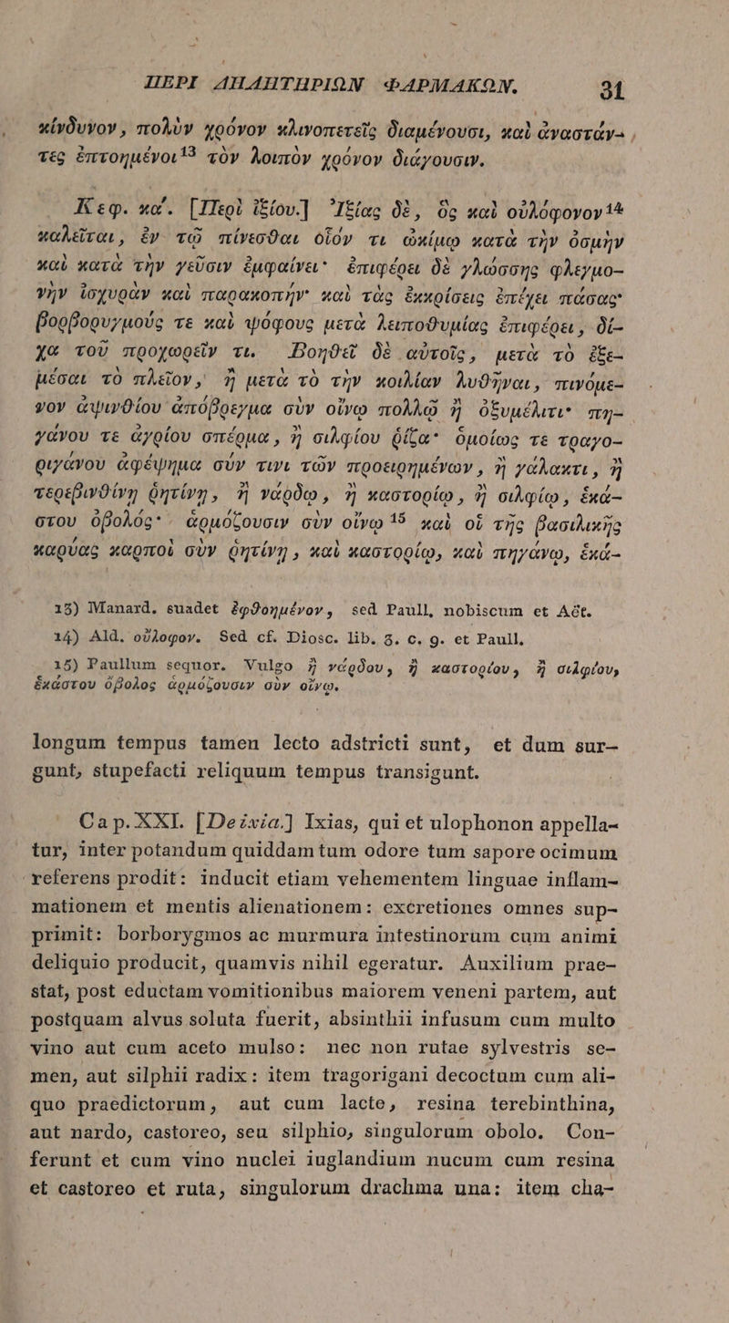^ HEPI AHAHTHPIQN ΦΑΡΜΆΚΩΝ, 91 t ’ὕ π᾿ ᾿ κίνδυνον, πολὺν χρόνον κλινοπετεῖς διαμένουσι, καὶ ἀναστάνγ-., τὲς ὀπτοημένοι.3 τὸν λοιπὸν χρόγον διάγουσιν. Κεφ. κα΄. [Περὶ Ἰξίου] Ἰξίας δὲ, ὃς καὶ οὐλόφονον 4 wir, ἐν τῷ πίνεσϑαι οἷον τι ὠκίμῳ κατὰ τὴν ὀσμὴν καὶ κατὰ τὴν γεῦσιν ἐμφαίνει ἐπιφέρει δὲ γλώσσης φλεγμο- γὴν ἰσχυρὰν καὶ παρακοπῆν' καὶ τὰς ἐχχρίσεις ἐπέχει πάσας βορβορυγμούς τε καὶ ψόφους μετὰ λειποϑυμίας ἐπιφέρει, δί- xe TOU “προχωρεῖν τι. -Βοηϑεῖ δὲ αὐτοῖς, μετὰ τὸ ἐξε- μέσαι τὸ πλεῖον, ἢ μετὰ τὸ τὴν κοιλίαν λυϑῆναι , πινόμε- yov ἀψινϑίου, ἀπόβρεγμα σὺν οἴνῳ πολλῷ 7 ἢ ὀξυμέλιτι πη- γανου τε ἀγρίου σπέρμα, ἢ σιλφίου δίζα ὁμοίως Té τραγο-- οιγάνου ἀφέψημα σύν τινι τῶν προειρημένων, ἢ γάλακτι, ἢ τερεβινϑίνῃ δητίνη, ἢ γάῤδῳ, 7 xb topía ἢ σιλφίῳ, éxa- στου ὀβολός ἁρμόζουσιν σὺν οἴνῳ 15 xoi oi τῆς βασιλικῆς καρύας καρποὶ σὺν ῥητίνῃ, καὶ καστορίῳ, καὶ πηγάνῳ, £xá- 18) Manard. suadet ἐφϑοημένον, sed Paull nobiscum et At. 14) Ald. οὔλοφον. Sed cf. Diosc. lib. 3. c. 9. et Paull, 15) Paullum sequor. Vulgo 7 νάρδου, ἢ καστορίου, ἢ σιλφίου; ἑχάστου ὄβολος ἁρμόζουσιν σὺν οἴνῳ. longum tempus tamen lecto adstricti sunt, οἱ dum sur- gunt, stupefacti reliquum tempus transigunt. Ca p. XXI. [Dezxa.] Ixias, qui et ulophonon appella- tur, inter potandum quiddam tum odore tum sapore ocimum xeferens prodit: inducit etiam vehementem linguae inflam- mationem et mentis alienationem: excretiones omnes sup- primit: borborygmos ac murmura intestinorum cum animi deliquio producit, quamvis nihil egeratur. Auxilium prae- stat, post eductam vomitionibus maiorem veneni partem, aut postquam alvus soluta fuerit, absinthii infusum cum multo vino aut cum aceto mulso: nec non rutae sylvestris se- men, aut silphii radix: item tragorigani decoctum cum ali- quo praedictorum, aut cum lacte, resina terebinthina, aut nardo, castoreo, seu silphio, singulorum obolo. Con- ferunt et cum vino nuclei iuglandium nucum cum resina et castoreo et ruta, singulorum drachma una: item cha-