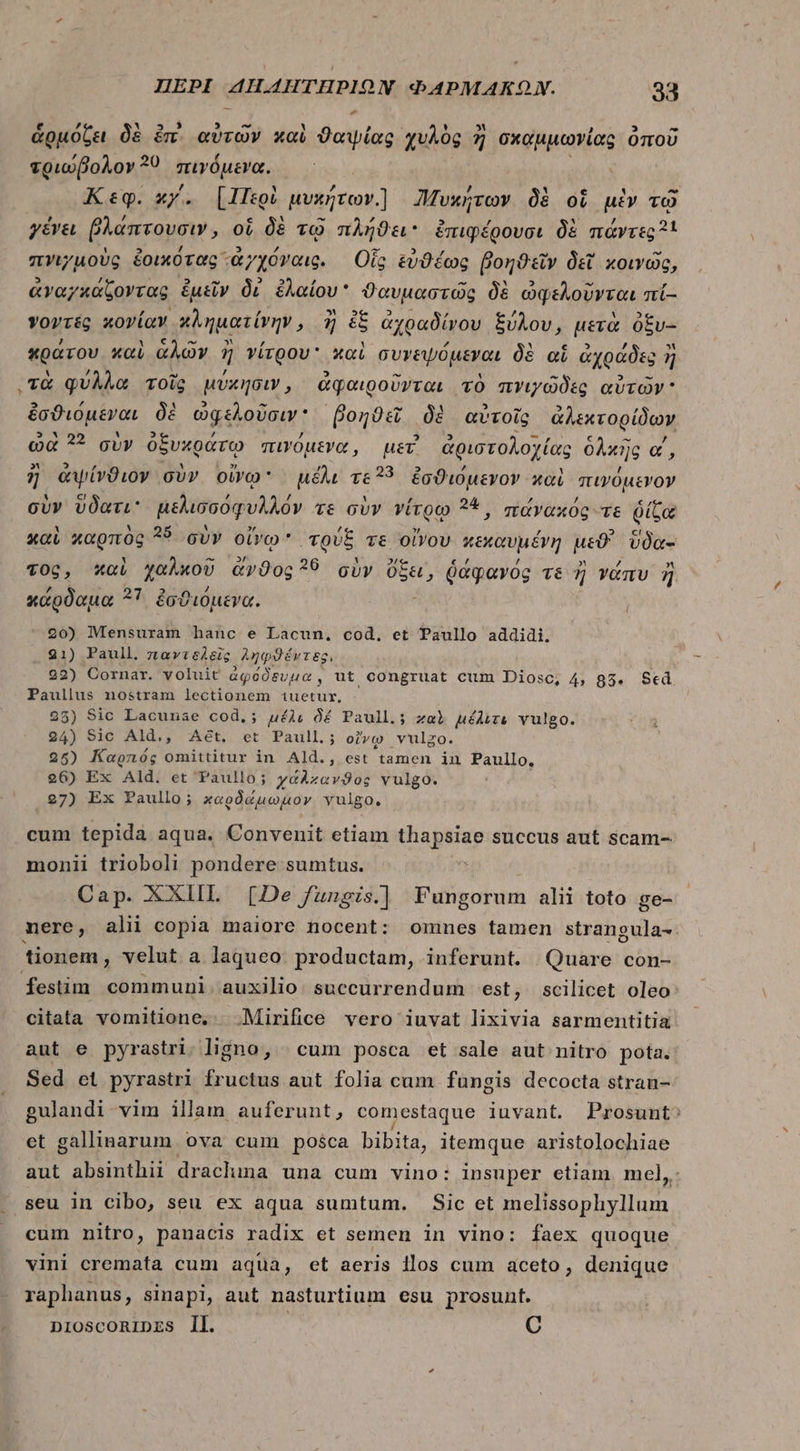 - ἁρμόζει δὲ im. αὐτῶν καὶ ϑαψίας χυλὸς ἢ σχαμμωνίας ὁποῦ τριώβολον 30 πιγόμενα. Κεφ. xy. [Περὶ μυκήτων] ἡυκήτων δὲ oi μὲν τῷ γένει βλάπτουσιν, οἱ δὲ τῷ πλήϑει ἐπιφέρουσι δὲ πάντες 31 πνιγμοὺς ἐοικότας ἀγχόγναις. Οἷς εὐθέως βοηϑεῖν δεῖ κοινῶς, ἀναγκάζοντας ἐμεῖν δί ἐλαίου θαυμαστῶς δὲ ὠφελοῦνται πί- vovit κονίαν χληματίνην, ἢ ἐξ ἀχραδίνου ξύλου, μετὰ ὀξυ- κράτου καὶ ἁλῶν ἢ j γίτρου καὶ συγεψόμεναι δὲ αἱ ἀχράδες ἢ ἢ τὰ φύλλα τοῖς μύκησιν, ἀφαιροῦνται τὸ πνιγῶδες αὐτῶν ἐσϑιόμεναι δὲ ὠφελοῦσιν βοηϑεῖ δὲ αὐτοῖς ἀλεκτορίδων ὠὰ ?? σὺν ὀξυχράτῳ πινόμενα, uer ἀριστολοχίας ὁλκῆς α΄, ἢ ἀψίνϑιον σὺν ovo: μέλι τε 33 ἐσϑιόμενον καὶ πινόμενον σὺν ὕδατι μελισσόφυλλόν τε σὺν νίτρῳ 38, πάνακός τε ῥίζα καὶ καρπὸς 25 σὺν οἴνῳ QUE τε οἴνου κεκαυμένη μεϑ' ὕδα- τος, καὶ χαλκοῦ &amp;v9og ?6 σὺν ots ῥάφανός vé ἢ νάπυ ἢ κάρδαμα 27 ἐσϑιόμενα. 20) Mensuram hanc e Lacun, cod. et Paullo addidi. 921) Paull. παντϑδλεῖς ληφϑέντες, 22) Cornar. voluit ἀφόδευμα, ut congruat cum Diosc, 4, 85. $ed TANE nostram lectionem t1iuetur, 25) Sic Lacunae cod.; μέλε δέ Paull.; zal μέλιτε vulgo. 24) Sic Ald.,, Aét, et Paull.; οἴνῳ vulgo. 25) Kapnóg omittitur in Ald., est tamen in Paullo. 26) Ex Ald. et Paullo; χάλκανϑος vulgo. 27) Ex Paullo; καρδώμωμον vulgo. cum tepida aqua. Convenit etiam thapsiae succus aut scam- monii trioboli pondere sumtus. ^t Cap. XXIIL [De fungis.] Fungorum alii toto ge- nere, alii copia maiore nocent: omnes tamen strangula- tionem, velut a laqueo productam, inferunt. Quare con- fesüm communi. auxilio: succurrendum est, scilicet oleo: citata vomitione, .Mirifice vero iuvat lixivia sarmentitia aut e pyrastri. ligno, | cum posca et sale aut nitro pota. Sed οἱ pyrastri fructus aut folia cam fungis decocta stran- gulandi vim illam auferunt, comestaque luvant. Prosunt^ et gallinarum ova cum posca bibita, itemque aristolochiae aut absinthii drachma una cum vino: insuper ctiam mel, seu in Cibo, seu ex aqua sumtum. Sic et melissophyllum cum nitro, panacis radix et semen in vino: faex quoque vini cremata cum aqua, et aeris 1105 cum aceto, denique raphanus, sinapi, aut nasturtium esu prosunt. niosconRIDzs Il. | C