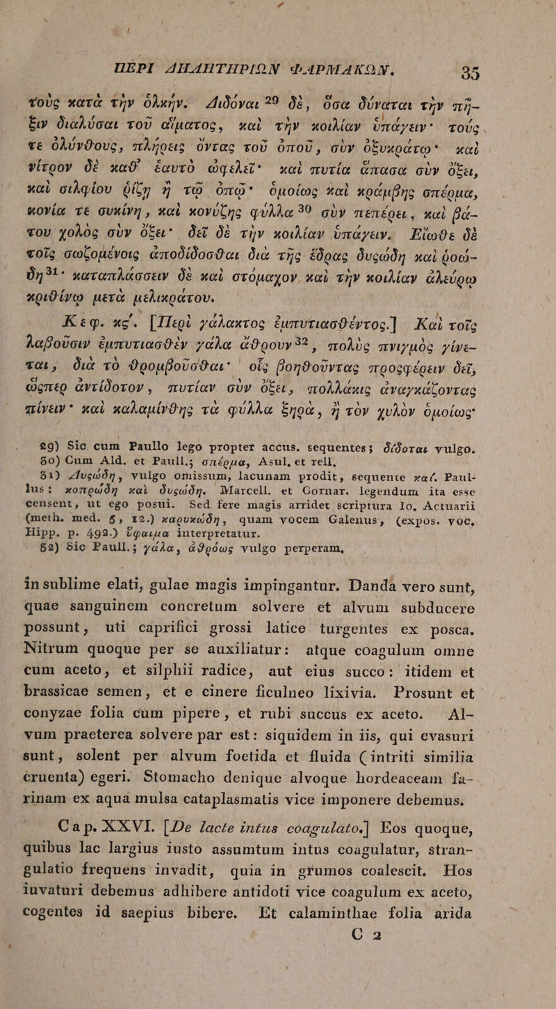 τοὺς κατὰ τὴν δλκήν. Διδόναι 39 δὲ, ὅσα δύναται τὴν πῆ- ξιν διαλύσαι τοῦ αἵματος, καὶ τὴν κοιλίαν ὑπάγειν. τούς. τε ὀλύνϑους, πλήρεις ὄντας τοῦ ὀποῦ, σὺν ὀξυκράτῳ καὶ γίτρον δὲ καϑ' ἑαυτὸ ὠφελεῖ καὶ πυτία ἅπασα σὺν ὄξει, καὶ σιλφίου ῥίζῃ ἢ τῷ ὀπῷ ὁμοίως καὶ κράμβης σπέρμα, κογία τε συκίνη, καὶ κονύζης φύλλα 39 σὺν πεπέρει, καὶ βά- του χολὸς σὺν ὄξει δεῖ δὲ τὴν κοιλίαν ὑπάγειν. Fio: δὲ τοῖς σωζομένοις ἀποδίδοσθαι διὰ τῆς ἕδρας δυςώδη καὶ ῥοώ- δη 1. καταπλάσσειν δὲ καὶ στόμαχον. καὶ τὴν κοιλίαν ἀλεύρῳ κριϑίνῳ μετὰ μελικράτου. Κεφ. κς΄. [Περὶ γάλακτος ἐμπυτιασϑέντος.] Ναὶ τοῖς λαβοῦσιν ἐμπυτιασϑὲν γάλα dOgovr9? , πολὺς πνιγμὸς γίνε- ται, διὰ τὸ ϑρομβοῦσϑαι οἷς βοηϑοῦντας προςφέρειν δεῖ, ὥςπερ ἀντίδοτον, πυτίαν σὺν ὄξει, πολλάκις ἀναγκάζοντας πίνειν  καὶ καλαμίνϑης τὰ φύλλα ξηρὰ, ἢ τὸν χυλὸν ὁμοίως: 40) Sic cum Paullo lego propter accus. sequentes; δίδοται vulgo. $0) Cum Ald. et Paull; σπέρμα, Asul,et rell, $1) “Ἰυςώδη, vulgo omissum, lacunam prodit, sequente καί, Paul- lus: κοπρωδὴ xoci δυςώδη. Marcell. et Cornar. legendum ita esse censent, ut ego posui. Sed fere magis arridet scriptura lo, Actuarii (meth. med. 5, 12.) καρυκώδη, quam vocem Galenus, (expos. voc, Hipp. p. 492.) ὕφαιμα interpretatur. 62) Sic Paull; γάλα, ἀϑρόως vulgo perperam, in sublime elati, gulae magis impingantur. Danda vero sunt, quae sanguinem concretum solvere et alvum subducere possunt, uti caprifici grossi latice turgentes ex posca. Nitrum quoque per se auxiliatur: atque coagulum omne cum aceto, et silphii radice, aut eius succo: itidem et brassicae semen, et e cinere ficulneo lixivia. Prosunt et conyzae folia cum pipere, et rubi succus ex aceto. | Al- vum praeterea solvere par est: siquidem in iis, qui evasuri sunt, solent per alvum foetida et fluida (intriti similia cruenta) egeri. Stomacho denique alvoque hordeaceam fa- rinam ex aqua mulsa cataplasmatis vice imponere debemus. Ca p. XXVI. [2e /acte intus coagulato.] Eos quoque, quibus lac largius iusto assumtum intus coagulatur, stran- gulatio frequens invadit, quia in grumos coalescit. Hos luvaturi debemus adhibere antidoti vice coagulum ex aceto, cogentes id saepius bibere. Et calaminthae folia arida C 2