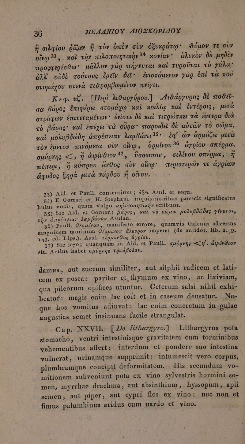 ἢ σιλφίου ῥίζαν ἢ τὸν ὀπὸν σὺν ὀξυκράτῳ: ϑύμον τε σὺν οἴνῳ 33... καὶ τὴν πιλοποιητικὴν 3: κονίαν ἁλυκὸν δὲ μηδὲν προςφερέσϑω᾽ μᾶλλον γὰρ πήγνυται καὶ τυροῦται τὸ γάλα; ἀλλ΄ οὐδὲ τούτους ἐμεῖν δεῖ ἐνιστάμενον γὰρ éni τὰ τοῦ στομάχου στενὰ τεϑρομβωμένον πνίγει. Κεφ. κ΄. {Περὶ λιϑαργύρου] «4ιϊιϑάργυρος δὲ ποϑεῖς- σα βάρὸς ἐπιφέρει στομάχῳ καὶ κοιλίᾳ καὶ ἐντέροις, μετὰ στρόφων ἐπιτεταμένων᾽ ἐνίοτε δὲ καὶ τιτρώσκει τὰ ἔντερα διὰ τὸ βάρος καὶ ἐπέχει τὰ οὖρα παροιδεῖ δὲ αὐτῶν τὸ σῶμα, καὶ μολυβδώδη ἀπρέπειαν λαμβάνει3ϑ5. ἐφ ὧν ἁρμόζει μετὰ à» ἔμετον πινόμενα σὺν οἴνῳ, ὁρμίνου 58 ἀγρίου σπέρμα, σμύρνης «, ἢ ἀψίνϑιον 37. ὕσσωπον, σελίνου σπέρμα, ἢ πέπερι, ἢ κύπρου ἄνϑος σὺν οἴνῳ περιστερῶν ve ἀγρίων ἄφοδος ξηρὰ μετὰ νάρδου ἢ οἴνου. ᾿ j Ws 55) Ald. et Paull. consentiunt; ocew Asul, et sequ. 54) E Gorraei et H. Stephani inquisitionibus patescit significatus huius vocis, quam vulgo πηλοποιητικήν scribunt. 55) Sic Ald. et Cornar.; βάρος, καὶ τὸ σῶμα μολυβδῶδες γένεται, τὴν ἀπρέπειαν λαμβάνον Asulan. τας à 56) Paull ϑερμίνου ) manifesto errore, quamvis Galenus adyersus sanguinem taurinum ϑέρμεγον ἄλευρον imperet (de antidot, lib, 2. p. 143. ed. Lips.) Asul. τέρμενϑος ἀγρέου. ; 57) Sic lego; quanquam in Ald. et Paull,- σμύρνης πες ἢ, - ἀψέγνθϑιον sit. Aetius habet σμύργης τριώβολον. damus, aut succum similiter, aut silphii radicem et lati- cem ex posca: pariter et thymum ex vino, ac lixiviam, qua pileorum opifices utuntur. Ceterum salsi nihil exhi- beatuf: magis enim ]ac coit et in caseum densatur. Ne- que hos vomitus adiuvat: lac enim concretum in gulae angustias semet insinuans facile strangulat. Cap. XXVII. [De Zthergyro.] Lithargyrus pota stomacho, ventri intestinisque gravitatem cum torminibus vehementibus affert: interdum et pondere suo intestina vulnerat, urinamque supprimit: intumescit vero corpus, plumbeamque concipit deformitatem. lis secundum νο- mitionem subveniunt pota ex vino sylvestris hormini se- men, myrrhae drachma, aut absinthium , hyssopum ,. apii semen, aut piper, aut cypri 1105 ex vino: nec non et fimus palumbinus aridus cum nardo et vino. ^