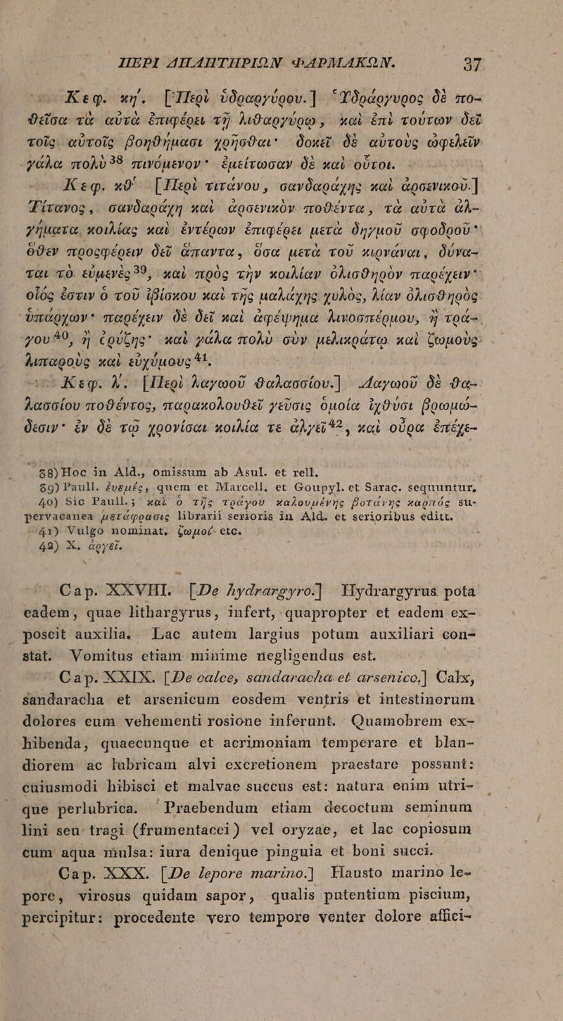 Li e M c , c , X Κεφ. wy. [Περὶ ὑδραργύρου.1 “Ὑδράργυρος δὲ mo- ^ iM » U ! -“ ᾽ὔ - d E ϑεῖσα τὰ αὐτὰ ἐπιφέρει τῇ λιϑαργύρῳ, καὶ ἐπὶ τούτων δεῖ τῷ ? FT 7 € edi Υ 5 à τοῖς αὐτοῖς βοηϑήμασι χοῆσϑαι δοκεῖ δὲ αὐτοὺς ὠφελεῖν γάλα πολὺ 58 πινόμενον  ἐμείτωσαν δὲ καὶ οὗτοι. r b c Keg. κϑ' [Περὶ τιτάνου, σανδαράχης καὶ ἀρσενικοῦ.] Τίτανος, σανδαράχη καὶ ἀρσενικὸν ποϑέντα, τὰ αὐτὰ ἀλ- / / ΕἸ , A  γήματα. κοιλίας καὶ ἐντέρων ἐπιφέρει μετὰ δηγμοῦ σφοδροῦ εἰ 1 , ὑπ ς '- ΄ ὅϑεν προςφέρειν δεῖ ἅπαντα. ὅσα μετὰ τοῦ κιρνάναι, δύνα- M] 2 » , , ται τὸ. εὐμενὲς 39, χαὶ πρὸς τὴν κοιλίαν ὀλισϑηρὸν παρέχειν. Έ.; 5 c “52 M - J 1  5 Y οἷος ἐστιν ὁ τοῦ ἰβίσκου καὶ τῆς μαλάχης χυλὸς, λίαν ὀλισϑηρὸς ΞΡ ἢ 4 - 2 , , ἀν} ὑπάρχων παρέχειν δὲ δεῖ καὶ ἀφέψημα λιμοσπέρμου, ἢ τρά-᾿ ἢ 40 34. 12 7 ἣν M LÀ, 1 1 , 1 A 70v *9, ἢ ἐρύζης καὶ γάλα πολὺ σὺν μελικράτῳ. καὶ ζωμοὺς: λιπαροὺς καὶ εὐχύμους ^t. ' r ^ - cv Κεφ. Δ. [Περὶ λαγωοῦ ϑαλασσίου.] «“αγωοῦ δὲ ϑα- , , ^ M c / » [ FC λασσίου ποϑέντος, παρακολουϑεῖ /tVoig ομοία ἰχϑυσι βοωμω-- δέσιγ ὃν δὲ τῷ χρογίσαι κοιλία τε ἀλγεῖ 2, καὶ οὐρα ἐπέχε- à 58)Hoc in Ald., omissum ab Asul. et rell. $9) Paull. ξυδμές, quem et Marcell, et Goupyl. et Sarac. sequuntur, 40) Sic Paull.; καὶ ὁ τῆς τράγου καλουμένης βοτάνης καρπός su- pervaeanea μϑταφρρασις librarii serioris in Ald. et serioribus editt. 41) Vulgo nominat, ζωμοί- etc. 42) X. ἀργεῖ. Cap. XXVHI. [De Aydrarsyro.] Fiydrargyrus pota eadem, quae lithargyrus, infert, quapropter et eadem ex- poscit auxilia. Lac autem largius potum auxiliari con- stat. Vomitus etiam minime negligendus est. Cap. XXIX. [De calce, sandaracha et arsenzco,] Calx, sandaracha et arsenicum eosdem ventris et intestinorum dolores cum vehementi rosione inferunt. Quamobrem ex- hibenda, quaecunque et acrimoniam temperare et blan- diorem ac labricam alvi excretionem praestare possunt: cuiusmodi hibisci et malvae succus est: natura enim utri- ^que perlubrica. ^ Praebendum etiam decoctum seminum lini seu: tragi (frumentacei) vel oryzae, et lac copiosum cum aqua mulsa: iura denique pinguia et boni succi. Cap. XXX. [Je lepore marino.] Kiausto marino le- pore, virosus quidam sapor, qualis putentium piscium, percipitur: procedente vero tempore venter dolore aflici-